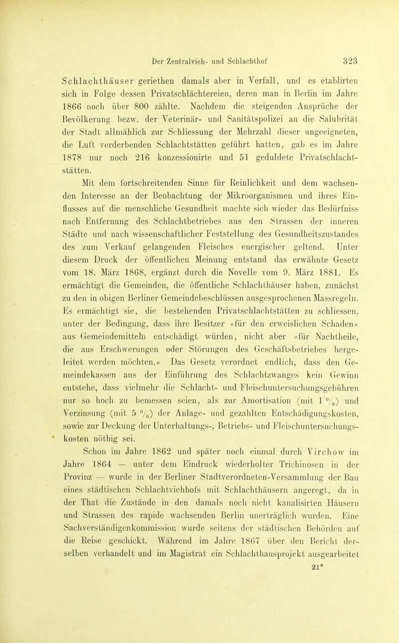 Schlachthäuser geriethen damals aber in Verfall, und es etahlirten sich in Folge dessen Privatschlächtereien, deren man in Berlin im Jahre 1866 noch über 800 zählte. Nachdem die steigenden Ansprüche der Bevölkerung bezw. der Veterinär- und Sanitätspolizei an die Salubrität der Stadt allmählich zur Stdiliessung der Mehrzahl dieser ungeeigneten, die Luft verderbenden Schlachtstätten gelührt hatten, gab es im Jahre 1878 nur noch 216 konzessionirte und 51 geduldete Privatschlaclit- stätten. Mit dem fortschreitenden Sinne für Keinlichkeit und dem wachsen- den Interesse an der Beobachtung der Mikroorganismen und ihres Ein- flusses auf die menschliche Gesundheit machte sich wieder das Bedürfniss nach Entfernung des Schlachtbetriebes aus den Strassen der inneren Städte und nach wissenschaftlicher Feststellung des Gesundheitszustandes des zum Verkauf gelangenden Fleisches ejiergischer geltend. Unter diesem Druck der öffentlichen Meinung entstand das erwähnte Gesetz vom 18. März 1868, ergänzt durch die Novelle vom 9. März 1881. Es ermäclitigt die Gemeinden, die öffentliche Schlachthäuser haben, zunächst zu den in obigen Berliner Gemeindebeschlüssen ausgesprochenen Massregeln. Es ermäclitigt sie, die bestehenden Privatschlachtstätten zu schliessen, unter der Bedingung, dass ihre Besitzer »für den erweislichen Schaden« aus Gemeindemitteln entschädigt würden, nicht aber »für Nachtheile, die aus Erschwerungen oder Störungen des Geschäftsbetriebes herge- leitet werden möchten.« Das Gesetz verordnet endlich, dass den Ge- meindekassen aus der Einführung des Schlachtzwanges kein Gewinn entstehe, dass vielmehr die Schlacht- und Fleischuntersuchungsgebühren nur so hoch zu bemessen seien, als zur Amortisation (mit 1 /o) und Verzinsung (mit 5 “/u) t^t'r Anlage- und gezahlten Entschädigungskosten, sowie zur Deckung der Unterlialtungs-, Betriebs- und Fleischuntersuchung.s- kosten nöthig sei. Schon im Jahre 1862 und später noch einmal durch Virchow im Jahre 1864 — unter dem Eindruck wiederholter Trichinosen in der Provinz — wurde in der Berliner Stadtverordneten-Versammlung der Bau eines städtischen Schlachtviehhofs mit Schlachthäusern angeregt, da in der That die Zustände in den damals noch nicht kanalisirten Häusern und Strassen des rapide wachsenden Berlin unerträglich wurden. Line Sachverständigenkommission wurde seitens der städtischen Behörden auf die Reise geschickt. Während im Jahre 1867 über den Bericht tler- selben verhandelt und im Magistrat ein Schlachthausprojekt ausgearbeitet 21*