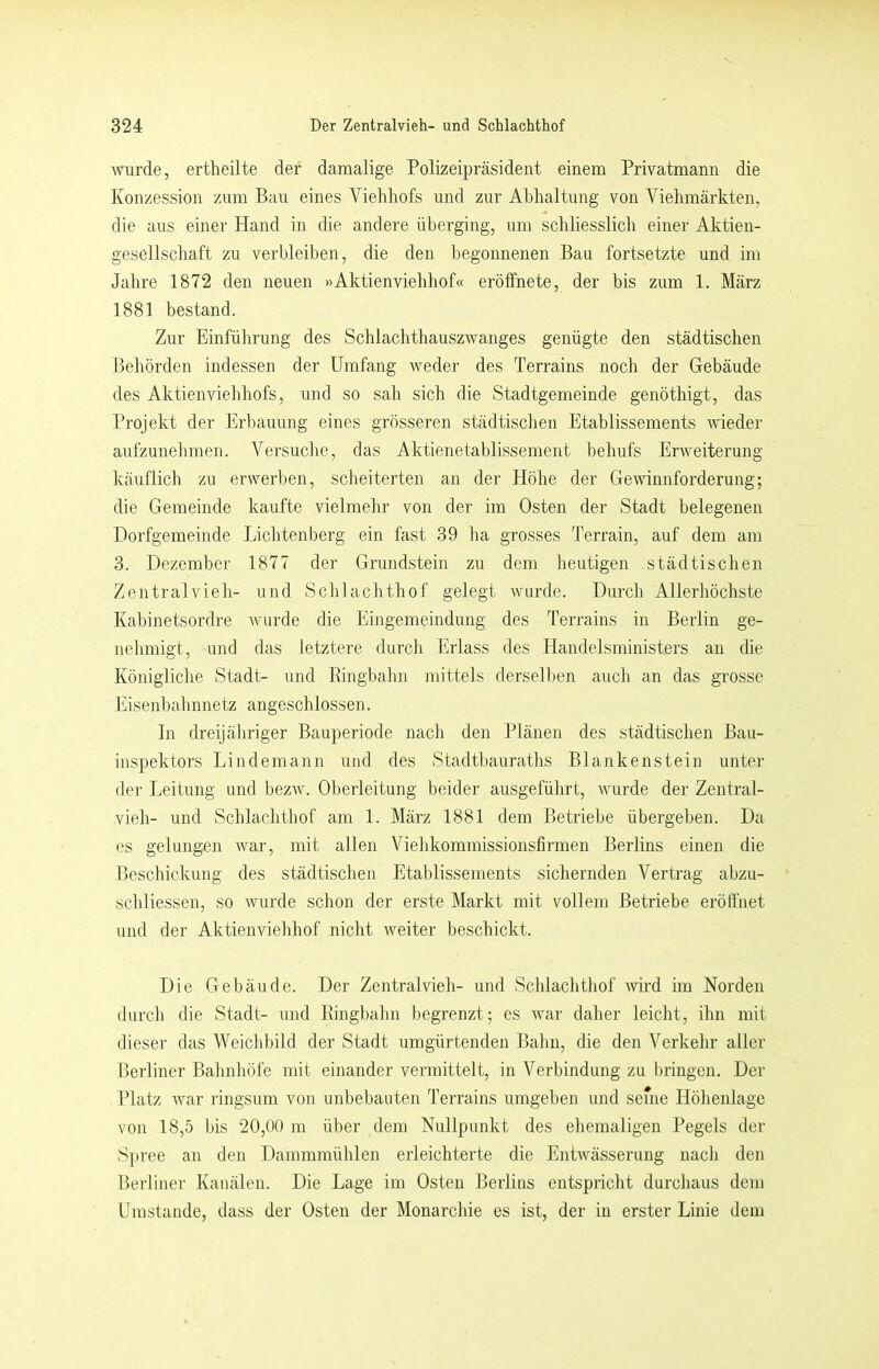 \vurde, ertheilte der damalige Polizeipräsident einem Privatmann die Konzession zum Bau eines Viehliofs und zur Abhaltung von Viehmärkten, die aus einer Hand in die andere überging, um schliesslich einer Aktien- gesellschaft zu verbleiben, die den begonnenen Bau fortsetzte und im Jahre 1872 den neuen »Aktienviehhof« erölfnete, der bis zum 1. März 1881 bestand. Zur Einführung des Schlachthauszwanges genügte den städtischen Behörden indessen der Umfang weder des Terrains noch der Gebäude des Aktienviehhofs, und so sah sich die Stadtgemeinde genöthigt, das Projekt der Erl)auung eines grösseren städtischen Etablissements wieder aufzunelimen. Versuche, das Aktienetablissement behufs Erweiterung- käuflich zu erwerben, scheiterten an der Höhe der Ge\vinnforderung; die Gemeinde kaufte vielmehr von der im Osten der Stadt belegenen Dorfgemeinde Lichtenberg ein fast 39 ha grosses Terrain, auf dem am 3. Dezember 1877 der Grundstein zu dem heutigen städtischen Zentralvieh- und Schlachthof gelegt wurde. Durch Allerhöchste Kabinetsordre wurde die Eingemeindung des Terrains in Berlin ge- nehmigt, und das letztere durch Erlass des Handelsministers an die Königliche Stadt- und Pingbahn mittels derselben auch an das grosse Eisenbahnnetz angeschlossen. ln dreijähriger Bauperiode nach den Plänen des städtischen Bau- inspektors Lindemann und des Stadtbauraths Blankenstein unter der Leitung und bezw. Oberleitung beider ausgeführt, wurde der Zentral- vieh- und Schlachthof am 1. März 1881 dem Betriebe übergeben. Da es gelungen war, mit allen Viehkommissionsfirmen Berlins einen die Beschickung des städtischen Etablissements sichernden Vertrag abzu- schliessen, so wurde schon der erste Markt mit vollem Betriebe erölfnet und der Aktienviehhof nicht weiter beschickt. Die Gebäude. Der Zentralvieh- und Schlachthof Avird im Norden durch die Stadt- und Pingbahn begrenzt; es Avar daher leicht, ihn mit dieser das Weichbild der Stadt umgürtenden Bahn, die den Verkehr aller Berliner Balmhöfe mit einander vermittelt, in Verbindung zu bringen. Der TTatz Avar ringsum von unbebauten Terrains umgeben und seine Höhenlage von 18,5 bis 20,00 m über dem Nullpunkt des ehemaligen Pegels der Spree an den Dammmülilen erleichterte die EntAAmsserung nach den Berliner Kanälen. Die Lage im Osten Berlins entspricht durchaus dem Umstande, dass der Osten der Monarchie es ist, der in erster Linie dem