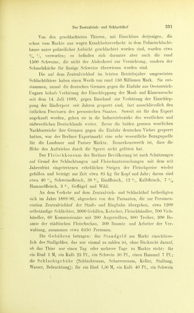 Von den geschlachteten Thieren, mit Einschluss derjenigen, die schon vom Markte aus wegen Krankheitsverdacht in dem Polizeischlacht- hause unter polizeilicher Aufsicht geschlachtet worden sind, wurden etwa 3/4 verworfen; es befinden sich darunter aber auch die rund 1500 Schweine, die nicht der Abdeckerei zur Vernichtung, sondern der Schmelzküche für finnige Schweine überwiesen worden sind. Die auf dem Zentralviehhof im letzten Betriebsjahre umgesetzten Schlachtthiere haben einen Werth von rund 150 Millionen Mark. Sie ent- stammen, zumal die deutschen Grenzen gegen die Einfuhr aus Oesterreich- Ungarn behufs Verhütung der Einschleppung der Maul- und Klauenseuche seit dem 14. Juli 1889, gegen Eussland zur Verhütung der Einschlep- pung der Rinderpest seit Jahren gesperrt sind, fast ausschliesslich den östlichen Provinzen des preussischen Staates. Soweit sie für den Export angekauft werden, gehen sie in die Industriebezirke des westlichen und südwestlichen Deutschlands weiter. Bevor die beiden grossen westlichen Nachbarreiche ihre Grenzen gegen die Einfuhr deutschen Viehes gesperrt hatten, war der Berliner Exportmarkt eine sehr Avesentliche Bezugsquelle für die Londoner und Pariser Märkte. Bemerkenswerth ist, dass die Höhe des Auftriebes durch die Sperre nicht gelitten hat. Der Eleischkonsum der Berliner Bevölkerung ist nach Schätzungen auf Grund der Schlachtungen und Fleischuntersuchungen mit dem seit Jahresfrist eingetretenen erheblichen Steigen der Eleischpreise vvieder gefallen und beträgt zur Zeit etwa 85 kg für Kopf und Jahr; davon sind etwa 40 % Schweinefleisch, 38 “/g Rindfleisch, 12 °/g Kalbfleisch, 7 /(, Hammelfleisch, 3 Geflügel und Wild. An dem Verkehr auf dem Zentralvieh- und Schlachthof betheiligten sich im Jahre 1889/90, abgesehen von den Passanten, die zur Personen- station Zentralviehhof der Stadt- und Ringbahn übergehen, etwa 1200 selbständige Schlächter, 3000 Gehilfen, Kutscher, Eleischhändler, 700 Vieh- händler, 60 Kommissionäre mit 200 Angestellten, 600 Treiber, 300 Be- amte der städtischen Fleischschau, 300 Beamte und Arbeiter der Ver- waltung, zusammen etwa 6450 Personen. Die Gebühren betragen: das Standgeld am Markt einschliess- lich des Stallgeldes, das nur einmal zu zahlen ist, ohne Rücksicht darauf, ob das Thier nur einen Tag oder mehrere Tage zu Markte steht: für ein Rind 1 M, ein Kalb 25 Pf., ein Schwein 30 Pf., einen Hammel 7 Pf.; die Schlachtgebühr (Schlachtraum, Scharrenraum, Keller, Stallung, Wasser, Beleuchtung): für ein Rind 1,50 M, ein Kalb 40 Pf., ein ScliAvein