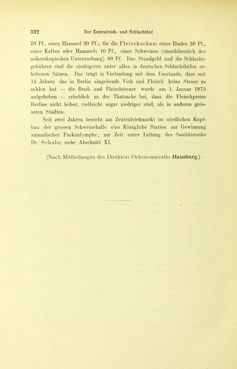 70 Pf., einen Hammel 20 Pf.; für die Fleischschau: eines Rindes 50 Pf., eines Kalbes oder Hammels 10 Pf., eines Schweines (einschliesslich der mikroskopischen Untersuchung) 80 Pf. Das Standgeld und die Schlacht- gebühren sind die niedrigsten unter allen in deutschen Schlachthöfen er- hobenen Sätzen. Das trägt in Verbindung mit dem Umstande, dass seit 15 Jahren das in Berlin eingehende Vieh und Fleisch keine Steuer zu zahlen hat — die Brod- und Fleischsteuer wurde am 1. Januar 1875 aufgehoben — erheblich zu der Thatsache bei, dass die Fleischpreise Berlins nicht höher, vielleicht sogar niedriger sind, als in anderen grös- seren Städten. Seit zwei Jahren besteht am Zentralviehmarkt im nördlichen Kopf- bau der grossen Schweinehalle eine Königliche Station zur Gewinnung animalischer Pockenlymphe, zur Zeit unter Leitung des Sanitätsraths Dr. Schulz; siehe Abschnitt XL (Nach Mittheilungen des Direktors Oekonomieraths Hausburg.)