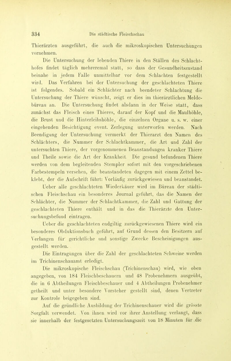 Thierärzten ausgeführt, die auch die mikroskopischen Untersuchungen vornehmen. Die Untersuchung der lebenden Thiere in den Ställen des Schlacht- hofes findet täglich mehreremal statt, so dass der Gesundheitszustand beinahe in jedem Falle unmittelbar vor dem Schiachten festgestellt wird. Das Verfahren bei der Untersuchung der geschlachteten Thiere ist folgendes. Sobald ein Schlächter nach beendeter Schlachtung die Untersuchung der Thiere wünscht, zeigt er dies im thierärztlichen Melde- büreau an. Die Untersuchung findet alsdann in der Weise statt, dass zunächst das Fleisch eines Thieres, darauf der Kopf und die Maulhöhle, die Brust und die Hinterleibshöhle, die einzelnen Organe u. s. w. einer eingehenden Besichtigung event. Zerlegung unterworfen werden. Nach Beendigung der Untersuchung vermerkt der Thierarzt den Namen des Schlächters, die Nummer der Schlachtkainmer, die Art und Zahl der untersuchten Thiere, der vorgenommenen Beanstandungen kranker Thiere und Theile sowie die Art der Krankheit. Die gesund befundenen Thiere werden von dem begleitenden Stempler sofort mit den vorgeschriebenen Farbestempeln versehen, die beanstandeten dagegen mit einem Zettel be- klebt, der die Aufschrift führt: Vorläufig zurückgewiesen und beanstandet. Ueber alle geschlachteten Wiederkäuer wird im Büreau der städti- schen Fleischschau ein besondei’es Journal geführt, das die Namen der Schlächter, die Nummer der Schlachtkammer, die Zahl und Gattung der geschlachteten Thiere enthält und in das die Thierärzte den Unter- suchungsbefund eintragen. Ueber die geschlachteten endgültig zurückgewiesenen Thiere wird ein besonderes Obduktionsbuch geführt, auf Grund dessen den Besitzern auf Verlangen für gerichtliche und sonstige Zwecke Bescheinigungen aus- gestellt werden. Die Eintragungen über die Zahl der geschlachteten Schweine werden im Trichinenschauamt erledigt. Die mikroskopische Fleischschau (Trichinenschau) wird, wie oben angegeben, von 184 Fleischbeschauern und 48 Probenehmern ausgeübt, die in 6 Abtheilungen Fleischbeschauer und 4 Abtheilungen Probenehmer getheilt und unter besondere Vorsteher gestellt sind, denen Vertreter zur Kontrole beigegeben sind. Auf die gründliche Ausbildung der Ti'ichinenschauer wird die grösste Sorgfalt verwendet. Von ihnen Avird vor ihrer Anstellung verlangt, dass sie innerhalb der festgesetzten Untersuchungszeit von 18 Minuten für .die