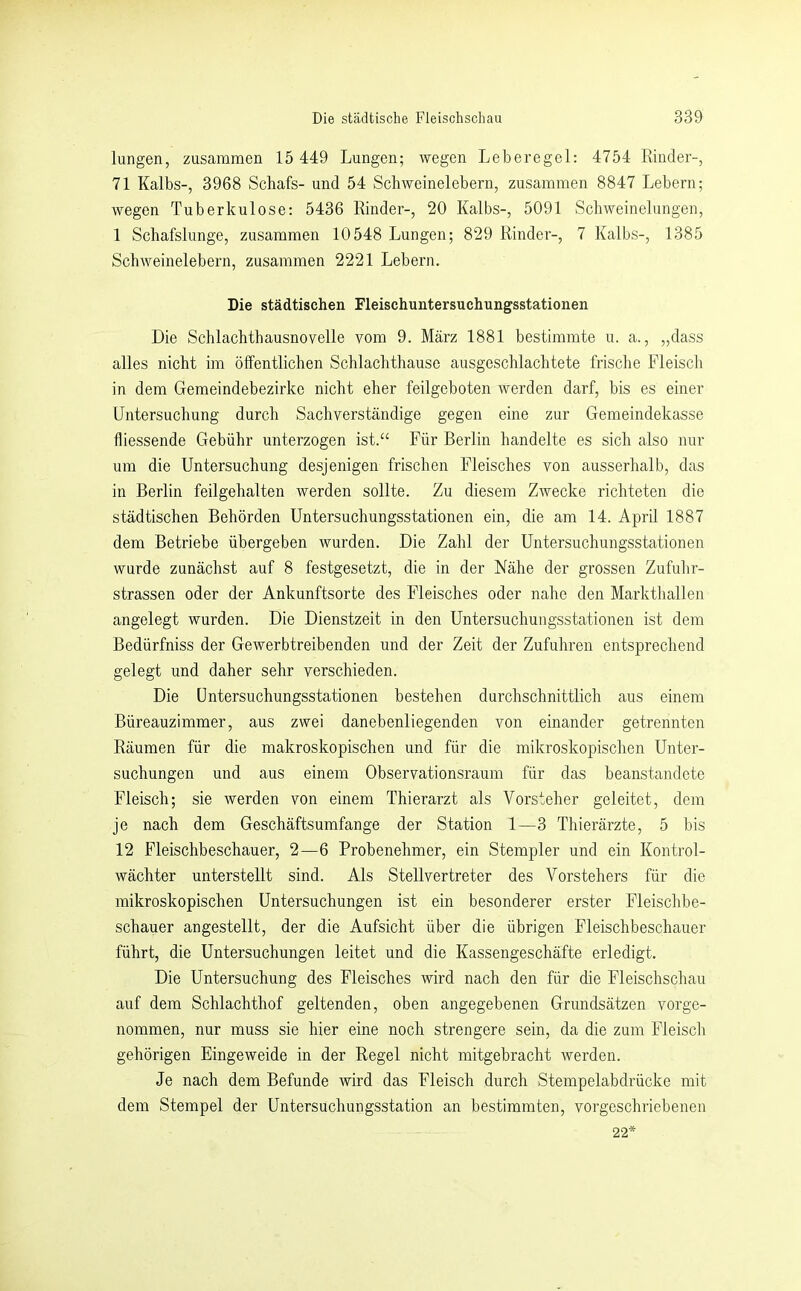 langen, zusammen 15 449 Lungen; wegen Leberegel: 4754 Rinder-, 71 Kalbs-, 3968 Schafs- und 54 Scbweinelebern, zusammen 8847 Lebern; wegen Tuberkulose: 5436 Rinder-, 20 Kalbs-, 5091 Scbweinelungen, 1 Schafslunge, zusammen 10548 Lungen; 829 Rinder-, 7 Kalbs-, 1385 Schweinelebern, zusammen 2221 Lebern. Die städtischen Fleischuntersuchungsstationen Die Schlachthausnovelle vom 9. März 1881 bestimmte u. a., „dass alles nicht im öffentlichen Schlachthause ausgeschlachtete frische Fleisch in dem Gemeindebezirke nicht eher feilgeboten werden darf, bis es einer Untersuchung durch Sachverständige gegen eine zur Gemeindekasse fliessende Gebühr unterzogen ist.“ Für Berlin handelte es sich also nur um die Untersuchung desjenigen frischen Fleisches von ausserhalb, das in Berlin feilgehalten werden sollte. Zu diesem Zwecke richteten die städtischen Behörden Untersuchungsstationen ein, die am 14. April 1887 dem Betriebe übergeben wurden. Die Zahl der Untersuchungsstationen wurde zunächst auf 8 festgesetzt, die in der Nähe der grossen Zufuhr- strassen oder der Ankunftsorte des Fleisches oder nahe den Markthallen angelegt wurden. Die Dienstzeit in den Untersuchungsstationen ist dem Bedürfniss der Gewerbtreibenden und der Zeit der Zufuhren entsprechend gelegt und daher sehr verschieden. Die üntersuchungsstationen bestehen durchschnittlich aus einem Büreauzimmer, aus zwei danebenliegenden von einander getrennten Räumen für die makroskopischen und für die mikroskopischen Unter- suchungen und aus einem Observationsraum für das beanstandete Fleisch; sie werden von einem Thierarzt als Vorsteher geleitet, dem je nach dem Geschäftsumfange der Station 1—3 Thierärzte, 5 bis 12 Fleischbeschauer, 2—6 Probenehmer, ein Stempler und ein Kontrol- wächter unterstellt sind. Als Stellvertreter des Vorstehers für die mikroskopischen Untersuchungen ist ein besonderer erster Fleischbe- schauer angestellt, der die Aufsicht über die übrigen Fleischbeschauer führt, die Untersuchungen leitet und die Kassengeschäfte erledigt. Die Untersuchung des Fleisches wird nach den für die Fleischschau auf dem Schlachthof geltenden, oben angegebenen Grundsätzen vorge- nommen, nur muss sie hier eine noch strengere sein, da die zum Fleisch gehörigen Eingeweide in der Regel nicht mitgebracht werden. Je nach dem Befunde wird das Fleisch durch Stempelabdrücke mit dem Stempel der Untersuchungsstation an bestimmten, vorgeschriebenen 22'