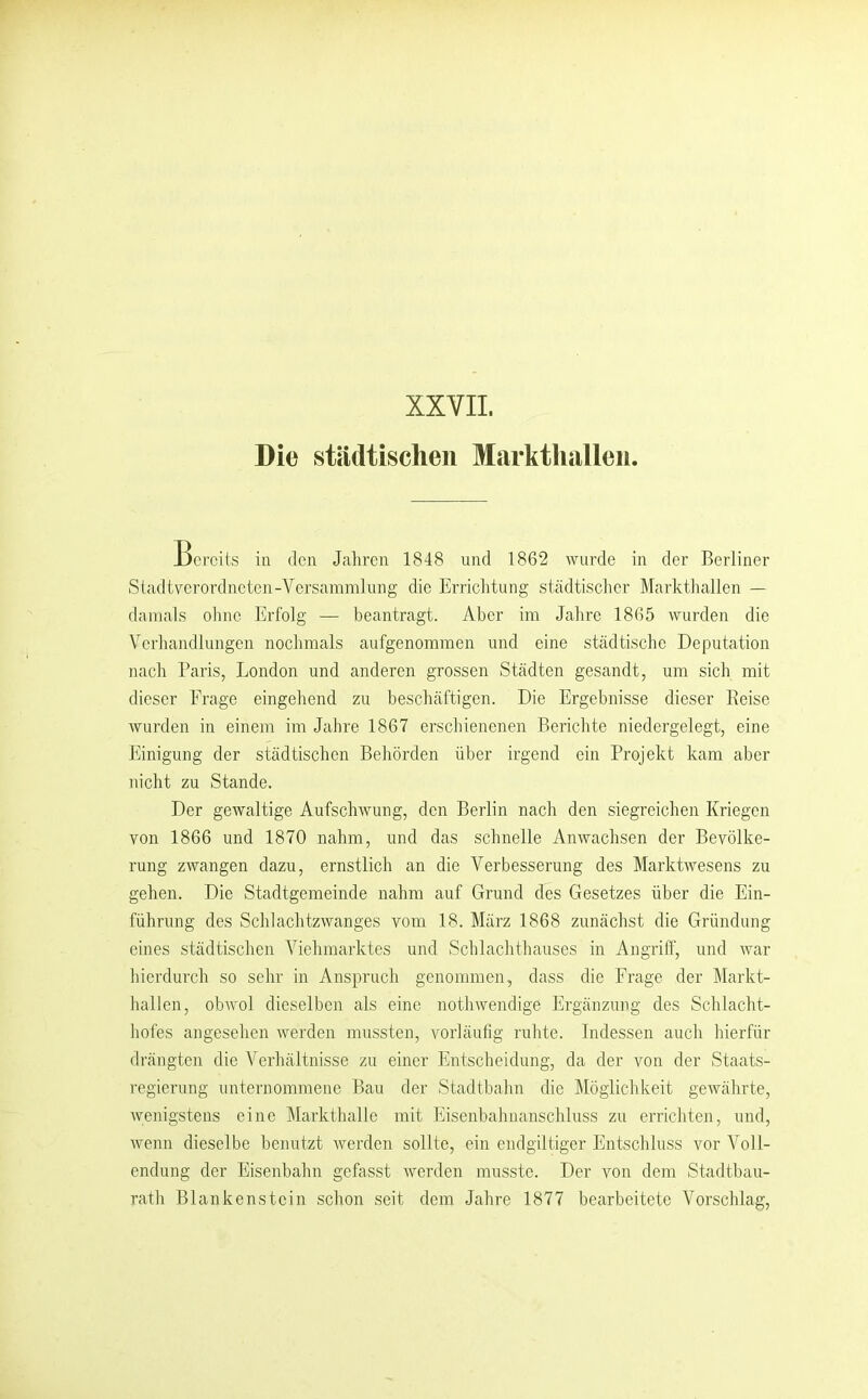 XXVII. Die städtisclien Markthallen. Bereits in den Jahren 1848 und 1862 wurde in der Berliner Stadtverordneten-Vcrsammlung die Errichtung städtischer Marktliallen — damals olme Erfolg — beantragt. Aber im Jahre 1865 wurden die Verhandlungen nochmals aufgenommen und eine städtische Deputation nach Paris, London und anderen grossen Städten gesandt, um sich mit dieser Frage eingehend zu beschäftigen. Die Ergebnisse dieser Reise wurden in einem im Jahre 1867 erschienenen Berichte niedergelegt, eine Einigung der städtischen Behörden über irgend ein Projekt kam aber nicht zu Stande. Der gewaltige Aufschwung, den Berlin nach den siegreichen Kriegen von 1866 und 1870 nahm, und das schnelle Anwachsen der Bevölke- rung zwangen dazu, ernstlich an die Verbesserung des Marktwesens zu gehen. Die Stadtgemeinde nahm auf Grund des Gesetzes über die Ein- führung des Schlachtzwanges vom 18. März 1868 zunächst die Gründung eines städtischen Viehmarktes und Schlachthauses in Angriff, und war hierdurch so sehr in Anspruch genommen, dass die Frage der Markt- hallen, obAvol dieselben als eine nothwendige Ergänzung des Schlacht- hofes angesehen werden mussten, vorläufig ruhte. Indessen auch hierfür drängten die Verhältnisse zu einer Entscheidung, da der von der Staats- regierung iinternommeiie Bau der Stadtbahn die IMöglichkeit gewährte, wenigstens eine Markthalle mit Eisenbahuanschluss zu errichten, und, wenn dieselbe benutzt werden sollte, ein endgiltiger Entschluss vor Voll- endung der Eisenbahn gefasst werden musste. Der von dem Stadtbau- rath Blankenstein schon seit dem Jahre 1877 bearbeitete Vorschlag,