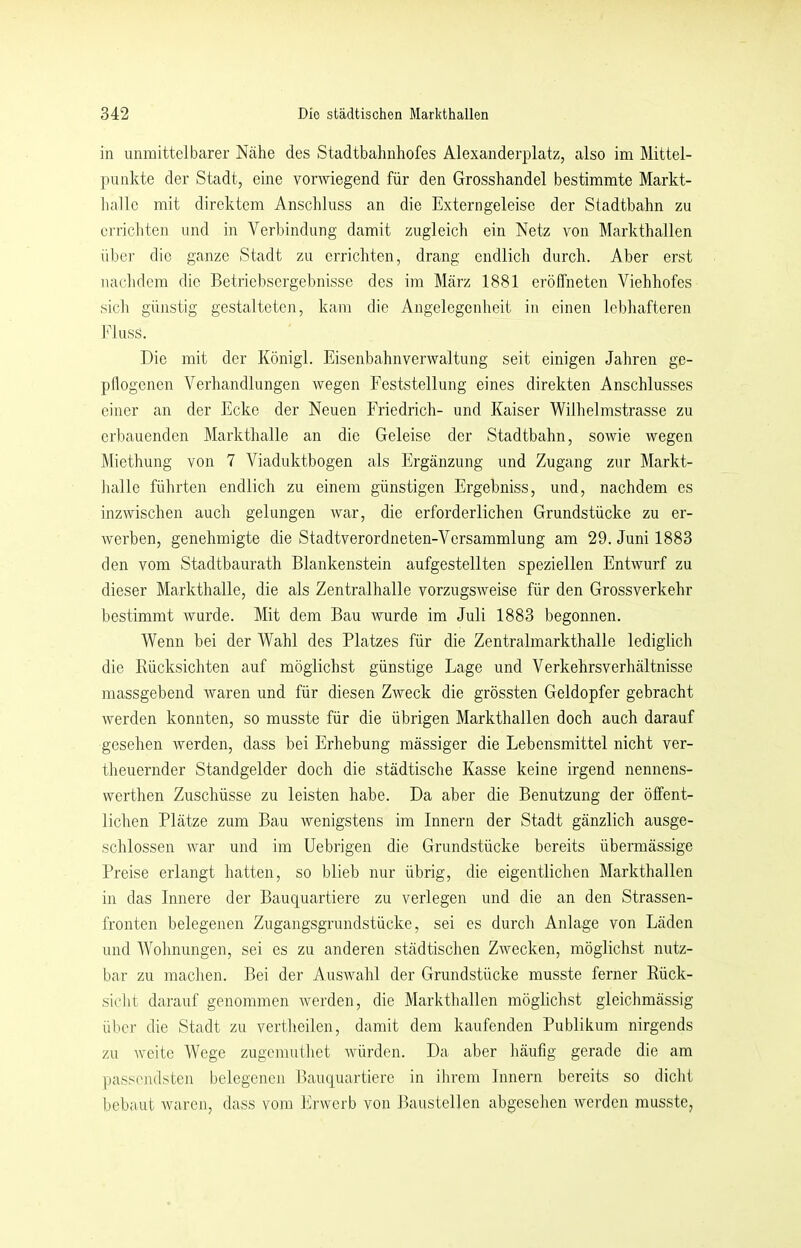 in unmittelbarer Ncähe des Stadtbahnliofes Alexanderplatz, also im Mittel- punkte der Stadt, eine vorwiegend für den Grosshandel bestimmte Markt- halle mit direktem Anschluss an die Externgeleise der Stadtbahn zu ei'richten und in Verbindung damit zugleich ein Netz von Markthallen iibei- die ganze Stadt zu errichten, drang endlich durch. Aber erst nachdem die Betriebsergebnisse des im März 1881 eröffneten Viehhofes sich günstig gestalteten, kam die Angelegenheit in einen lebhafteren Fluss. Die mit der Königl. Eisenbahnverwaltung seit einigen Jahren ge- pflogenen Verhandlungen wegen Feststellung eines direkten Anschlusses einer an der Ecke der Neuen Friedrich- und Kaiser Wilhelmstrasse zu erbauenden Markthalle an die Geleise der Stadtbahn, sowie wegen Miethung von 7 Viaduktbogen als Ergänzung und Zugang zur Markt- Jialle führten endlich zu einem günstigen Ergebniss, und, nachdem es inzwischen auch gelungen war, die erforderlichen Grundstücke zu er- Averben, genehmigte die Stadtverordneten-Versammlung am 29. Juni 1883 den vom Stadtbaurath Blankenstein aufgestellten speziellen Entwurf zu dieser Markthalle, die als Zentralhalle vorzugSAveise für den Grossverkehr bestimmt Avurde. Mit dem Bau Avurde im Juli 1883 begonnen. Wenn bei der Wahl des Platzes für die Zentralmarkthalle lediglich die Eücksichten auf möglichst günstige Lage und Verkehrsverhältnisse massgebend Avaren und für diesen ZAveck die grössten Geldopfer gebracht Averden konnten, so musste für die übrigen Markthallen doch auch darauf gesehen Averden, dass bei Erhebung mässiger die Lebensmittel nicht ver- theuernder Standgelder doch die städtische Kasse keine irgend nennens- werthen Zuschüsse zu leisten habe. Da aber die Benutzung der öffent- lichen Plätze zum Bau Avenigstens im Innern der Stadt gänzlich ausge- schlossen AAmr und im Uebrigen die Grundstücke bereits übermässige Preise erlangt hatten, so blieb nur übrig, die eigentlichen Markthallen in das Innere der Bauquartiere zu verlegen und die an den Strassen- fronten belegenen Zugangsgrundstücke, sei es durch Anlage von Läden und Wohnungen, sei es zu anderen städtischen ZAvecken, möglichst nutz- bar zu machen. Bei der AusAvahl der Grundstücke musste ferner Rück- sicht darauf genommen Averden, die Markthallen möglichst gleichmässig über die Stadt zu vertheilen, damit dem kaufenden Publikum nirgends zu Aveitc Wege zugemutliet AAÜirden. Da aber häufig gerade die am passendsten belegenen Bauquartiere in ihrem Innern bereits so dicht bebaut Avaren, dass vom ErAverb von Baustellen abgesehen Averden musste,