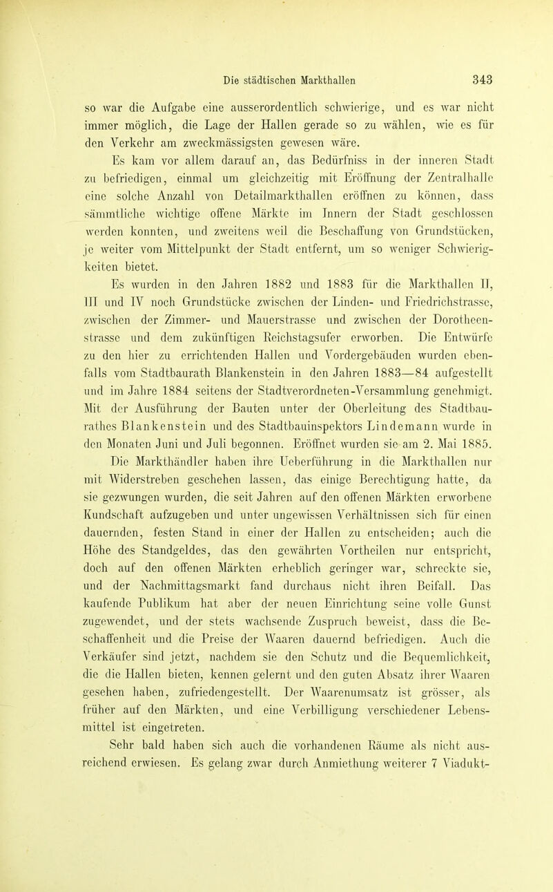 so war die Aufgabe eine ausserordentlich schwierige, und es war nicht immer möglich, die Lage der Hallen gerade so zu wählen, me es für den Verkehr am zweckmässigsten geAvesen wäre. Es kam vor allem darauf an, das Bedürfniss in der inneren Stadt zu befriedigen, einmal um gleichzeitig mit Eröffnung der Zentralhallc eine solche Anzahl von Detailmarkthallen eröffnen zu können, dass sämmtliche wichtige offene Märkte im Innern der Stadt geschlossen werden konnten, und zweitens weil die Beschaffung von Grundstücken, je weiter vom Mittelpunkt der Stadt entfernt, um so weniger Schwierig- keiten bietet. Es wurden in den Jahren 1882 und 1883 für die Markthallen II, III und IV noch Grundstücke zwischen der Linden- und Friedrichstrasse, zwischen der Zimmer- und Mauerstrasse und ZAvischen der Dorothccn- strasse und dem zukünftigen Rcichstagsufer orAVorben. Die EntAVÜrfc zu den hier zu errichtenden Hallen und Vordergebäuden wurden eben- falls vom Stadtbaurath Blankenstein in den Jahren 1883—84 aufgestellt und im Jahre 1884 seitens der Stadtverordneten-Versammlung genehmigt. Mit der Ausführung der Bauten unter der Oberleitung des Stadtbau- rathes Blankenstein und des Stadtbauinspektors Lindemann Avurde in den Monaten Juni und Juli begonnen. Eröffnet wurden sie am 2. Mai 1885. Die Markthändler haben ihre Ueberführung in die Markthallen nur mit AViderstreben geschehen lassen, das einige Berechtigung hatte, da sie gezAvungen Avurden, die seit Jahren auf den offenen Märkten erAvorbene Kundschaft aufzugeben und unter ungeAAdssen Verhältnissen sich für einen dauernden, festen Stand in einer der Hallen zu entscheiden; auch die Höhe des Standgeldes, das den geAvährten Vortheilen nur entspricht, doch auf den offenen Märkten erheblich geringer Avar, schreckte sie, und der Nachmittagsmarkt fand durchaus nicht ihren Beifall. Das kaufende Publikum hat aber der neuen Einrichtung seine volle Gunst zugeAvendet, und der stets wachsende Zuspruch bcAveist, dass die Be- schaffenheit und die Preise der Waaren dauernd befriedigen. Auch die Verkäufer sind jetzt, nachdem sie den Schutz und die Bequemlichkeit, die die Hallen bieten, kennen gelernt und den guten Absatz ihrer Waaren gesehen haben, zufriedengestellt. Der AVaarenumsatz ist grösser, als früher auf den Märkten, und eine Verbilligung verschiedener Lebens- mittel ist eingetreten. Sehr bald haben sich auch die vorhandenen Räume als nicht aus- reichend erwiesen. Es gelang zAvar durch Anmiethung Aveiterer 7 Viadukt-