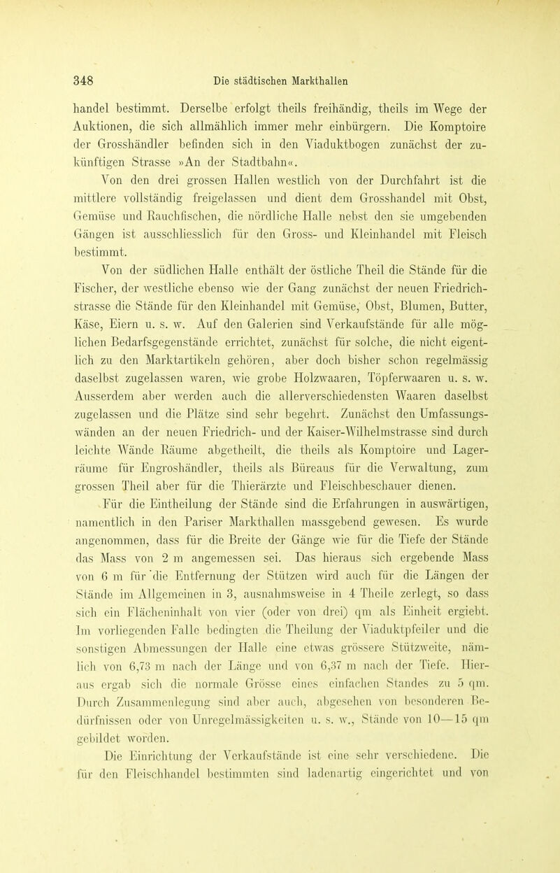handel bestimmt. Derselbe erfolgt tbeils freibändig, theils im Wege der Auktionen, die sich allmählich immer mehr einbürgern. Die Komptoire der Grosshändler befinden sich in den Viaduktbogen zunächst der zu- künftigen Strasse »An der Stadtbahn«. Von den drei grossen Hallen westlich von der Durchfahrt ist die mittlere vollständig freigelassen und dient dem Grosshandel mit Obst, Gemüse und Eauchfischen, die nördliche Halle nebst den sie umgebenden Gängen ist ausschliesslich für den Gross- und Kleinhandel mit Fleisch bestimmt. Von der südlichen Halle enthält der östliche Theil die Stände für die Fischer, der westliche ebenso me der Gang zunächst der neuen Friedrich- strasse die Stände für den Kleinhandel mit Gemüse, Obst, Blumen, Butter, Käse, Eiern u. s. w. Auf den Galerien sind Verkaufstände für alle mög- lichen Bedarfsgegenstände errichtet, zunächst für solche, die nicht eigent- lich zu den Marktartikeln gehören, aber doch bisher schon regelmässig daselbst zugelassen waren, wie grobe Holzwaaren, Töpferwaaren u. s. w. Ausserdem aber werden auch die allerverschiedensten Waaren daselbst zugclassen und die Plätze sind sehr begehrt. Zunächst den Umfassungs- wänden an der neuen Friedrich- und der Kaiser-Wilhelmstrasse sind durch leichte Wände Eäume abgetheilt, die theils als Komptoire und Lager- räume für Engroshändler, theils als Büreaus für die Verwaltung, zum grossen Theil aber für die Thierärzte und Fleischbeschauer dienen. Für die Eintheilung der Stände sind die Erfahrungen in auswärtigen, namentlich in den Pariser Markthallen massgebend gewesen. Es wurde angenommen, dass für die Breite der Gänge wie für die Tiefe der Stände das ]\Iass von 2 m angemessen sei. Das hieraus sich ergebende Mass von 6 m für die Entfernung der Stützen wird auch für die Längen der Stände im Allgemeinen in 3, ausnahmsweise in 4 Theilc zerlegt, so dass sich ein Flächeninhalt von vier (oder von drei) qm als Einheit ergiebt. Im vorliegenden Falle bedingten die Theilung der Viaduktpfeiler und die sonstigen Abmessungen der Halle eine etwas grössere Stützweite, näm- lich von 6,73 m nach der Länge und von 6,37 m nach der Tiefe. Hier- aus ergab sich die normale Grösse eines einfachen Standes zu .ö qm. Durch Zusammcnlcgimg sind aber auch, al)gcsehen von besonderen Be- dürfnissen oder von Unregelmässigkeiten u. s. w., Stände von 10—15 qm gebildet worden. Die Einrichtung der Verkaufstände kst eine sehr verschiedene. Die für den Fleischhandel bestimmten .sind ladenartig eingerichtet und von