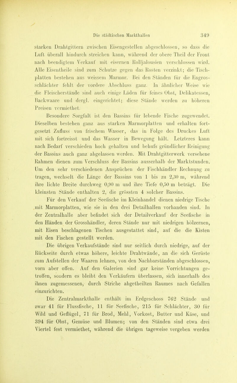 starken Dralitg'ittern zwischen Eiscngestellen ahgesclilossen, so dass die Lnft überall hindurch streiclien kann, wahrend der obere TJieil der Front nach beendigtem Verkauf mit eisernen ivolljaiousien yerschlosseii wird. Alle Eisentheile sind zum Schutze gegen das Kosten verzinkt; die Tisch- platten bestehen aus weissem Marmor. Bei deii Ständen für die Engros- schlächter fehlt der vordere Abschluss ganz. In ähnlicher Weise wie die Eleischerstände siinl auch einige Läden für feines Obst, Delikatessen, Backwaare und dergl. eingerichtet; diese Stände werden zu büheren Preisen vcrmictliet. Besondere Sorgfalt ist den Bassins für lebende Fische zugewendet. Dieselben bestehen ganz aus starken Marmorplatten und erhalten fort- gesetzt Zulluss von frischem Wasser, das in Folge des Druckes Ijiift mit sich fortreisst und das Wasser in Bewegung hält. Letztei'es kann nach Bedarf verschieden hoch gehalten und behufs gründlicher Keinigung der Bassins auch ganz abgelassen werden. Mit Drahtgitterwerk versehene Kähmen dienen zum Verschluss der Bassins ausserhalb der ]\Iarktstunden. Um den sehr verschiedenen Ansprüchen der Fischhändler Kechnung zu tragen, wechselt die Länge der Bassins von 1 bis zu 2,30 m, während ihre lichte Breite durchweg 0,90 m und ihre Tiefe 0,50 m beträgt. Die kleinsten Stände enthalten 2, die grössten 4 solcher Bassins. Für den Verkauf der Seefische im Kleinhandel dienen niedrige Tische mit Marmorplatten, wie sie in den drei Detailhallen vorhanden sind, ln der Zentralhalle aber befindet sich der Detailverkauf der Seefische in den Händen der Grosshändler, deren Stände nur mit niedrigen hölzernen, mit Eisen beschlagenen Tischen ausgestattet sind, auf die die Kisten mit den Fischen gestellt werden. Die übrigen Verkaufstände sind nur seitlich durch niedrige, auf der Kückseitc durch etwas höhere, leichte Drahtwände, an die sich Gerüste zum Aufstellen der Waaren leimen, von den Nachbarständen abgeschlossen, vorn aber offen. Auf den Galerien sind gar keine Vorrichtungen ge- troffen, sondern es bleibt den Verkäufern überlassen, sich innerhalb des ihnen zugemessenen, durch Striche abgetheilten Raumes nach Gefallen einzurichten. Die Zentralmarkthalle enthält im Erdgeschoss 762 Stände und zwar 41 für Flussfische, 11 für Seefische, 215 für Schlächter, 30 für Wild und Geffügel, 71 für Brod, Mehl, Vorkost, Butter und Käse, und 394 für Obst, Gemüse und Blumen; von den Ständen sind etwa drei Viertel fest vermiethet, während die übrigen tageweise vergeben werden