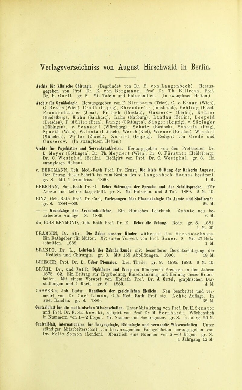 Verlagsverzeichniss von August Hirschwald in Berlin. Archiv für klinische Chirurgie. (Begründet von Dr. B. von Langenbeck). Heraus- gegeben von Prof. Dr. E. von Bergmann, Prof. Dr. Th. Billroth, Prof. Dr. E. Gurlt. gr. 8. Mit Tafeln uni Holzschnitten, (ln zwanglosen Heften.) Archiv für Gynäkologie. Herausgegeben von E. Birnbaum (Trier), C. v. Braun (Wien), G. Braun (Wien), Crede (Leipzig), Ehrendorfer (Innsbruck), Fehling (Basel, Frankenhäuser (Jena), Fritsch (Breslau), Gusserow (Berlin), Kehrer (Heidelberg), Kuhn (Salzburg), Labs (Marburg), Landau (Berlin), Leopold (Dresden), P. Müller (Bern), Runge (Göttingen), Sänger (Leipzig), v. Säxing'er (Tübingen), v. Scanzoni (Würzburg), Schatz (Rostock), Schauta (Prag), Spaeth (Wien), Valenta (Laibach), Werth (Kiel), Wiener (Breslau), Winckel (München), Wyder (Zürich), Zweifel (Leipzig). Redigirt von Crede und Gusserow. (In zwanglosen Heften.) Archiv für Psychiatrie nnd Nervenkrankheiten. Herausgegehen von den Professoren Dr. L. Meyer (Göttingen), Dr. Th. Meynert (Wien\ Dr. C. Fürstner (Heidelberg), Dr. C. Westphal (Berlin). Redigirt von Prof. Dr. C. Westphal. gr. 8. (In zwanglosen Heften). V. BERGMANN, Geh. Med.-Rath Prof. Dr. Ernst, Die letzte Stiftung der Kaiserin Angusta. Der Ertrag dieser Schrift ist zum Besten des v. Langenbeck-Hauses bestimmt, gr. 8. Mit 1 Grundriss. 1890. 1 M. BERKHAN, San.-Rath Dr. 0., Heber Störungen der Sprache and der Schriftsprache. Für Aerzte und Lehrer dargestellt, gr. 8. Mit Holzschn. und 2 Taf. 1889. 2 M. 40. BINZ, Geh. Rath Prof. Dr. Carl, Vorlesungen über Pharmakologie für Aerzte und Studlrende. gr. 8. 1884—86. 22 M. Grundzüge der Arzneimittellehre. Ein klinisches Lehrbuch. Zehnte neu be- arbeitete Auflage. 8. 1889. 6 M. du BOIS-REYMOND, Geh. Rath Prof. Dr. E., üeber die Hebung. Rede. gr. 8. 1881. 1 M. 20. BRAMSEN, Dr. Alfr., Die Zähne unserer Kinder während des Heranwachsens. Ein Rathgeber für Mütter. Mit einem Vorwort von Prof. Sauer. 8. Mit 27 Holz- schnitten. 1888. 1 M. BRANDT, Dr. L., Lehrbuch der Zahnheilkunde mit besonderer Berücksichtigung der Medicin und Chirurgie, gr. 8. Mit 155 Abbildungen. 1890. 18 M. BRIEGER, Prof. Dr. L., Heber Ptomalue. Drei Theile. gr. 8. 1885. 1886. 6 M. 40. BRÜHL, Dr., und JAHR, Diphtherie und Croup im Königreich Preussen in den Jahren 1875—82. Ein Beitrag zur Ergründung, Einschränkung und Heilung dieser Krank- heiten. Mit einem Vorwort von Hofrath Prof. Dr. J. Oertel, graphischen Dar- stellungen und 1 Karte, gr. 8. 1889. 4 M. CASPER’s, Joh. Ludw., Handbuch der gerichtlichen Medicin, Neu bearbeitet und ver- mehrt von Dr. Carl Limän, Geh. Med.-Rath Prof. etc. Achte Auflage. In zwei Bänden, gr. 8. 1889. 38 M. Centralblatt für die medicinischen WisSenschafton. Unter Mitwirkung von Prof. Dt.H. S enator und Prof. Dr. E. Salkowski, redigirt von Prof. Dr. M. Bernhardt. Wöchentlich in Nummern von 1—2 Bogen. Mit Namen- und Sachregister, gr. 8. ä Jahrg. 20 M. Centralblatt, internationales, für Laryngologle, Rbinologie und verwandte Wissenschaften. Unter ständiger Mitarbeiterschaft von hervorragenden Fachgelehrten herausgegeben von Dr. Felix Semon (London). Monatlich eine Nummer von 2—3 Bogen, gr. 8. ä Jahrgang 12 M.