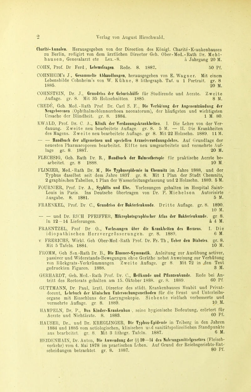 Charlie-Annalen. Herausgegeben von der Direction des Königl. Charite-Krankenhauses zu Berlin, redigirt von dem ärztlichen Director Geh. Ober-Med.-Rath Dr. Mehl- hausen, Generalarzt etc Lex.-8. ä Jahrgang 20 M. COHN, Prof. Dr Ferd, Lebensfragen. Rede. 8. 1887. 50 Pf. COHNHEIM’s J., Gesainnielte .Abhandlungen, herausgegeben von E. Wagner. Mit einem Lebensbilde Cohnheim’s von W. Kühne, 8 lithograph. Taf. u 1 Portrait, gr. 8 1885. 20 M. COHNSTEIN, Dr. J., Grundriss der GeburlshQlfe für Studirende und Aerzte. Zweite Auflage, gr. 8. Mit 35 Holzschnitten. 1885. 8 M. CREDE, Geh. Med.-Rath Prof Dr. Carl S. F., Die VerbQInng der Augenenlziinduiig der Neugeborenen (Ophthalmoblennorrhoea neonatorum), der häufigsten und wichtigsten Ursache der Blindheit, gr. 8. 1884. 1 M. 80. EWALD, Prof. Dr. C. A., Klinik der Ycrdauungskrankheiten. I. Die Lehre von der Ver- dauung. Zweite neu bearbeitete Auflage, gr. 8. 5 M. — II. Die Krankheiten des Magens. Zweite neu bearbeitete Auflage, gr 8. Mit 22 Holzschn. 1889. 11 M. — — Handbuch der allgemeinen und speciellen Arzneiverordnungslehre. Auf Grundlage der neuesten Pharmacopoeen bearbeitet. Elfte neu umgearbeitete und vermehrte Auf- lage gr. 8. 1887. 20 M. FLECHSIG, Geh. Rath Dr. R., Handbuch der Balneotherapie für praktische Aerzte be- arbeitet. gr. 8 1888. 10 M. FLINZER, Med.-Rath Dr. M, Die Tjphusepldeinie in Cheiuuilz im Jahre 1888, und der Typhus daselbst seit dem Jahre 1837 gr. 8. Mit 1 Plan der Stadt Chemnitz, 2 graphischen Tabellen, 1 Plan der Wasserleitungsfassung und 2 Holzschn. 1889. 5 M. FOURNIER, Prof. Dr. A., Syphilis und Ehe. Vorlesungen gehalten im Hospital Saint- Louis in Paris. Ins Deutsche übertragen von Dr. P. Michelson Autorisirte Ausgabe. 8. 1881. 5 M. FRAEN'KEL, Prof. Dr. C., Grundriss der Baklerlenkunde. Dritte Auflage, gr. 8. 1890. 10 M. — — und Dr. RtCH PFEIFFER, Mlkrophotographischer Atlas der Baklerienkunde. gr 8. In 12 — 14 Lieferungen. ä 4 M. FRAENTZEL, Prof Dr 0., Vorlesungen über die Rrankhelten des Herzeus. I. Die idiopathischen Herzvergrösserungen. gr. 8. 1889. 6 M. V FRERICHS, Wirkl. Geh Ober-Med.-Rath Prof. Dr. Fr. Th , lieber den Diabetes, gr. 8. Mit 5 Tafeln. 1884. 10 M. FROMM, Geh Sjn.-Rath Dr. B., Die Zlinmer-Gyinuastlk. Anleitung zur Ausübung activer, passiver und Widerstands-Bewegungen ohne Geräthe nebst Anweisung zur Verhütung von Rückgrats-Verkrümmungen Zweite Auflage, gr 8. Mit 72 in „den Text gedruckten Figuren. 1888. 3 M. GERHARDT, Geh. Med.-Rath Prof. Dr. C., Heilkunde und Pflanzenkunde. Rede bei An- tritt des Rectorats gehalten am 15. Oktober 1888. gr. 8. 1889. 60 Pf. GUTTMANN, Dr. Paul, ärztl. Director des städt. Krankenhauses Moabit und Privat- docent, Lehrbuch der klinischen Dutersuchungsiuethoden für die Brust und Untcrleibs- organe mit Einschluns der Laryngoskopie. Siebente vielfach verbesserte und vermehrte Auflage, gr. 8. 1889. 10 M. HAMPELN, Dr. P., Das Rlnder-Rraukenhair, seine hygienische Bedeutung, erörtert für Aerzte und Nichtärzte. 8. 1883. 60 Pf. HAUSER, Dr., und Dr. KREGLINGER, Die Typhus-Epidemie in Trlberg in den Jahren 1884 und 1885 vom aetiologischen, klinischen ut^d sanitätspolizeilicben Standpunkte aus bearbeitet, gr. 8. Mit 3 lithogr. Tafeln. 1887. 6 M. HEIDENHAIN, Dr. Anton, Die Anwendung der §§ 10—U des Nahruiigsmiltelgeselzcs (Fleisch- verkehr) vom 4. Mai 1878 im practischen Leben. Auf Grund der Reichsgerichts-Ent- scheidungen betrachtet, gr. 8. 1887. 80 Pf.