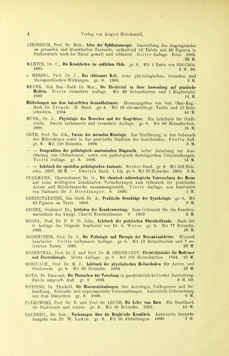LIEBREICH, Prof. Dr Rieh., Alias der Ophthaliuoscopie. Darstellung des Augengrundes im gesunden und krankhaften Zustande, enthaltend 12 Tafeln mit 59 Figuren in Farbendruck nach der Natur gemalt und erläntert Dritte Auflage. Folio. 1885. 32 M. MARTIN, Dr. C., Die Krankhellen iin südlichen Chile, gr. 8. Mit 1 Karte von Süd-Chile. 1885. 2 M. 80. V. MERINO, Prof. Dr. J., Das chlorsaure Kali, seine physiologischen, toxischen nnd therapeuthischen Wirkungen, gr. 8. 1885. 3 M. MEYER, Geh San -Rath Dr. Mor., Die Eleclricitäl in ihrer Anwendung auf praclische Medlcin. Vierte vermehrte Auflage. Mit 28 Holzschnitten und 1 Kupfertafel. 1883 14 M. lUillheilungen ans dem kaiserlichen Gesundheilsamle. Herausgegeben von Geh. Ober-Reg.- Rath Dr. Struck. II Band. gr. 4. Mit 13 chromolithogr. Tafeln und 13 Holz- schnitten. 1884. 44 M. MÜNK, Dr. J., Physiologie des Menschen und der Säugelhiere. Ein Lehrbuch für Studi- rende. Zweite verbesserte und vermehrte Auflage, gr. 8. Mit 90 Holzschnitten. 1888. 14 M. ORTH, Prof. Dr. Joh., Cursus der normalen Histologie. Zur Einführung in den Gebrauch des Mikroskopes sowie in das practische Studium der Gewebelehre. Fünfte Aufl. gr. 8. Mit 118 Holzschn. 1888. 8 M. — — Compendlmn der pathologisch-anatomischen Diagnostik, nebst Anleitung zur Aus- führung von Obductionen, sowie von pathologisch-histologischen Untersuchungen. Vierte Auflage, gr. 8. 1888. 14 M. — — Lehrbuch der speclellen pathologischen Anatomie. Erster Band. gr. 8. Mit 223 Holz- schn. 1887. 26 M. — Zweiter Band. 1. Lfg. gr. 8. Mit 57 Holzschn. 1889. 8 M. PUHLMANN, Oberstabsarzt Dr. 0 , Die chemisch-mikroskopische Untersuchung des Harns auf seine wichtigsten krankhaften Veränderungen zum Gebrauch für praktische Aerzte und Militärlazarethe zusammengestellt. Vierte Auflage, neu bearbeitet von Stabsarzt Dr. J. Borntraeger. 8. 1890. 1 M. RIIEINSTAEDTER, San -Rath Dr A., Praktische Gruudzüge der Gynäkologie, gr. 8. Mit 49 Figuren im Texte. 1886. 9 M. RIEBEL, Stabsarzt Dr., Leitfaden der Krankeuwartung. Zum Gebrauch für die Kranken- wartschule des königl. Charite Krankenhauses. 8 1889 2 M. ROOSA, Prof. Dr. D B. St. John, Lehrbuch der praktischen Ohrenheilkunde. Nach der 6. Auflage des Orignals bearbeitet von Dr. L Weiss. gr. 8. Mit 77 Holzschn. 1889. 10 M. ROSENSTEIN, Prof. Dr. S., Die Pathologie und Therapie der Nierenkrankheiten Klinisch bearbeitet Dritte verbesserte Auflage, gr. 8. Mit 13 Holzschnitten und 7 co- lorirten Tafeln. 1886. 20 M. ROSENTHAL, Prof. Dr. J. und Prof. Dr. M. BERNHARDT, Electricltätslehre für Mediciner und Electrotheraple. Dritte Auflage, gr. 8. Mit 105 Holzschnitten 1884. 13 M. ROSSBACH, Prof. Dr. M. J., Lehrbuch der physikalischen Heilmethoden für Aerzte und Studirende gr. 8. Mit 85 Holzschn. 1882 13 M. ROTH, Dr Emanuel, Die Thalsachen der Vererbung in geschichtlich-kritischer Darstellung. Zweite umgearb. Aufl. gr. 8 1885 3 M. 60. ROVSING, Dr. Thorkild, Die Blasenentzündungen, ihre Aetiologie, Pathogenese und Be- handlung. Klinische und experimentelle Untersuchungen. Autorisirte Uebersetzung aus dem Dänischen, gr. 8, 1890. 6 M. SALKOWSKI, Prof Dr, E. und Prof. Dr. LEÜBE, Die Lehre vom Harn Ein Handbuch lür Studirende und Aerzte. gr. 8. Mit 36 Holzschn. 1882. 14 M. SAUNDBY, Dr. Rob., Vorlesungen über die Bright’sche Krankheit. Autorisirte deutsche Ausgabe von Dr W. Lew in. gr. 8. Mit 55 Abbildungen. 1890. 7 M.