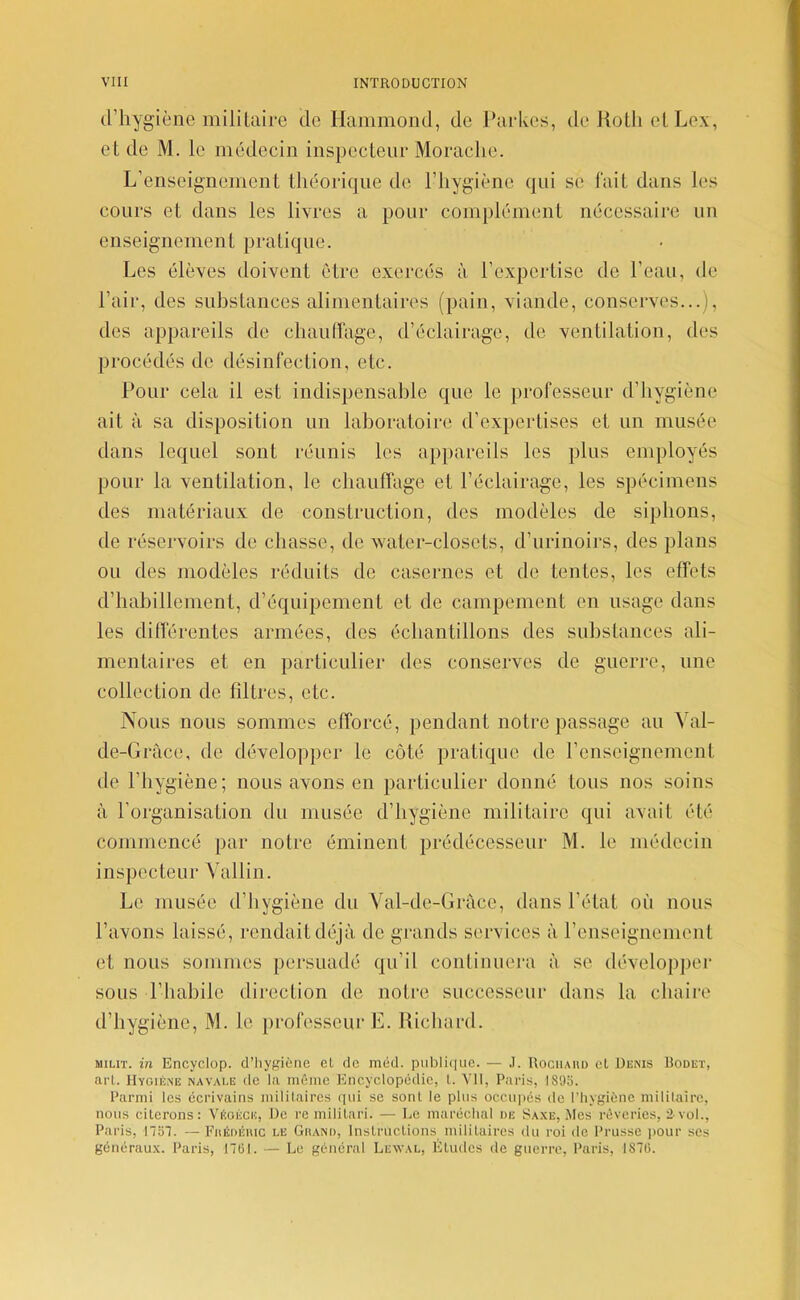 (l’hygiène mililaire de Hammond, de Parkes, de JioUi elLex, et de M. le médecin inspecteur Moraclie. L’enseignement théorique de l’hygiène qui se lait dans les cours et dans les livres a pour complément nécessaire nn enseignement pratique. Les élèves doivent être exercés à l’expertise de l’eau, de l’air, des suhstances alimentaires (pain, viande, conserves...), des appareils de chauiïagc, d’éclairage, de ventilation, des procédés de désinfection, etc. Pour cela il est indispensahle que le professeur d’hygiène ait à sa disposition un laboratoire d’expertises et un musée dans lequel sont réunis les appareils les plus employés pour la ventilation, le chauffage et l’éclairage, les spécimens des matériaux de construction, des modèles de siphons, de réservoirs de chasse, de water-closcts, d’nrinoirs, des plans ou des modèles réduits de casernes et de tentes, les effets d’habillement, d’équipement et de campement en usage dans les différentes armées, des échantillons des suhstances ali- mentaires et en particulier des conserves de guerre, une collection de filtres, etc. Nous nous sommes efforcé, pendant notre passage an Yal- de-Gràce, de développer le côté pratique de l’enseignement de l’hygiène; nous avons en particulier donné tons nos soins à l’organisation du musée d’hygiène militaire qui avait été commencé par notre éminent prédécesseur M. le médecin inspecteur Vallin. Le musée d’hygiène du Val-de-Grace, dans l’état où nous l’avons laissé, rendait déjà de grands services à renseignement et nous sommes persuadé qu’il continuera à se développer sous l’habile direction de notre successeur dans la chaire d’hygiène, M. le professeur E. Uichard. MiLiT. in Encyclop. cl’liygiètie el de méd. publique. — .1. Rochaud el Denis Roüet, aiT. Hygiène navaee de la même Encyclopédie, l. VH, Paris, 1895. Parmi les écrivains militaires qui se sont le plus occupés de l’hygiène mililaire, nous citerons: Véoécic, De re militari. — Le maréchal de Saxe, Mes rêveries, 2-vol., Paris, nsi. — Fiiédéiuc le Ghand, Instructions militaires du roi de Prusse ]>our ses généraux. Paris, ntil. — Le général Lewal, Éludes de guerre, Paris, 1870.