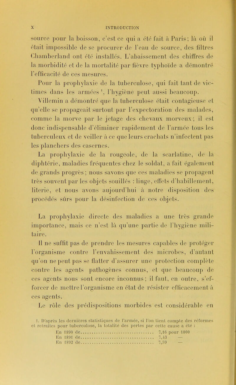 source pour la boisson, c’esl ce qui a été fail à Paris; là où il élail impossible de se procurer de l’eau de source, des filtres (diainberlaud ont été iusiallés. L’abaissement des chiffres de la morbidité et de la mortalité par fièvre typhoïde a démonti-é refficacité de ces mesures. Pour la pro])bylaxie de la tuberculose, qui fait tant de vic- times dans les aianées ', l’hygiène peut aussi beaucoup. Villemin a démontré que la tuberculose était contagieuse et qu’elle se propageait surtout par l’expectoration des malades, comme la morve par le jetage des chevaux morveux; il est donc indispensable d’éliminer rapidement de l’armée tous les tuberculeux et de veiller à ce que leurs crachats n’infectent pas les planchers des casernes. La prophylaxie de la rougeole, de la scarlatine, de la diphtérie, maladies fréquentes chez le soldat, a fait égalennmt de grands progrès; nous savons que ces maladies se projiageul très souvent par les objets souillés : linge, effets d’iiabillement, literie, et nous avons aujourd’hui à notre disposition des procédés sûrs pour la désinfection de ces objets. La prophylaxie directe des maladies a une très grande importance, mais ce n’est là qu’une partie de l’hygiène mili- taire. Il ne suffit pas de prendre les mesures capables de protégi'r l’organisme contre l’envahissement des microbes, d’autant qu’on ne peut pas SC flatter d’assurer une protection complète contre les agents pathogènes connus, et ([uc beaucou}) de ces agents nous sont encore inconnus; il faut, eu outre, s’id- foi cer de meltre rorgauisme eu état de résistn* enicacemeul à ces agents. Le rôle des pi-édisjiositions moiLides est cousidéralile en I. D’après les ilernicrcs slalisLiqiies <lo l’armée, si l’on ÜenI, comple des réformes cl relrailes pour luberculose, la tolalUé des perles par celle cause a élé : Kn 1890 de 7,16 pour 1000 Un 1891 de 7, CI — Un 1892 de 7,69 —