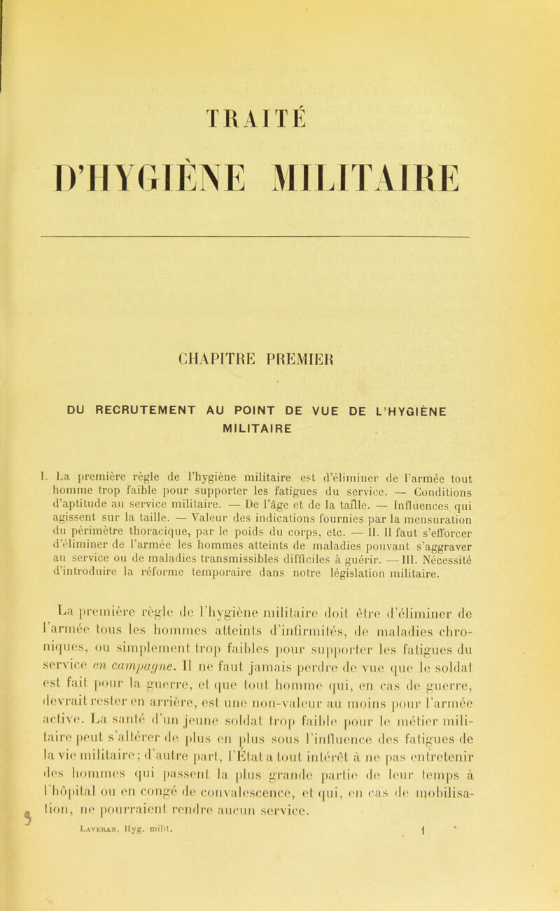 TRAITÉ CHAPITRE PREMIER DU RECRUTEMENT AU POINT DE VUE DE L’HYGIÈNE MILITAIRE 1. La première règle de l’hygiène militaire est d’éliminer de l’armée tout homme trop faihle pour supporter les fatigues du service. — Conditions d’aptitude an service militaire. — De l’âge et de la taille. — Influences qui agissent sur la taille. — Valeur des indications fournies par la mensuration du périmètre thoracique, par le poids du corps, etc. — II. 11 faut s’efforcer d’éliminer de l’armée les hommes atteints de maladies pouvant s’aggraver au service ou de maladies transmissibles difficiles à guérir. —III. Nécessité d’introduire la réforme temporaire dans notre législation militaire. Cil pi'(‘mi('.‘re règle de l’hygiène mililaire duil. èire d’éliminer de 1 armée tous les hommes alteinls d’intirmilés, de maladies chro- ni([ues, ou sim[)lcmenl Irop Faibles [)Our suppoider les ratig’ues du service en campcKjne. 11 ne tant jamais |)er<lre de vue (jue le soldai est fait |iour la guerre, (d (|ue loiil homim* (|ui, en cas de guerre, flevrait JX'sler en ai'rière, est une non-valeur au moins pour l’armée active. La santé d un jeune soldat Irop Faihh' pour le métier mili- taire |)Oul s altérer de |dus en plus sous l’inlluence des fatigues de la vie mililaire ; d autre j)arl, l’Elalaloul intérêt à ne |)as entretenir d(*s hommes (pii liassent la plus grande [larlie de leur lem|)s à I hê|iilal ou en congé de convalescence, et (jui, (ui cas d(‘ mohilisa- tion, ne pourraient rendre aucun service.