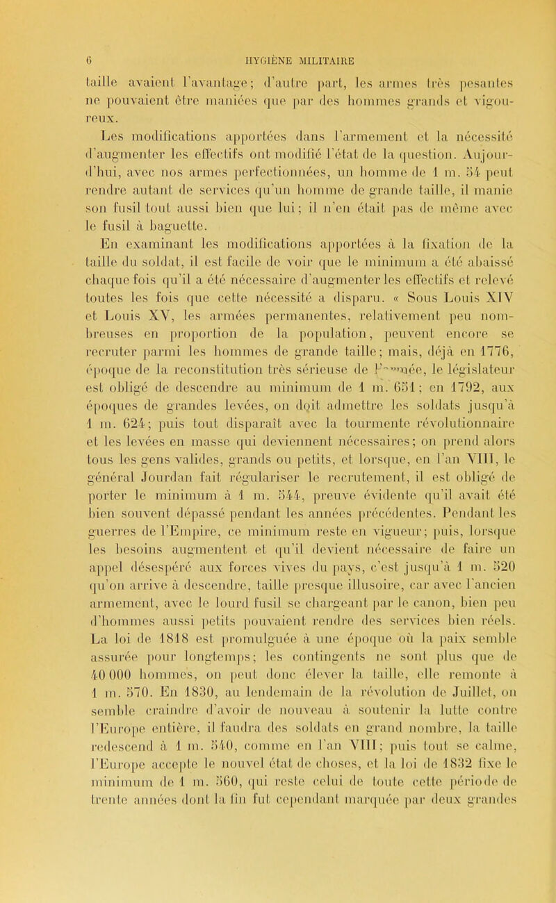 hiillo avaiiMil ravanla^e; d’auli'o pari,, les armas Irès posanles ne pouvaient être maniées (jne par des liomines i>rands et A'ifiou- reux. I^es modifications a[)[)ortées dans l’arineinent et la nécessité d’augmenter les eflnctifs ont modifié l’état de la (piestion. Aujour- d’hui, avec nos armes [lerfectionnées, un homme de 1 m. oi- peut rendre autant de services qu’un homme de grande taille, il manie son fusiltout aussi bien que lui; il n’en était ]>as de môme aveiî le fusil à baguette. En examinant les modifications apportées à la fixai ion de la taille du soldat, il est facile de voir (|ue le minimum a été abaissé chaque fois qu’il a été nécessaire d’augmenter les etfectifs et relevé toutes les fois que cette nécessité a disparu. « Sous Louis XIV et Louis XV, les armées permanentes, relativement })eu nom- breuses en |)roporlion de la population, peuvent encore se recruter parmi les hommes de grande taille; mais, déjà en 1776, é|)oque de la reconstitution très sérieuse de P''”>uée, le législateur est obligé de descendre au minimum de 1 m. 631 ; en 1792, aux é[)oques de grandes levées, on doit admetire les soldats jusqu’à 1 m. 624; puis tout disparaît avec la tourmente révolutionnain* et les levées en masse qui deviennent nécessaires; on [irend alors tous les gens valides, grands ou petits, et lorsijue, en l’an Vlll, le général Jourdan fait régulariser le recrutement, il est obligé de porter le minimum à 1 m. 344, preuve évidente (ju’il avait été bien souvent dépassé iiendant les années précédentes. Pendant les guerres de l’Empire, ce minimum reste en vigueur; puis, lorsijue les besoins augmentent et qu’il devient nécessaire de faire un ajipel désespéré aux forces vives du pays, c’est jusiju’à 1 ni. 320 (ju’on arrive à descendre, taille presijue illusoire, car avec rancien armemenl, avec le lourd fusil se chargeant |)ar le canon, bien jieu d’boiumes aussi jietits pouvaient rendre des services bien réels. La loi de 1818 est promulguée à une épo<iue où la jiai.x semble assurée pour longtemps; les contingents ne sont [ilus que de 40 000 hommes, on |)ent donc, élever la taille, elle remonte à 1 m. 370. En 1830, au lendemain de la révolution de Juillet, on semble craindre d’avoir de nouveau à soutenir la lutte contre l’Europe entière, il faudra des soldats en grand nombre, la taille l'edescend à 1 m. 340, comme (ui l’an Vlll; puis tout se calme, l’Europe acce[)te le nouvel état de choses, et la loi de 1832 fixe le minimum de 1 m. 360, (|ui reste celui de toute cette périodi' de trente années dont la fin fut cependant mar(|uée par deux grandes