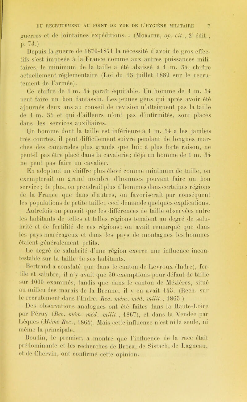 iiiioiTOs ('t, (le loinlainos oxpédilioiis. » (Mouache, op. ci!., 2 ('mIü., p.-3.) Depuis la yuoi'rc do 1870-187 1 la nécessité d’avoir de jiiajs elTec- tifs s’est imposée à la France comme aux autres |)uissances mili- taii-es, le minimum de la taille a ('té aliaissé à 1 m. oi-, chiffre actuellement réglementaire (Loi du 15 juillet 1880 sur le reci'u- tement de l’armée). Ce chillVe de 1 m. 54 })araît é(juitalde. Un homme de 1 m. 54 |)eut faire un bon fantassin. Les jeunes gens ([ui après avoir été ajournés deux ans au conseil de révision n’atteignent pas la taille de 1 m. 54 et (jui d’ailleurs n’ont pas d’inlirmités, sont placés dans les services auxiliaires. Un homme dont la taille est inférieure à 1 m. 54 a les jambes Ires courtes, il peut difficilement suivre pendant de longues mar- ches des camarades plus grands (|ue lui; à plus forte raison, ne peut-il pas être placé dans la cavalerie; déjà un homme de 1 m. 54 ne jieut pas faire un cavalier. Un adojifant un chiffre plus élevé comme minimum de taille, on exempterait un grand nombre d’hommes pouvant faire un bon service; de plus, on [«rendrait plus d’hommes dans certaines régions de la France «[ue dans d’autres, on favoriserait par consé([uent les [«opulations de petite taille; ceci demande quelques exjdications. Autrefois on pensait que les dilTérences de taille observées entre les habitants de telles et telles la^ffions tenaient au decré de sain- hrité et de fertilité de ces régions; on avait remanpié (|ue dans les jtays maivcageux et dans les pays de montagnes les hommes étaient généralement petits. Le degré de salubrité d’une région exerce une infiuence incon- testable sur la taille de ses habitants. Bertrand a constaté «pie dans le canton de Levi’oux (Indre), fer- tile et salubre, il n’y avait (jue 50 exemptions pour défaut de taille sur 1000 examinés, landis «jue dans le canlon de Mézières, sifué au milieu des marais de la Brenne, il v en avait 145. (I{ech. sur le J’ecrutement dans l’Indre. Rec. mém. méd. milil., 1865.) Des ohsei'valions analogues ont élé faites dans la llaute-Loin' par Béi'uy (Rec. mém. méd. milil., 1867), et dans la V(‘ndée par Lè(|ues (Même Rec., 1864). Mais cette inlluence n’est ni la seule, ni même la principale. Boudin, le premier, a montré (jue rinlluenci' de la race étail pivdominante et les recherches de llroca, d(> Sistach, de Lagneau, el de Chei’vin, ont conlirmé celte opinion.