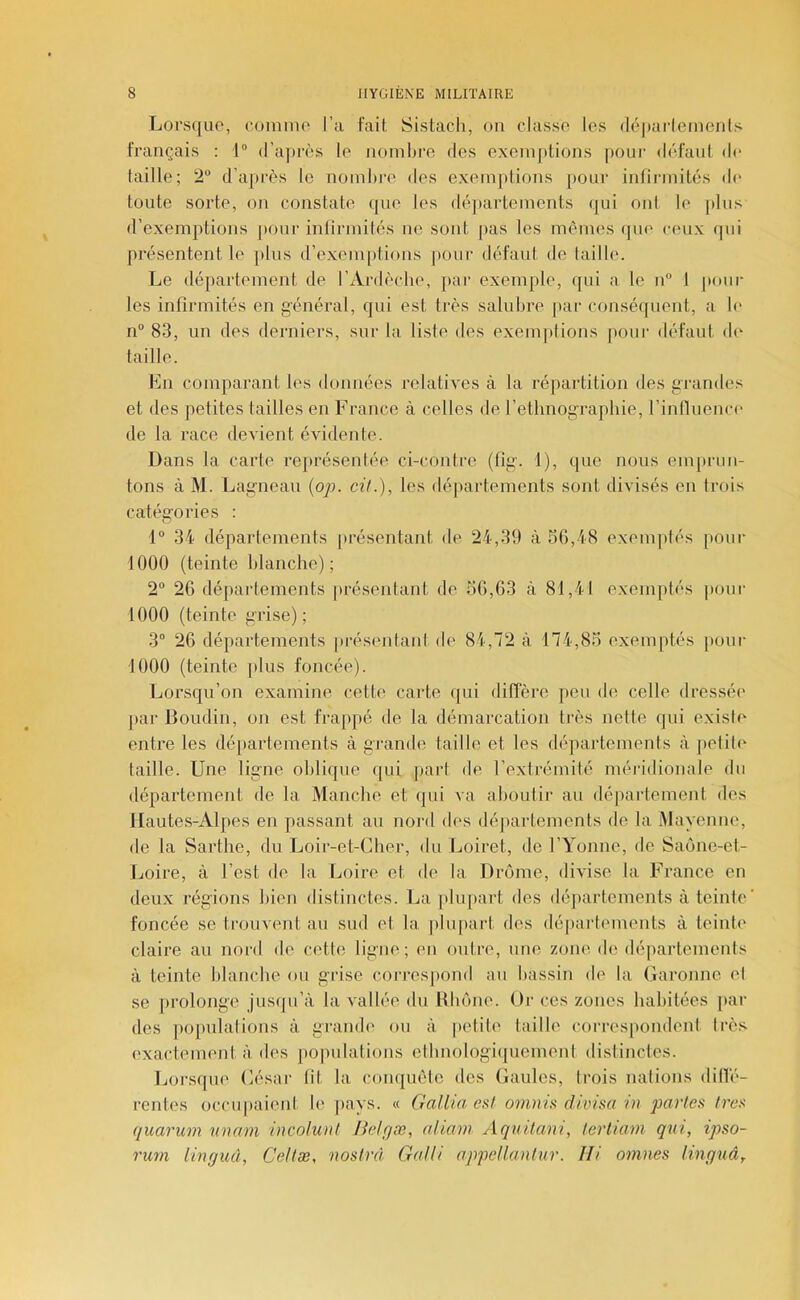 Lorsque, eomino l’a fail, Sistacli, on classe les (lé|)îirlcincnls français : 1® d’après le noinijro dos exoin])lions pour défaut de taille; 2 d’après le noinlire des exemptions pour infinnités de toute sorte, on constate que les déjiarteinents qui ont le [dns d’exemptions jiour intirinitès ne sont pas les mêmes que ceux qui pz'ésentent le plus d’exemptions pour défaut de taille. Le département de l’Ardèche, [lar exemple, qui a le n 1 poul- ies infirmités en général, qui est très salubre par conséquent, a le n“ 83, un des derniers, sur la liste des exemjitions pour défaut de' taille. En comparant les données relatives à la répartition des grandes et des petites failles en F rance à celles de l’ethnog-rapliie, l’intluenn' de la race devient évidente. Dans la carte représentée ci-contre (tig. 1), que nous em[»run- tons à M. Lagneau {oj). cil.), les déjiartements sont divisés en trois catégories ; 1 34 départements présentant de 24,39 à 56,48 exemptés pour 1000 (teinte blanche); 2° 26 départements présentant de 56,63 à 81,41 exemptés pour 1000 (teinte grise); 3“ 26 départements présentant di' 84,72 à 174,85 exemptés [lonr 1000 (teinte plus foncée). Lorsqu’on examine cette carte qui diffère [leu de celle dressée jiar Boudin, on est frappé de la démarcation très nette qui existe entre les dé[)artements à gi-ande taille et les départements à petite- taille. Une ligne oblique (|ui part de l’extrémité méridionale du département de la Manche et qui va aboutir au département des Hautes-Alpes en passant au nord dc's déjiartements de la Mayenne, de la Sarthe, du Loir-et-Cher, du Loiret, de l’Yonne, de Saone-et- Ijoire, à l’est de la Loire et de la Drôme, divise la France en deux régions bien distinctes. La [ihqiart des déjiartements à teinte foncée se trouvent au sud et la plupart des départmnents à teinh' claire au nord de celle ligne; en outre, une zone de départements à teinte blanche ou grise corres|)ond an bassin de la Garonne et se prolonge jusipi’à la vallée du Hbône. Or ces zones habitées [>ar des po[mlalions à grande ou à petite taille correspondent très exactement à des populations ethnologiquement distinctes. Ijorsque César lit la conquête des Gaules, trois nations dillé- rentes occupaient le jiays. « G allia est omnû divisa iu parles 1res quarum wiam incolunl Jkdr/æ, aliam Aquitani, lerliam qui, ipso- rum linguâ, Cellæ, noslrd Ga/li appellanlur. Ili omnes linguâ^