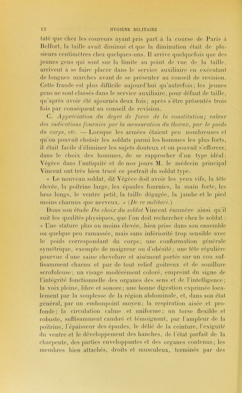 taté que elioz les coureurs ayant [iris ]>art à la course de Paris à Belfort, la l.iille avait diininué et (jue la diminution était dt* plu- sieurs centimètres chez quelques-uns. 11 arrive (|uel([uefois que (h's jeunes gens qui sont sui’ la limite au point de vue de la taille, arrivent à se faire [ilacer dans le service auxiliaire en exécutant de longues marches avant de se pi'ésenter au conseil de l’evision. Cette fraude est plus difticile aujourd’hui ([u’autrefois ; les jeunes gens ne sont classés dans le service auxiliaire, pour défaut de taille, qu’après avoir été ajournés deux fois; après s’être présentés trois fois par conséquent au conseil de révision. C. Appréciation du defjré de force de la constitution; valeur des indications fournies par la mensuration du thorax, par le poids d%i corps, etc. — Lorsque les armées étaient [leu nombreuses et qu’on pouvait choisir les soldats parmi les hommes les [dus forts, il était facile d’éliminer les sujets douteux et on pouvait s’elTorcei’, dans le choi.x des hommes, de se rajiprocher d’un type idéal; Végèce dans l’antiquité et de nos jours M. le médecin principal Vincent ont très bien tracé ce [lortrait du soldat type. « Le nouveau soldat, dit Végèce doit avoii- les yeux vifs, la tête élevée, la poitrine large, les é[»aules fournies, la main forte, les hi-as longs, le ventre petit, la taille dégagée, la jambe et le pied moins charnus que nerveux. » (lie re militari.) Dans son étude Du choix du soldat Vincent énumère ainsi qu’il suit les qualités physiques, que l’on doit rechercher chez le soldat : « Une stature [dus ou moins élevée, bien [irise dans son ensemble ou quelque peu ramassée, mais sans infériorité tro[i sensible avec le [loids correspondant du coiqis; une conformation générale symétrique, exem]ite de maigreur ou d’obésité; une tête régulière' pourvue d’une saine chevelure et aisément [lortée sur un cou suf- tisamment charnu et pur de tout relief goitreux et de souillure scrofuleuse; envisage modérément coloré, enqu'oint du signe de l’intégrité fonctionnelle des organes des sens el de l’intelligence; la voix[ileine, libre et sonore; une bonne digestion ex[irimée loca- lement par la soiqilesse de la région abdominale, el, dans son étal général, par un ernlioiqioinl moyen; la res[tiration aisée et [iro- fonde; la circulation calme et uniforme; un torse tlexihle el robuste, suftisamment cambré et lémoignani, [lar l’anqileur de la [loitrine, ré[taisseur des épaules, le délié de la ceinture, l’exiguïté du ventre et le dévehipfiement des hanches, de l’état [larfait de la char[iente, des [larties envekqqiantes et des organes contenus; les membres bien attachés, droits et musculeux, terminés ]iar des