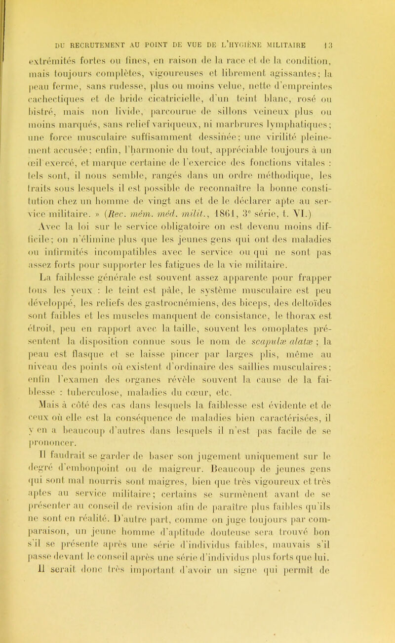 uxtrômités fortes ou linos, (ui raison tie la ran' et do la oondition, mais toujours oom]ilètos, viiiourousos ot lihroiuont agissantes; la, [poati forme, sans rudesse, plus ou moins velue, nette d’iMnjireinti's caeheetiques et de Ipridi^ cieatrieielle, d’un teint hlanc, rosé ou histré, mais non livide, parcouriu' de sillons viunoux jpIus ou moins mar(|ués, sans relief variijueux, ni marltrures lymphatiques; une force inusculain' suftisamment dessinée; une virilité jileine- ment accusée; enlin, riiarmonie du tout, apjiréciahle toujours à un (oil exercé, et manpie certaine de l’exercice des fonctions vitales : tels sont, il nous semhle, rangés dans un ordre méthodique, les Iraits sous les(|uels il est possible de reconnaître la bonne consti- tution chez un homme de vingt ans et de le déclarer ajite au ser- vice militaire. » {Rec. mém. méd. milil., 18(11, 3“ série, t. YI.) Avec la loi sur le service obligatoire on est devenu moins dif- licile; on n’élimine plus que les jeunes gens ([ui ont des maladies ou inlirmités incom[)atihles avec le service ou (jui ne sont ]>as assez forts |>our supjiorter les fatigues de la vie militaire. La faiblesse générale est souvent assez apjiarente pour frapper tous h's yeux : le tm’nt est |)àle, le système musculaire est peu dévelo|ipé, les reliefs des gasiroenémiens, des hice|)S, des deltoïdes sont faibles et les muscles manquent de consistance, le thorax est étroit, |)eu en rajijiort avec la taille, souvent les omoplates ]>ré- sentenl la dis[»osition connue sous le nom de scapulæ alalæ ; la peau est flasque et se laisse pincer par larges plis, même an niveau des |)oinls où existent d’ordinaire des saillies musculaires; enlin l’exanum des organes révèle souvent la cause de la fai- blesse : tuberculose, maladies ibi cœur, etc. Mais à coté des cas dans lesipiels la faibh'sse est évidente et de ceux où elle est la conséipience de maladies bien caractérisées, il y en a beaucoup d’autres dans lesipiels il n’est pas facile de se prononcer. Il laudi'ait se garder de baser son jugement uni(|uement sui' le degre d embonpoint ou de maigivur. Heaucoup de jeunes gens (pu sont mal nourris sont maigres, bien (|ue Irès vigoureux et très aptes au service militain*; certains se surmènent avant de se pres(M)t('r au conseil de révision atin d(' paraître plus faibles ([u’ils ne sont en réalité. D’aulri' jpart, comme on juge toujours par com- paraison, un jeune homme d’aplitude douteuse sera trouvé bon s il se présente après uiui série d’individus faibles, mauvais s’il passe devant le conseil api'ès une série d’individus plus forts (|ue lui. 11 serait donc très important d’avoir un signe (pii permît de