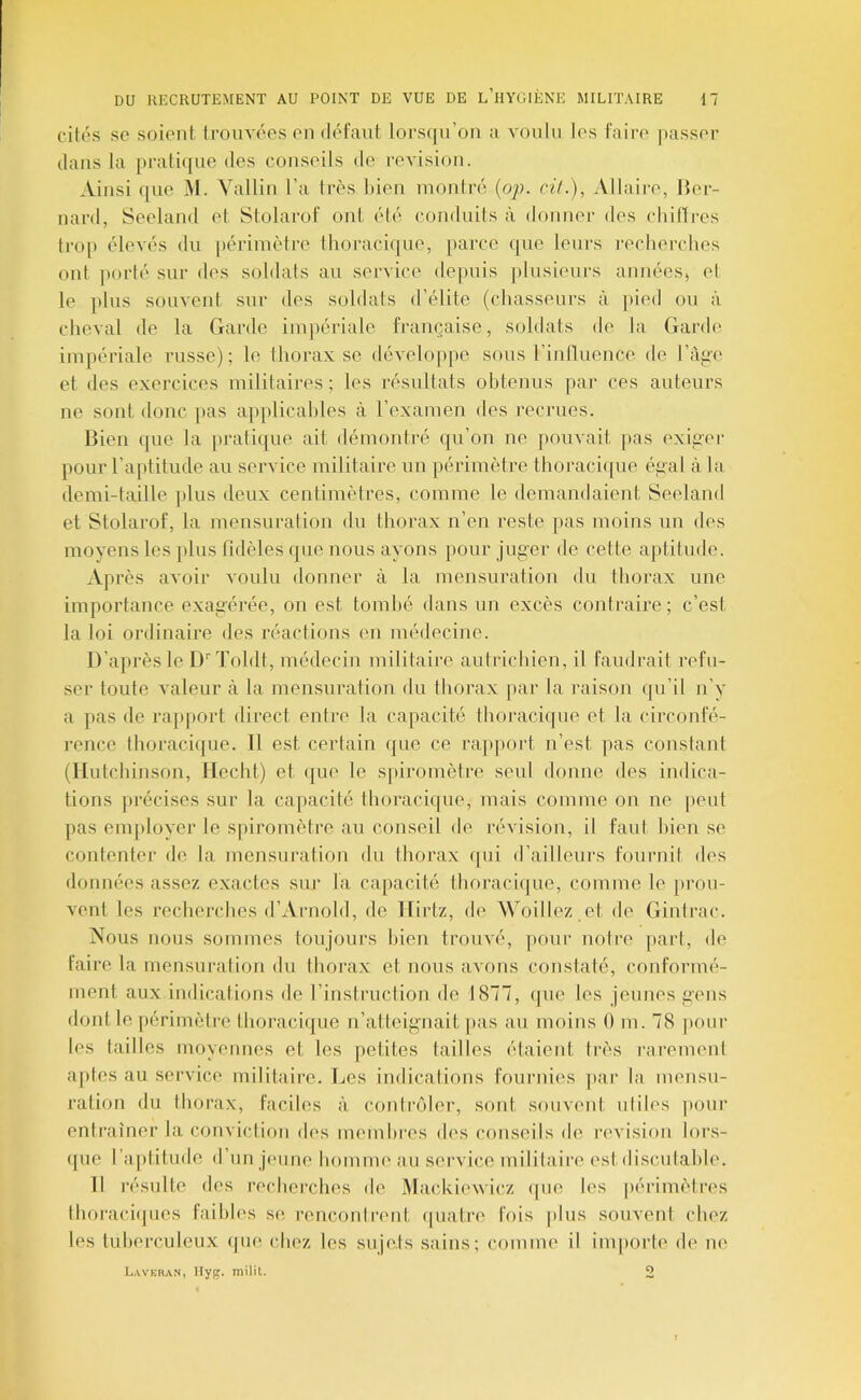 cilos se soient trouvées en défaut lorsijn’on a voulu les faille passer dans la pratique des conseils de reA'isiou. Ainsi (lue M. Vallin l’a très bien montré {op. ci/.), Allaire, Ber- nard, Seeland et Stolarof ont été conduits à donner des chilTrcs tro[) élevés du périmètre thoracique, [larcc que leurs recherches ont |)orté sur des soldats au service depuis ])lusieurs années, et le plus souvent sur des soldats d’élite (chasseurs à pied ou à cheval de la Garde impériale française, soldats de la Garde impériale russe); le thorax se développe sous rinllueuee de l’àg-e et des exercices militaires ; les résultats obtenus par ces auteurs ne sont donc pas applicables à l’examen des recrues. Bien que la pratique ait démontré qu’on ne pouvait pas exiger pour l’aptitude au service militaire un périmètre thoracique égal à la demi-taille plus deux centimètres, comme le demandaient Seeland et Stolarof, la mensuration du thorax n’en reste pas moins un des moyens les plus fidèles que nous ayons pour jug'er de cette aptitude. Après avoir voulu donner à la mensuration du thorax une importance exagérée, on est tombé dans un excès contraire; c’est la loi ordinaire des réactions en médecine. D’après le D''Tohlt, médecin militaire autrichien, il faudrait refu- ser toute valeur à la mensuration du thorax par la raison ([u’il n’y a ]>as de rapport direct entre la capacité thoi’acique et la circonfé- rence thoracique. Il est certain que ce rapport n’est pas constant (Ilutchinson, liecht) et que le sj)iromètre seul donne des indica- tions précises sur la capacité thoracique, mais comme on ne peut pas employer le spiromètre an conseil de révision, il faut bien se contenter de la mensuration du thorax qui d’ailleui's fournit des données assez exactes sur la capacité thoracique, comme le jirou- vent les recherches d’Arnold, de llirtz, de Woillez et de Gintrac. Nous nous sommes toujours bien trouvé, pour notre part, de faire la mensuration du thorax et nous aA'ons constaté, conformé- ment aux indications de l’instruction de 1877, que les jeunes gens dont le périmètre thoracique n’atteignait ]ias au moins 0 m. 78 pour les tailles moyennes et les petites tailles étaient très rarement a|)tes au service militaire. Les indications fournies par la mensu- ration du thorax, faciles à conliajler, sont souvent niiles |)onr entraîner la conviction des membres des conseils de révision lors- ({ue l’aptitude d’un jeune homme au service militaire est discutable. Il résulte des recherches de Mackiewicz (|ue les périmètres lhoraci(pies faibles se renconirent ([iiatre fois plus souvent chez les tiiherculcnx (pie chez les sujets sains; comme il importe de ne Lavbran, Hyg. miliL. O