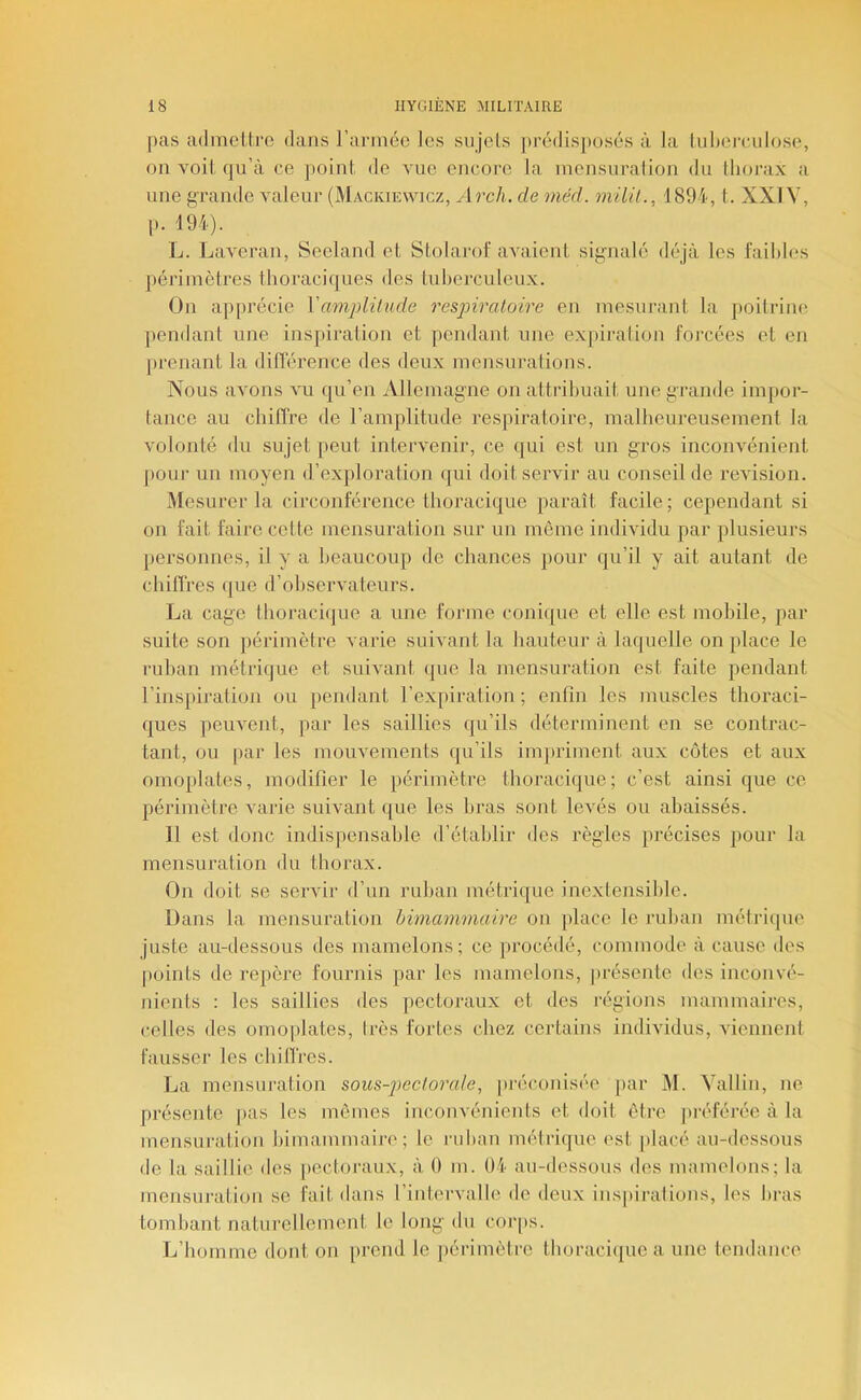 [ms admcllro dans rarmcc les sujets prédisposés à la tuberculose, on voit, qu’à ce point, de vue encore la inensuralion du thorax a une grande valeur (Mackiewicz, Arch. de méd. milil., 1894, t. XXIV, p. 194). L. Laveran, Seeland et Stolarot' avaient signalé déjà les faibles périmètres thoraciques des tuberculeux. On apprécie Vmnplünde respiratoire en mesurant la poitrine pendant une inspiration et pendant une expiration forcées et en j)renant la différence des deux mensurations. Nous avons vu qu’en iVllemagne on attribuait une grande impor- tance au chiffre de l’amplitude respiratoire, malheureusement la volonté <lu sujet peut intervenir, ce qui est un gros inconvénient j»our un moyen d’exploration qui doit servir au conseil de révision. Mesurer la circonférence thoracique paraît facile; cependant si on fait faire cette mensuration sur un môme individu par plusieurs personnes, il y a beaucoup de chances pour qu’il y ait autant de chiffres (|ue d’ohservateurs. La cage thoj-aci(|ue a une forme coni(|ue et elle est mobile, par suite son périmètre varie suivant la hauteur à laquelle on place le ruhan métrique et suivant que la mensuration est faite pendant l’inspiration ou pendant l’expiration ; enfin les muscles thoraci- ques peuvent, par les saillies qu’ils déterminent en se contrac- tant, ou [lar les mouvements qu’ils imjiriment aux côtes et aux omoplates, modifier le périmètre thoracique; c’est ainsi que ce périmètre Amrie suivant que les bras sont leA'és ou abaissés. Il est donc indispensable d’établir des règles précises pour la mensuration du thorax. On doit se servir d’un ruban métrique inexlensible. Dans la mensuration himammaire on jdace le ruban métriipie juste au-dessous des mamelons; ce procédé, commode à cause des points de repère fournis par les mamelons, j)résente des inconvé- nients : les saillies des pectoraux et des i-égions mammaires, celles des omoplates, Irès fortes chez certains individus, viennent fausser les chiffres. La mensuration sous-pectorale, préconisée j)ar IM. Vallin, ne présente pas les mêmes inconvénients et doit être préférée à la mensuration himammaire; le ruban métri<]ue est j)lacé au-dessous de la saillie des [lectoraux, à 0 m. 04 au-dessous des mamelons; la mensuration se fait dans l’intervalle de deux inspirations, les bras tombant naturellement le long du coiqis. L’homme dont on [)rend le périmètre thoraci(|ue a une tendance