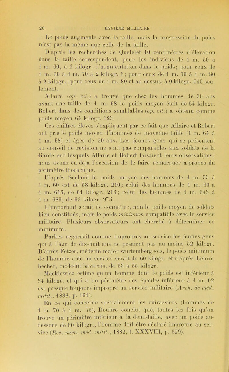 Le poids aipumente avec la taille, mais la [iropression dii poids n’est pas la môme que celle de la taille. D’après les recherches de Quetelet lU centimètres d’élévation dans la taille correspondent, pour les individus de 1 m. oO à 1 m. 60, à 5 kilopr. d’augmentation dans le poids; pour ceux de 1 m. 60 à 1 m. 70 à 2 kilogr. h; pour ceux de 1 m. 70 à i m. 80 à 2 kilogr. ; poui' ceux de 1 m. 80 et au-dessus, à 0 kilogr. 540 seu- lement. Allaire {op. cil.) a trouvé ([ue chez les hommes de 30 ans ayant une taille de 1 m. 68 le poids moyen était de 64 kilogr. liohert dans des conditions semblables {op. cit.) a obtenu comme |)oids moyen 64 kilogr. 325. Ces chillres élevés s’expliquent par ce fait que Allaire et lioberl ont [tris le [toids moyen d’hommes de moyenne taille (1 m. 64 à 1 m. ()8) et âgés de 30 ans. Les jeunes gens qui se [trésenteni au conseil de révision ne sont [tas conqtarables aux soldats de la Garde sur lesquels Allaire et Robert faisaient leurs observations; nous avons eu déjà l’occasion de le faire i'emar([uer à propos dn [térimètre thoracique. D’aitrès Seeland le poids moyen des hommes de 1 m. 55 à 1 m. 60 est de 58 kilogr. 210; celui des hommes de 1 m. 60 à 1 m. 645, de 61 kilogr. 215; celui de,s hommes de 1 m. 645 à 1 m. 689, de 63 kilogr. 975. L’important serait de connaîire, non le [toids moyen de soldais bien constitués, mais le poids minimum com[tatible avec le service militaire. Plusieurs observateurs ont cherché à déterminer ce minimum. Parkes regardait comme inqu'0[tres au service les jeunes gens qui à l’iige de dix-buit ans ne [tesaient [tas au moins 52 kilogr. D’après Fetzer, médecin-major wurtembergeois, le poids minimum de l’homme apte au service serait de 60 kilogr. et d’a[très Lehrn- bechei’, médecin bavarois, de 53 à 55 kilogr. Mackiewicz estime (ju’un liomme dont h' [tttids est inférieur à 54 kilogr. et ipii a un [térimètre des épaules inférieur à 1 m. 02 est [trestpie toujours inqtrojtre au service mililaire {Avch. demtki. milil., 1888, [t. 161). hhi ce ([ui cttncerne s[técialement les cuirassit'rs (bomiues de 1 m. 70 à 1 m. 75), Douhre conclut tpie, toutes les fois qu’on trouve un périmètre inl'érieur à la demi-taille, avec un [toids au- dessous de 60 kihtgr., l’homme doit ôire déclaré impropre au ser- vice {liée. mém. mcd. mdil., 1882, I. XXXVTll, |>. 529).
