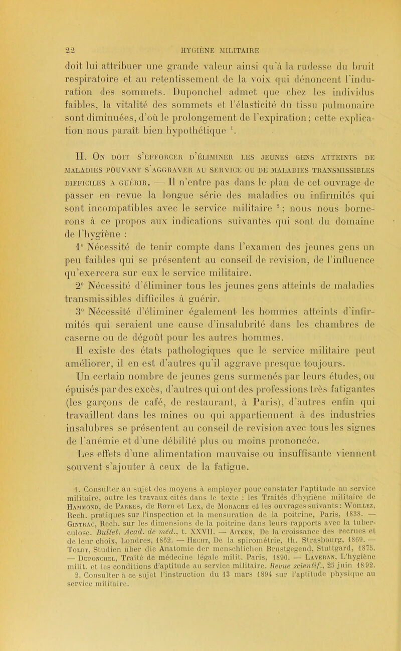 doit lui attribuer une grande valeur ainsi ([u’à la ruiless(> du bruil respiratoire et au retenlisseinent de la voix ([ui dénoncent l’indu- ration des sommets. Duponchel admet (|ue cbez les individus faibles, la vitalité des sommets et l’élasticité du lissu pulmonaire' sont diminuées, d’où le prolongement de l’expiration; cette exjdica- tion nous [eai'aît bien hypothéti(|ue *. IL On doit s’effouceh d’élbiineu les jeunes gens atteints de MALADIES POUVANT s'AGGnAVEll AU SERVICE OU DE -MALADIES TRANSMISSIBLES DIFFICILES A GUÉRIR. — Il n’ciître pas dans le plan de cet ouvrage de passer en revue la longue série des maladies ou infirmités qui sont incompatibles avec le service militaire ■ ; nous nous borne- rons à ce proi)OS aux indications suivantes (pii sont du domaine de l’hygiène : 1” Nécessité de tenir compte dans l’examen des jeunes gens un peu faibles (jui se présentent au conseil de révision, de l’inlluence qu’exercera sur eux le service militaire. 2° Nécessité d’éliminer tous les Jeunes gens atteints de maladies transmissibles difficiles à guérir. 3“ Nécessité d’éliminer également les hommes atteints d’infir- mités qui seraient une cause d’insalubrité dans les chambres de caserne ou de dégoût pour les autres hommes. 11 existe des états pathologiques que le service militaire peut améliorer, il en est d’autres qu’il aggrave pi-esqiie toujours. Un certain nombre de jeunes gens surmenés par leurs études, ou épuisés par des excès, d’autres qui ont des professions très fatigantes (les garçons de café, de restaurant, à Paris), d’autres enfin (pii travaillent dans les mines ou qui appartiennent à des industries insalubres se présentent au conseil de révision avec tous les signes de l’anémie et d’une débilité [(lus ou moins [u-ononcée. Les effets d’une alimentation mauvaise ou insuffisanle viennent souvent s’ajouter à ceux de la fatigue. 1. Consuller au sujet des moyens à employer pour constater l’aptitude au service militaire, outre les travaux cités dans le texte ; les Traités d’hygiène militaire de Hajimond, de PAnxiis, de Roth et Lex, de Mohaciie et les ouvrages suivants : Woii.lez. Rech. pratiques sur l’inspection et la mensuration de la poitrine, Paris, 1838. — Gintkac, Rech. sur les dimensions de la poitrine dans leurs rapports avec la tuber- culose. BuUel. Acad, de méd., t. X.KVII. — Aitken, De la croissance des recrues el de leur choix, lAUidres, 1862. — IIeciit, De la spiroinélrie, th. Strasbourg, 1869. — Tou)t, Studien über die Anatomie der menschlichen Brustgegend, Stultgard, 187S. — Duponchel, Traite de médecine légale milit. Paris, 1890. — Lavekan, L’hygiène milit. et les conditions d’aptitude au service militaire. Beviie scientif., 25 juin 1892. 2. Consulter à ce sujet l’instruction du 13 mars 1894 sur l'aptitude physi(|ue au service militaire.