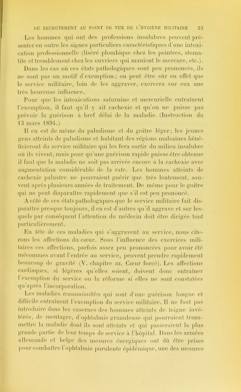 Los hoininos (|ui ont <los professions insalulires peuvent pré- senter en outre les siiines particuliers caracléristiiiues d’une intoxi- cation professionnelle (liséré ploinbi(|ue chez les peintres, stoma- tite et tremhleinent chez les ouvriers (|ui manient le mercure, etc.). Dans les cas où ces états [lathologiijues sont jieu |)rononcés, ils ne sont pas un motif d’exemption; on peut être sûr eu ellét (|ue le service militaire, loin de les aggraver, exercera sur eux une très heureuse inllneiice. Poui- que les intoxications saturnine et mercurielle entraînent l’exemption, il faut (ju’il y ait cachexie et qu’on ne puisse pas prévoir la guérison à bref délai de la maladie. (Instruction du 13 mars 1894.) Il en est de même du ])aludisme et du goitre léger; les jeunes gens atteints de paludisme et habitant des régions malsaines héné- ticieront du service militaire (jui les fera sortir du milieu insalubre où ils vivent, mais [lour qu’une guérison ra[)ide puisse être obtenue il faut (jue la maladie ne soit pas arrivée encore à la cachexie avec augmentation considérable de la l'ate. Les hommes atteints de cachexie palustre ne jiourraient guérii* que très lentement, sou- vent après plusieui’s années de traitement. De même pour le goitre (jui ne peut disparaître rajiidement (jue s’il est peu prononcé. A côté île ces états pathologiijues (jue le service militaire fait dis- jiaraître pres({ue toujours, il en est d’autres (pi’il aggrave et sur le.s- quels ]>ar conséquent l’attention du médecin doit être dirigée tout ])articulièrement. En tête de ces maladies qui s’aggravent au service, nous cite- rons tes affections du cœur. Sous l’intlucnce des exercices mili- taires ces allections, parfois assez peu prononcées pour avoir été méconnues avant l’entrée au service, peuvent [irendre rapidement beaucou]) de gravité (V. chapitre iii, Cœui- foi'cé). Les atTections cai’diiiques, si légères ipi’elles soient, doivent donc entraîner 1 exemption du service ou la réforme si elles ne sont constatées qu’îiprès l’incorporation. Les maladies Irmi^missibles ipii sont d’nne guérison longue et difticile entraînent l’exemption du servici' militaire. Il ne faut pas introduire dans les casernes des hommes atteints de teigne invé- térée, de mentagre, d’ophtalmie granuleuse <pii pourraimit trans- mettre la maladie dont ils soid, atteints et (pii passeraient la |)lus grande partie de leur l(>m[)s de service à l’hopilal. Dans les armées allemande et belge des mesurc's éiK'rgiipies ont dù être prises pour combattre 1 ophtalmie purulente é[)idémi([ue, une des mesures