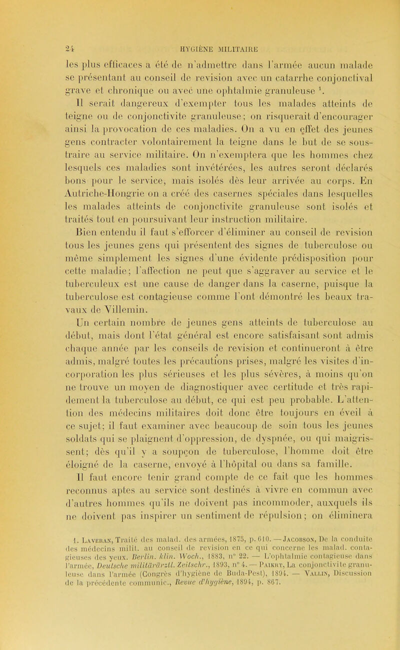 les plus eflicRces a élé do n’adnieUro dans l’aiaiiée aucun malade se |)réseiitanl au conseil de révision avec un catarrhe conjonclival l’rave et chronique ou avec une ojihtaliuie g-ranuleuse Il serait dangereux d’exeiu[»ter tous les malades atteints de teigne ou de conjonctivite granuleuse; on risquerait d’encourager ainsi la provocation de ces maladies. On a vu en effet des jeunes gens contracter volontairement la teigne dans le but de se sou.s- traire au service militaire. On n’exemptera que les hommes (diez lesquels ces maladies sont invétérées, les aulres seront déclarés bons pour le service, mais isolés dès leur arrivée au corps. En Autriche-Hongrie on a créé des casernes spéciales dans lesipielles les malades atteints de conjonctivite granuleuse sont isolés et traités tout en [toursuivant leur instruction militaire. IHen entendu il faut s’etforcer d’éliminer au conseil de révision tous les jeunes gens qui présentent des signes de tuberculose ou môme simplement les signes d’une évidente prédisposition pour cette maladie; ralïéction ne peut que s’aggraver au service et le tuberculeux est une cause de danger dans la caserne, puis(|ue la tuberculose est contagieuse comme l’ont démontré les beaux tra- vaux de Yillemin. Un certain nombre de jeunes gens atteints de tuberculose au début, mais dont l’état général est encore satisfaisant sont admis {duKjLie année [lar les conseils de révision et continueront à être admis, malgré toutes les précautions prises, malgré les visites d’in- coiqioration les plus sérieuses et les plus sévères, à moins (pi’on ne trouve un moyen de diagnostiquer avec certitude et très rajii- dement la tuberculose au début, ce qui est [)eu probable. E’atten- lion des médecins militaires doit donc être toujours en éveil à, ce sujet; il faut examiner avec beaucoup de soin tous les jeunes soldats qui se plaignent d’op|)ression, de dyspnée, ou (jui maigris- sent; dès (ju’il y a soupçon de tuberculose, riiomme doit être éloigné de la caserne, envoyé à l’boiiital ou dans sa famille. Il faut encore tenir grand compte de ce fait (jue les bommes reconnus a|>tes au service sont deslinés à vivre en commun avec d’autres bommes qu’ils ne doivent j»as incommoder, auxquels ils ne doivent pas ins[)irer un sentimenide répulsion; on éliminera 1. Lavehan, Traité îles nuilail. des armées, I87ü, p. ülü.—.Iacoiison, De la eonduite des médecins milil. au conseil de révision en ce qui concerne les malnil. conla- gienses des yeux. Berlin. Iilin. Woch., ISS3, n 22. — L’o|ililalmie conlagiense dans rarinée, Deutsche mililüvürzll. Zeilschr., 1S93, n4. — I'aikkt, La conjonclivile grann- Icnse dans rarmée (Congrès d’hygiène de Hnda-I'esl), 1891. — Yai.u.n, Discussion de la jirécédeiile communie., lievue d’In/i/iène, 1894, p. 867.