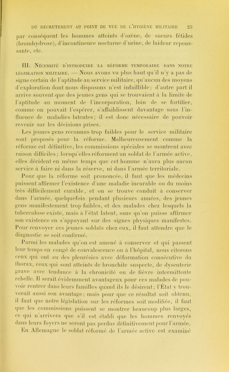 par cons(M|iient los liomnies alloinls »roz(''ii(', de sueurs félidés (hroiiiliydrose), d’iiicoiiliiieiiee iiocluriie d’uriiH', de laideur repous- sante, etc. 111. Nécessité d’introduire la réforme temporaire dans notre LÉGISLATION MILITAIRE. — Nous avoiis VU plus luuit (pi’il ii’v il pas (le sieiie certain de ra])litude au service militaire, <pi’auc,un des inoyens d’exploration dont nous disposons n’est infaillilile ; d’autre jiart il arrive souvent (|ue des jeunes gens ([ui se trouvaient à la limite de ra[»titude au moment de l’incorporation, loin de se fortitier, comme on pouvait l’espérer, s’alîaihlissent davantage sous l’in- lluence de maladies latentes ; il est donc nécessaire de ])ouvoir revenir sur les décisions prises. Les jeunes gens reconnus trop faibles [lour le service militaire sont pro[»osés pour la réforme. Malheureuseinent comme la réforme est définitive, les commissions s[)éciales se montrent avec raison difficiles; lorsqu’elles réforment un soldat de l’armée aciive, elles décident en même temps (|ue cet homme n’aura plus aucun service à faire ni dans la réserve, ni dans l’armée territoriale. Pour que la réforme soit |)rononcée, il faut (|ue les médecins l)uissent affirmer l’existence d’une maladie incurable ou du moins très difficilement curable, et on se trouve conduit à conserver dans l’armée, (piebjuefois pendant jilusieurs années, des jeunes gens manifestement Irop faibles, et des malades chez lesijuels la tuberculose existe, mais à l’état latent, sans (|u’on jaiisse affirnu'r son existence en s’ajipuyani sur des signes pbysiiiues manifestes. Pour renvoyer ces jeunes soldats chez eux, il faut attendre (jue le diagnostic se soit confirmé. Parmi les malades qu’on est amené à conserver et (jui passent leur temps en congé de convalesceiic(( ou à l’Iuîpilal, nous citerons ceux ipii ont eu des pleurésies av('c déformation conséciilive du thorax, ceux <[ui soni atteints de bronchite siis|tecle, de dyseuti'rie grave av(>c tendance à la, chronicité ou de lièvre intermittente rebelle. Il serait évidemment avantageux |)our ces malades de pou- voir rentrer dans leurs familles <|uand ils le désiriml ; l’Etat y trou- verait aussi son avantage; mais pour (pie ce résultat soit obtenu, il tant (jue notri' législation sur les réformes soit modifiée, il faut (pie les commissions puissimt se montrer beaucoup plus larges, ce (pii U arrivera (pie s’il est établi (pie les bommes renvoyés dans leurs loyers ne seront pas perdus délinilivemenl pour l’armée. b..n Allemagne le soldai réformé d(' l’armée active est examiné