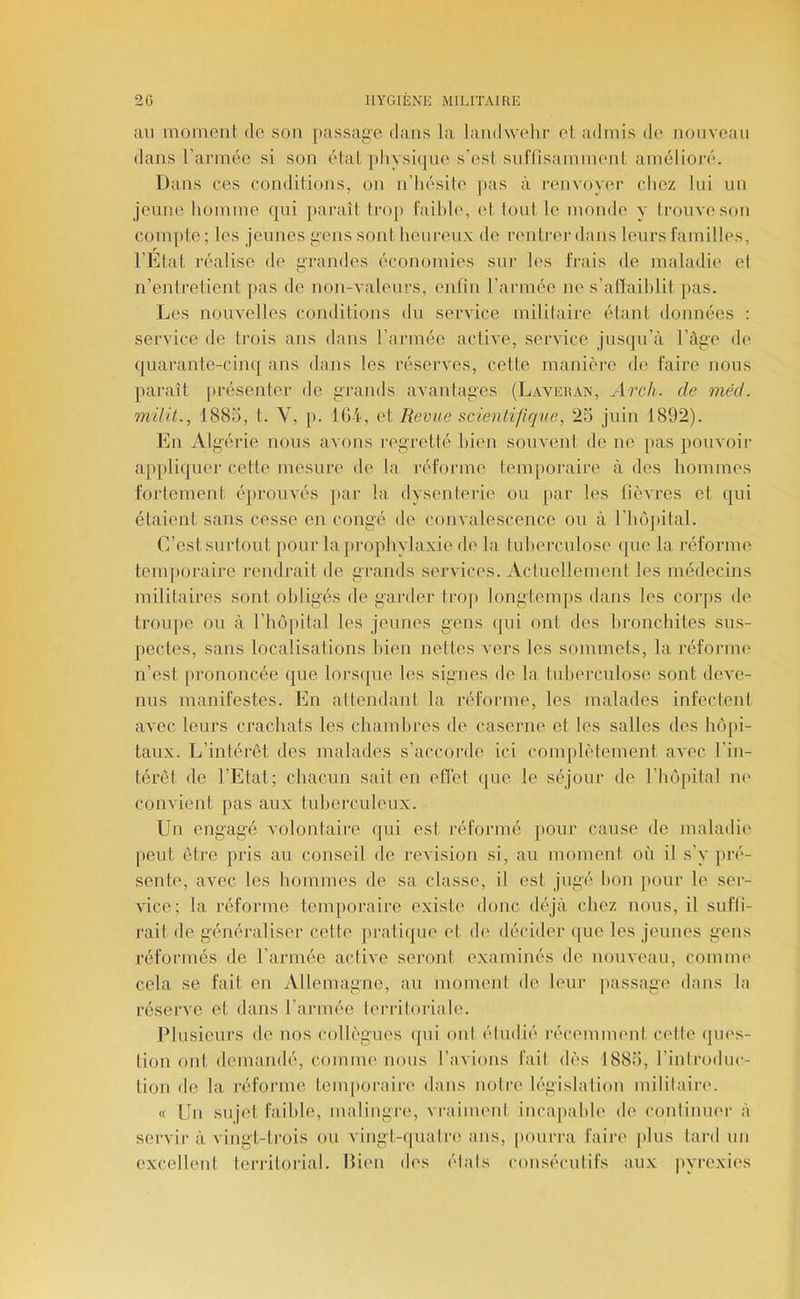 au moment de son passage dans la landwelir et admis de nouveau dans l’armée si son état physiijue s’est sul'(isamment amélioré. Dans ces conditions, on n’iiésite pas à renvoyer chez lui un jeune homme qui paraît trop faihie, et tout le monde y trouve son compte; les jeunes gens sont heureux de rentrer dans leurs familles, l’Etat réalise de grandes économies sur les frais de maladii* el n’entretient pas de non-valeurs, enfin l’armée ne s’aftaihlit pas. Les nouvelles conditions du service mililaire étant données : service de trois ans dans l’armée active, service jusqu’à l’âge de (|uarante-cinq ans dans les réserves, cette manière de faire nous paraît |)résenter de grands avantages (Laveilyn, Arch. de méd. niüil., 1885, t. V, [). 104, et Revue scientifique, 25 juin 1892). En Algérie nous avons regretté bien souvent de ne pas pouvoir applique!’ cette mesure de la réforme temporaire à des hommes fortement éprouvés par la dysentei’ie ou par les fièvres et qui étaient sans cesse en congé de convalescence ou à l’hôjiita]. C’est surtout pour la prophylaxie de la tuherculose que la réforme temporaire rendrait de grands services. Aciuellement les médecins militaires sont obligés de garder trop longtemjis dans les corps de troupe ou à rhôjûtal les jeunes gens qui ont des bronchites sus- pectes, sans localisations bien nettes vers les sommets, la réforme n’est [U’ononcée que lorsque les signes de la tuherculose sont deve- nus manifestes. En attendant la réforme, les malades infectent avec leurs crachats les chambres de caserne et les salles des hôpi- taux. L’intérêt des malades s’accorde ici conqilètement avec l’in- térêt de l’Etat; chacun sait en effet que le séjour de riiô|)ila1 ni' convient pas aux tuberculeux. Un engagé volontaire qui est réformé pour cause de maladii' jieut être pris au conseil de révision si, au moment où il s’y |U’é- sente, avec les hommes de sa classe, il est jugé bon jiour le ser- vice; la réforme temporaire existe donc déjà chez nous, il sufli- rait de généraliser cette pratique et de décider que les jeunes gens réformés de l’armée active seront examinés de nouveau, coinnu' cela se fait en Allemagne, au moment de leur jiassage dans la réserve et dans l’armée lerriloriale. IMusieurs de nos collègues ipii oui étudié récemment celle (jues- tion ont demandé, comme nous l’avions fait dès 1885, l’inlroduc- tion de la l’éforme temporaire dans noire législalion mililairi'. « Un suji't faihie, malingre, vraiment incapable de continuer à servir à vingt-trois ou vingt-quatre ans, |)ouri’a faire [ilus lard un excellent teri’itorial. Bien des étals conséculifs aux jiyrexies