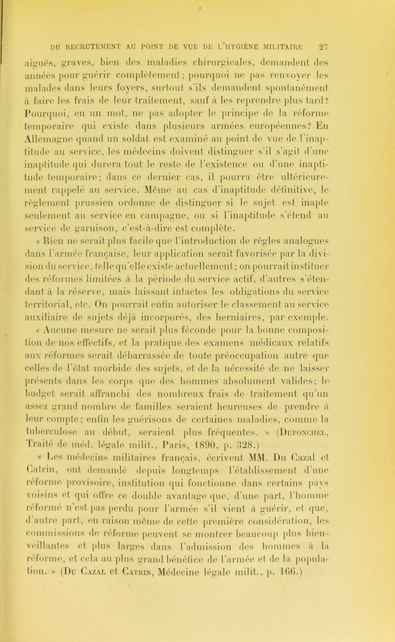 aiii'uës, liravps, hioii des inaladii's diiniri^icalos, doniamlciü des aimées |tour guérir coinplèteineiil ; |»oun|uoi ne jias renvoyer li's malades dans leurs foyers, snrioul s’ils demandeni s|)onlanémcnl à faire les frais d(' leur IraitemenI, sauf à les reprendre |)lus tard? Pourquoi, en un mot, ne pas adopter le [irincijie do la réforme temporaire (jui existe dans [ilusieurs armées eurojiéennes? En Alleiuaiine (|uand un soldat est examiné au point de vue de l’inap- titude au service, les médecins doivent distinj^uer s’il s’aiiil d’une inaptitude (jui durera tout le reste' de l’existence ou d’une ina[)ti- tude temporaire; dans ce dernier cas, il pourra être ultériouri'- inent rappelé au service. Même au cas d’ina[)titude délinitive, !(' règiement prussien ordonne de distinguer si le sujet est inapte seulement au service en campagne, ou si rina[)titude s’étend au service de garnison, c’est-à-dire est complète. « Rien ne serait plus facile (|ue l’introduction de règles analogues dans l’armée française, leur a[)plication serait favorisée jiar la ilivi- siondusei'vice, tellequ’elleexiste actuellement; on [lonri-aitinstituer des réformes limitées à la période du service actif, d’autres s’éten- dant à la réserve, mais laissant intactes les ohligations du service territorial, etc. On pourrait enlin autoriser le classement au service auxiliaire de sujets déjà incorporés, des herniaires, par exemple. « Aucune mesure ne serait plus féconde pour la bonne composi- tion de nos effectifs, et la pratique des examens médicaux relatifs aux réformes serait débarrassée île toute préoccupation autre <]U(' celles de l’état morbide des sujets, et de la nécessité de ne laisst'r présents dans les corps que des hommes absolument valides; b' budget serait affranchi des nomhreux frais de traitement qu’un assez grand nombre de familles seraient, heureuses de prendre à leur compte; enfin les guérisons de certaines maladies, comme la tuberculose au début, seraient plus IVéïpientes. » (Dui'ONCUel, Traité de méd. légale milit., Paris, 1890, p. 928.) « Les médecins militaires français, écrivent MM. Du Cazal et Catrin, ont demandé dejuiis longtemps rétablissement d’une réforme provisoire, inslitulion (|ui fonctionne dans certains pays voisins et qui oITre ce doulile avantage ipie, d’une jiart, riiommi' réformé n’est pas perdu pour l’armée s’il vient à guérir, et ipii', d’autre part, en raison môme de cette première considération, les commissions de rélorme [leuvcnl se montrer beaucou|» plus bien- veillantes et plus larges dans l’admission des liommes à la reforme, et cela au jilus grand bénéfice de l’armée et de la po|iula- tion. » (Du Cazal et Catiun, Médecine légale milit., |>. lOG.)