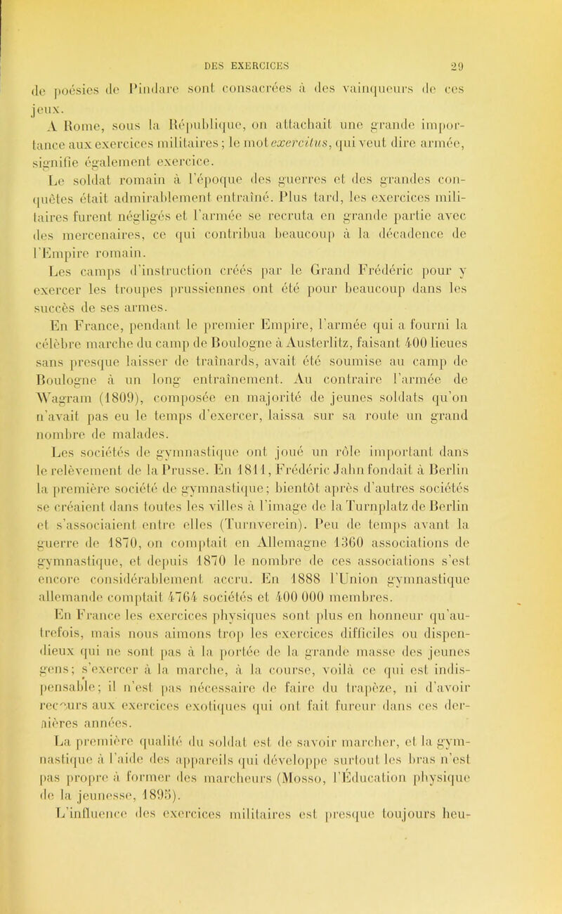 (le ])oésies de [‘iiidare sont consacrées à des vaiiKjueurs de ces jeux. A Home, sous la Hé|)ul)li(|ue, ou al,tachait une grande iinpor- lauce aux exercices militaires; le mol ea^erciVas, qui veut dire armée, signifie également exercice. Le soldat romain à l’époque des guerres et des grandes con- (piètes était admirahlement entraîné. Plus tard, les exercices mili- laires furent négligés et l’ai'mée se recruta en grande partie avec des mercenaires, ce qui contribua heaucou]) à la décadence de l’Empire romain. Les camps d’instruction créés par le Grand Frédéric pour y exercer les troupes jirussiennes ont été pour beaucoup dans les succès de ses armes. En France, pendant le premier Empire, l’armée qui a fourni la célèbre marche du camp de Boulogne à Austerlitz, faisant 400 lieues sans presque laisser de traînards, avait été soumise au camp de Boulogne à un lonG: entraînement. Au contraire l’armée de A\'ag ram (1809), composée en majorité de jeunes soldats qu’on n’avait pas eu le temps d’exercer, laissa sur sa route un grand nombre de malades. Les sociétés de gymnasti({ue ont joué un rôle important dans le relèvement de la Prusse. En 1811, Frédéric Jabn fondait à Berlin la px’emière société de gymnastique; bientôt après d’autres sociétés se créaient dans toutes les villes à l’image de laTurnplatz de Berlin et s’associaient entre elles (Tnrnverein). Peu de temps avant la guerre de 1870, on com[)tait en Allemagne 13G0 associations de gymnastique, et depuis 1870 le nombre de ces associations s’esl encore considérablement accru. En 1888 l’Union gymnastique allemande comptait 4764 sociétés et 400 000 membres. En France les exercices pbysiijues sont plus en honneur qu’au- trefois, mais nous aimons trop les exercices difficiles ou dispen- dieux qui ne sont pas à la portée de la grande masse des jeunes gens; s’exercer à la marche, à la course, voilà ce (jui est indis- pensable; il n’esi pas nécessaire de faire du trapèze, ui d’avoir recours aux exercices exoli([ues qui ont fait fureur dans ces der- nières années. La première (pialilé du soldat est de savoir mai’cber, et la gym- nastifpie à l’aide des apjtareils (|ui dévelo[)pe surlout les bras n’esi pas j)ropre à formel- des marcheurs (Mosso, l’Education pbysiijiu' de la jeunesse, 1895). L’influence des exercices mililaires est presijue toujours beu-