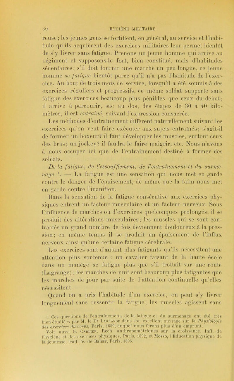 reuse; les jeunes gens se t'orlilienl, en gauiéral, au service el l’hal)!- lude qu’ils acquièrcnl fies exercices mililaires leur [)crmet lûenlôt (le s’y livrer sans fatigue. Prenons un jeune lioniine (|ui ai'rive au régiment et supposons-le fort, bien constilué, mais (riiabiludes sédentaires; s’il doit fournir une marche un peu longue, ce jeune liomme se fntifj7ie bienlijl parce qu’il n’a pas l’habitude de l’exei- cice. Au bout de trois mois de service, lorsqu’il a été soumis à des exercices réguliers et progressifs, ce même soldat supporte sans fatigue des exercices beaucoup plus pénibles que ceux du débul ; il arrive à parcourir, sac au dos, des étapes de 30 à 40 kilo- mètres, il est entraîné, suivant l’expi-ession consacrée. Les méthodes d’entraînement diffèrent naturellement suivant les exei'cices (|u’on veut faire exécuter aux sujets entraînés; s’agit-il de former un boxeur? il faut développer les muscles, surtout ceux des bras; un jockey? il faudra le faire maigrir, etc. Nous n’avons à nous occu[)er ici que de l’entraînement destiné à former des soldats. De la falûiue, de l’essoufflement, de Venlraînemenl et du surme- nage —■ La fatigue est une sensation (jui nous met en garde contre le danger de l’épuisement,de même que la faim nous met en garde contre l’inanition. Dans la sensation de la fatigue consécutive aux exercices phy- siques entrent un facteur musculaii'e et un facteur nerveux. Sous l’influence de marches ou d’exercices ([uelconques prolongés, il se produit des altérations musculaires; les muscles qui se sont con- tractés un grand nombre de fois deviennent douloureux à la pres- sion; en même temps il se produit un épuisement de l’intlux nerveux ainsi (ju’une certaine fatigue cérébrale. Les exercices sont d’autant plus fatigants qu’ils nécessitent une attention ]dus soutenue : un caxalier faisant de la haute école dans un manège se fatigue plus que s’il troltait sur une route (Lagrange); les marches de nuit sont beaucoup ])lus fatigantes (pie les marches de jour ])ar suite de l’altenlion continuelle qu’elles nécessitent. Quand on a pris l’habitude d’un exercice, on peut s’y livrer longuement sans ressentir la fatigue; les muscles agissent sans 1. Ces qiieslions de l’eiUraîneinenl,, de la falifiiio e(. du surmenage ont été très Lien (Hudiées |)ar M. le I)'' Lauiianoe dans son e.xeellenl ouvrage sur la Physiolofjie des exercices du corps, Paris, 1889, auquel nous ferons plus d’un eniprunl. Voir aussi G. Cauueu, Recli. anlhropoméLriques sur la croissance. Infl. de l’iiygiène cl des exercices physiques, Paris, 1892, cl Mosso, l’Éducalion physique de la jeunesse, Irad. fr. de Bahar, Paris, 1893.