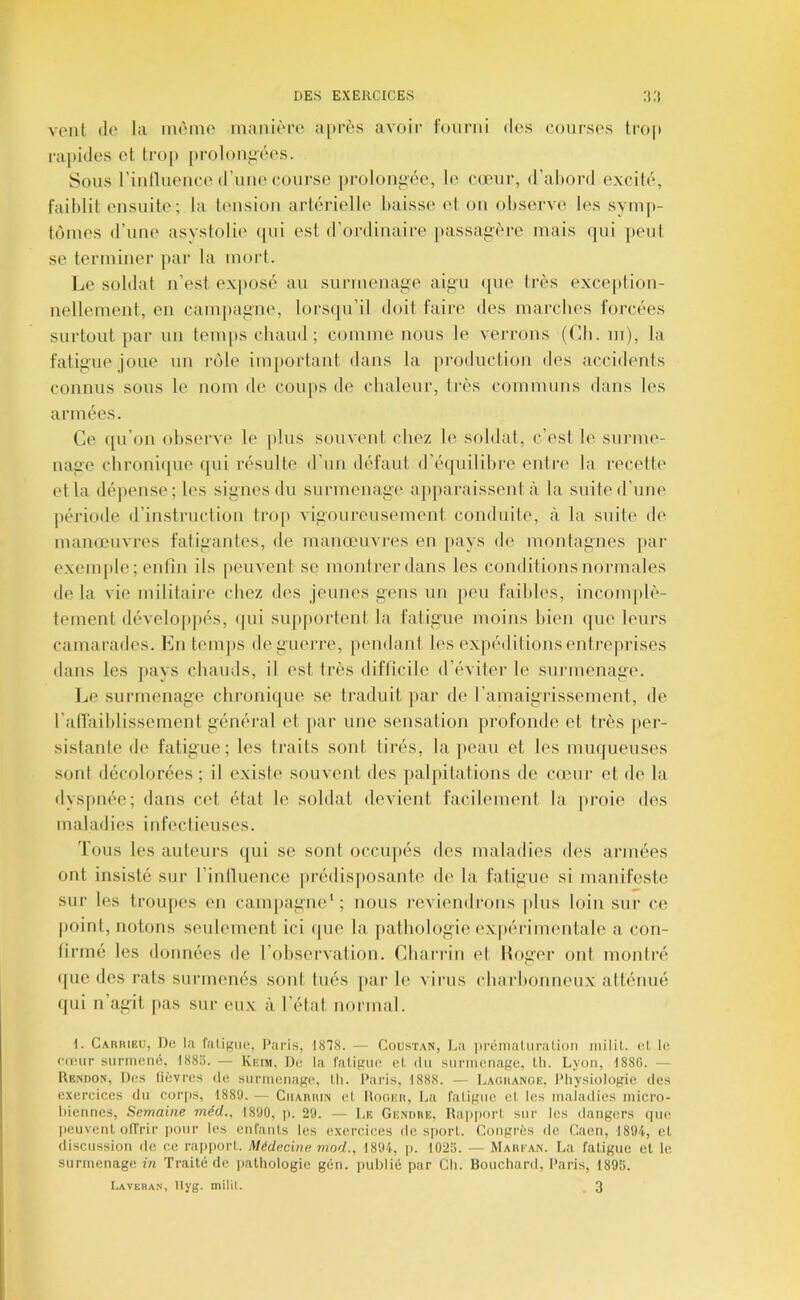 vont (le la mémo maiiif'ro a[m''s avoir fourni des courses iro|» rapides cl trop proloniiéi's. Sous riiillueuee d’uiK'course |)roloufiée, le cœur, d’abord exciti', faiblit ensuite; la timsion artérielle baisse et on observe les symp- t('nnes d’une asystolie (jui est d’ordinaire passaprère mais (jui jieut se terminer par la mort. Le soldat n’est exposé au surmenage aigu ({ue très exce[»tion- nellemenl, en camjiagne, lorsqu’il doit faire des marches forcées surtout par un tenqis chaud; comme nous le verrons (Cb. m), la fatigue joue un riMe important dans la production des accidents connus sous le nom de coups de chaleur, très communs dans les armées. Ce ([u’on observe le jilus souvent chez le soldat, c’est le surme- nage chronique qui résulte d’un défaut d’é(juilihre entre la recette et la dépense; les signes du surmenage ap|)araissent à la suite d’une période d’instruction trop vigoureusement conduite, à la suite de manœuvres fatigantes, de manœuvres en pays de montagnes par exemple; enfin ils peuvent se luonti-er dans les conditions normales de la vie militaire chez des jeunes gens un peu faibles, incomplè- tement dévelo|tpés, ([ui sup|»ortent la fatigue moins bien que leurs camarades. En temps deguei-re, pendant les expéditions entrejirises dans les ]>avs chauds, il est très difficile d’éviter le surmenage. Le surmenage chroniipie se traduit par de l’amaigidssement, de raflaiblissement général et par une sensation profonde et très per- sistante de fatigue; les traits sont tirés, la peau et les muqueuses sont décolorées ; il existe souvent des paljiitations de cœur et de la dyspnée; dans cet état le soldat devient facilement la ]>roie des maladies infectieuses. Tous les auteurs qui se sont occupés des maladies des armées ont insisté sur l’intluence prédisjiosante de la fatigue si manifeste sur les troupes en campagne* ; nous l’cviiuidrons plus loin sur ce point, notons seulement ici (|ue la pathologie expérimentale a con- firmé les données de l’ohservation. Cliarrin et Hoger ont moidré (pie des rats surmenés sont tués par le virus charbonneux atténué qui n’agit |»as sur eux à l’état normal. 1. CAnitiEiJ, De la fatigue, Paris, 1878. — Coustan, La prémaliiralion niilil. el le eteur surmené, 1883. — Iviitsi, De la fatigue, et, du surmenage, lli. Lyon, 188(1. — Rendon, Des fièvres de surmenage, Ih. l’aris, 1888. — Laghanoe, Physiologie des exercices du corps, 1889. — CuAniuN et Rooiiit, La fatigue et, les maladies micro- hiennes. Semaine méd., 1890, )>. 29. — Le Gendue, Ra|)port sur les dangers que peuvent offrir pour les enfants les exercices de sj)ort. Congrès de Caen, 1894, et discussion de ce rapport. Médecine mod., 1894, |i. 1023. — Makean. La fatigue et le surmenage in Traité de pathologie gén. public par Ch. Bouchard, Paris, 1893. I.AVEHAN, Ilyg. milit. , 3