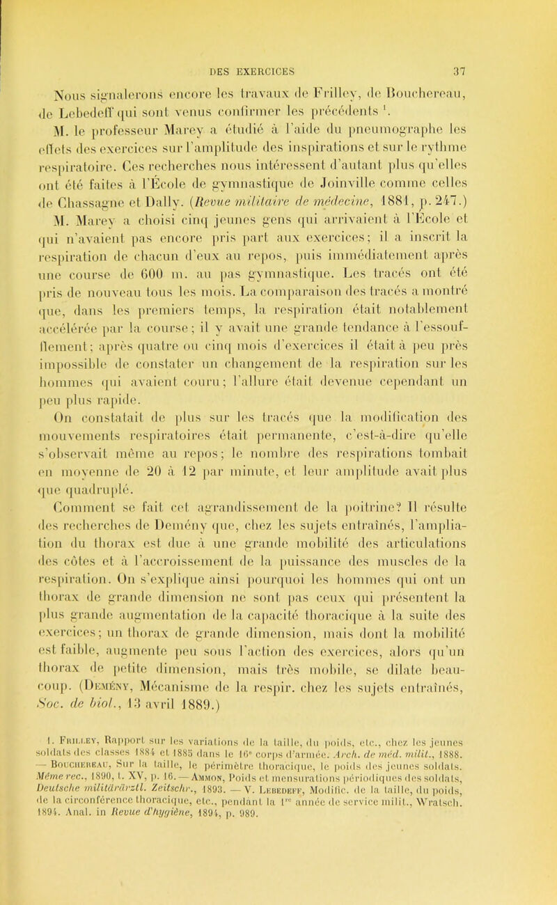 Nous siiinalerons encoi-e les Iravaux de Frilley, de Ikjucliereaii, <lc Lebedeir(iui sont venus conünner les précédents M. le jirofesseur Marcy a étudié à l’aide du pncuinographe les elïeis des exercices sui- l’amplitude des inspirations et sur le rythme respiratoire. Ces recherches nous intéressent d’autant plus qu’elles ont été faites à l’Ecole de gymnastique de Joinville comme celles de Chassagne et Daily. {Revue mililciire de médecine, 1881, p. 247.) M. Marev a choisi cinq jeunes gens qui arrivaient à l’Ecole et (]ui n’avaient pas encore pris part aux exercices; il a inscrit la respiration de chacun d’eux au repos, puis immédiatement ajirès une course de 600 m. au pas gymnastique. Les tracés ont été [>ris de nouveau tous les mois. La comparaison des tracés a montré (jne, dans les premiers temps, la res})iration était notahlement accélérée par la course; il y avait une grande tendance à l’essouf- llement; après (juatre ou ciiu] mois d’exercices il était à (leu ])rès impossible de constater un changement de la respiration sin- les hommes (jui avaient couru; l’allure était devenue cependant un peu plus rapide. On constatait de ])lus sur les tracés <jue la moditication des mouvements respiratoires était permanente, c’est-à-dire (ju’elle s’observait même au repos; le nombre des respirations tombait en moyenne de 20 à 12 par minute, et leur amplitude avait plus que quadruplé. Comment se fait cet agi’andissement de la jioitrine? 11 résulte des recherches de Demény que, chez les sujets entraînés, l’amplia- tion du thorax est due à une grande mobilité des articulations des côtes et à l’accroissement de la puissance des muscles de la res[)iration. On s’exjdique ainsi pourquoi les hommes qui ont un thorax de grande dimension ne sont jias ceux (lui [»résentent la plus grande augmentation de la cajtacité thoracicpie à la suite des exercices; un thorax de grande dimension, mais dont la mobilité est faible, augmente peu sous l’action des exercices, alors (ju’nn thorax de petite dimension, mais très mobile, se dilate hean- coiqi. (I)e.mény, Mécanisme de la respir. chez les sujets entraînés. Soc. de hioL, 13 avril 1880.) I. Fmu.EV, RapporI, sur les variations de la taille, du |ioids, etc.., chez les jeunes soldats des classes I.S84 et 188o dans le lO» corps d’ariuéc. Arch. de mêd. milil., 1888. — BouciiEHEAU, Sur la taille, le périmètre tliorachpic, le poids des Jeunes soldais. Mëmerec., 1890, t. XV, p. 16. — Ammon, Poids et mensurations pcrioiliques des soldats, Deutsche militariu-zll. Zeitsclir., 1893. —V. Lebedeek, Modifie, de la taille, du poids, de la circonférence thoracique, etc., pendant la 1™ année de service milit., Wratsch. 1891. Anal, in Revue d'kyçjiène, 1894, j). 989.