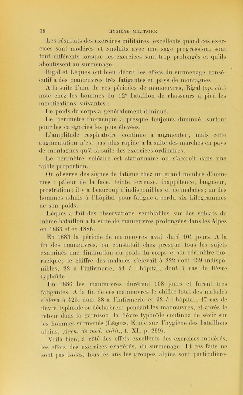 Les résultats des exercices militaires, excellents quand ces exer- cices sont modérés et conduits avec une sage pi’ogression, sont tout différents lorsque les exercices sont trop prolongés et qu’ils aboutissent au surmenage. Rigal et Lèques ont bien décrit les edets du surmenage consé- cutif à des manœuvres très fatigantes en pays de montagnes. A la suite d’une de ces périodes de manœuvres, Rigal (o;j. cH.) note chez les hommes du 12® bataillon de chasseurs à pied les modifications suivantes : Le poids du corjis a généralement diminué. Le périmètre thoracique a presque toujours diminué, surtout pour les catégories les plus élevées. L’amplitude respiratoire continue à augmenter, mais cette augmentation n’est pas plus rapide à la suite des marches en pays de montagnes qu’à la suite des exercices ordinaires. Le périmètre soléaire est stationnaire ou s’accroît dans une faible proportion. On observe des signes de fatigue chez un gi’and nombre d’hom- mes : ])âleur de la face, teinte terreuse, inappétence, langueur, prostration; il y a beaucoup d’indisponibles et de malades; un des hommes atlmis à l’hôpital pour fatigue a perdu six kilogrammes de son poids. Lèques a fait des observations semblables sur <les soldats du même bataillon à la suite de manœuvres prolongées dans les Alpes en 1885 et en 1880. En 1885 la période de manœuvres avait duré 104 Jours. A la tin des manœuvres, on constatait chez presque tous les sujets examinés une diminution du poids du corps et du périmètre tho- racique; le chiffre des malades s’élevait à 222 dont 159 indispo- nibles, 22 à l’infirmerie, 41 à l’bôpital, dont 7 cas de lièvre' typhoïde. En 1880 les manœuvres durèrent 108 jours et furent très fatigantes. A la fin de ces manœuvres le chilïVe total des malades s’éleva à 425, dont 38 à l’infirmerie et 92 à l’hôpital; 17 cas de fièvre typhoïde se déclarèrent pendant les manœuvres, et après le retour dans la garnison, la fièvre typhoïde continua de sévir sur les hommes surmenés (Lèques, Elude sur l’bygiène des bataillons alpins, Arch. de méd. 'milil., t. XI, p. 269). Voilà bien, à côté des ellèts excellents des exercices modérés, h's effets des exercices exagérés, du surmenage. El ces faits ne sont, pas isolés, tous les ans les groupes alpins sont particulière- $