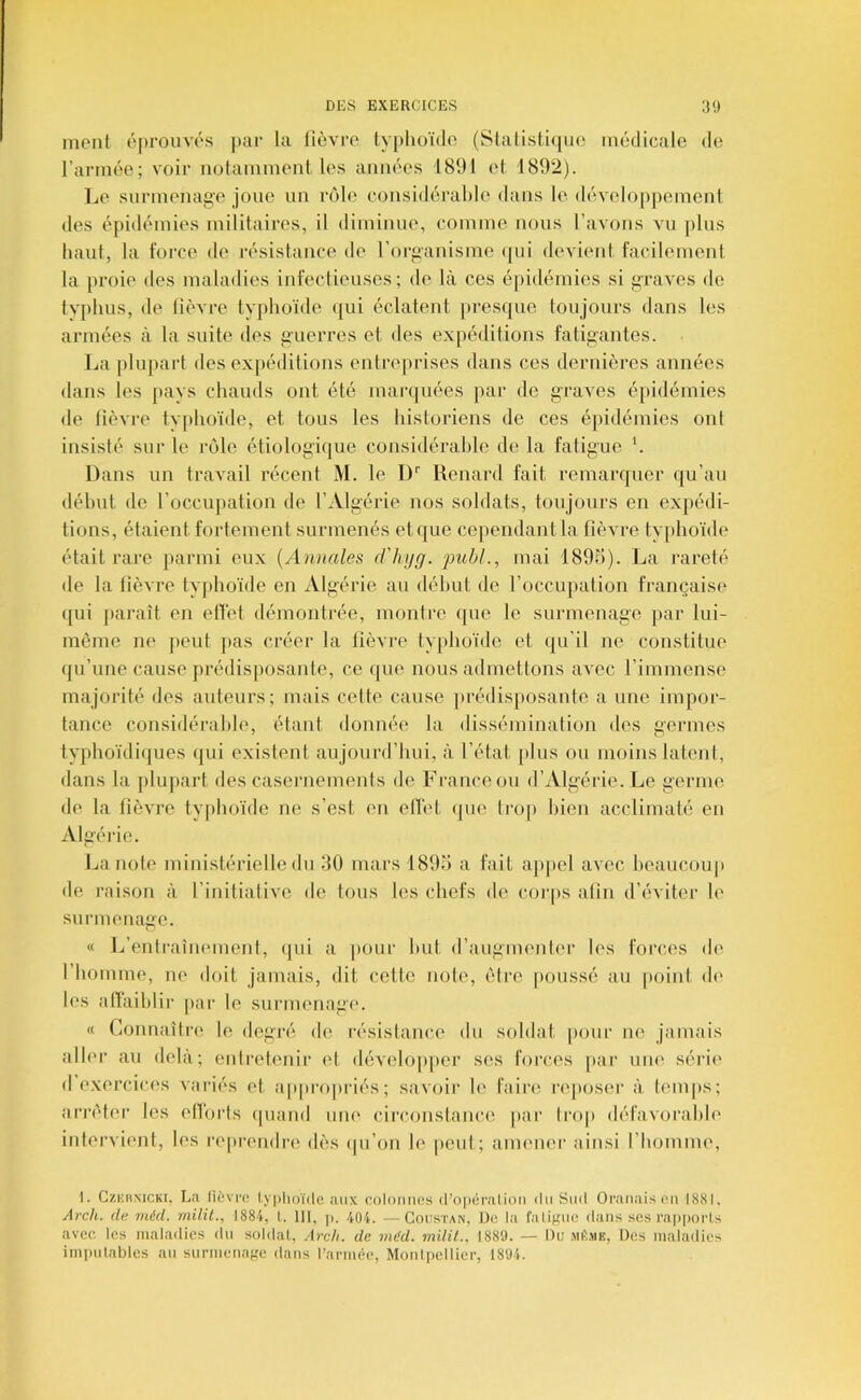 inoni éprouves jiar la fièvre ly|)lu)ï(lo (Slalistiquo medicale de l’armée; voir notamment les années 181)1 et 1892). IjO surmenage joue un rôle considérabh' dans le développement des épidémies militaires, il diminue, comme nous l’avons vu plus haut, la force de résistance de l’organisme (|ui devient facilement la proie des maladies infectieuses; de là ces épidémies si graves de tvphus, de lièvre typhoïde t[ui éclatent jiresijue toujours dans les armées à la suite des guerres et des expéditions fatigantes. La plupart des expéditions entreprises dans ces dernières années dans les pays chauds ont été marquées par de graves épidémies de lièvre tvphoïde, et tous les historiens de ces épidémies ont insisté sur le rôle étiologique considérable de la fatigue. '. Dans un travail récent M. le 1)'' Renard fait remarquer qu’au début de l’occupation de l’Algérie nos soldats, toujours en expédi- tions, étaient fortement surmenés et que cependant la fièvre typhoïde était rare parmi eux {Annales d'hijg. jmbl., mai 1895). La l’areté de la fièvre typhoïde en Algérie au début de l’occupation française qui jiaraît en elTet démontrée, montre que le surmenage par lui- mènie ne peut pas créer la fièvre typhoïde et qu’il ne constitue qu’une cause prédisposante, ce que nous admettons avec l’immense majorité des auteurs; mais celte cause jtrédisposante a une impor- tance considérable, étant donnée la dissémination des germes typhoïdi((ues (jui existent aujourd’hui, à l’état [)lus ou moins latent, dans la plupart des casernements de France ou d’Algérie. Le germe de la fièvre typhoïde ne s’est en elTet (pie troji bien acclimaté en Algérie. La note ministérielle du 30 mars 1895 a fait ajipel avec heaucouj) de raison à l’initiative de tous les chefs de cor|)s afin d’éviter le surmenage. « Ij’entraîmMuent, (|ui a pour but d’augmenter les forces de l’homme, ne doit jamais, dit cette noie, être [loussé au point de les nlïàihlir par le surmenage. « Connaître le degré de résistance du soldat pour ne jamais aller au delà; enlrelenir et développer ses forces par une série* exercices variés et appnqiriés; savoir le faircî re|>os(*r à temps; arrêter les elToi-ts (piand une circonstance par tiaq» défavorable intervient, les reprendi'e dès (pi’on le peut; amener ainsi l’homme. 1. CzKHMCKi. La lièvre, lyphoïde aux colonnes (ropéi’alioii du Sud Oranaisen 1881. Arch. (le méd. milit., 1884, l. IH, p. 404. —Coustan, De la fatigue dans scs rapporls avec les maladies du soldat, Arch. de méd. milil., 1889. — Ou MèsiE, ües maladies imi)iilables an surmenage dans l’armée, Monlpellier, 1894.