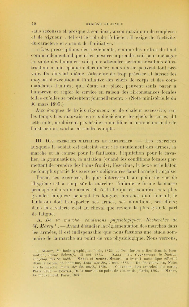 sans secousse et jiresque à son insu, à son maxiinnin de souplesse et de viirueur : tel est le rôle de l’oflieiei’. Il exiL>o de l’actiAilé, du caractère et surtout de rinitialive. « Les pi’escriptions des règlements, comme les ordres du haul commandement indiijuent les mesures à [irendrc soit jiour ménager la santé des hommes, soit pour atteindre certains lésultals d’ins- Iriiction à une é{)oque déterminée; mais ils ne [leinent tout pré- voir. Ils doivent môme s’abstenir de Irop préciser et laisser les moyens d’exécution à l’initiative des chefs de coj'ps et des com- mandants d’unités, (|ui, étant sur place, peuvent seuls parer à l’imprévu et régler le service en raison des cii-constances locales telles qu’elles se présentent journellement. » (Note ministérielle du 30 mars 1895.) Aux époques de froids rigoureux ou de chaleur excessive, ]>ar les temps très mauvais, en cas d’épidémie, les chefs de corps, dit celte note, ne doivent pas hésiter à moditier la marche normale de rinslruction, sauf à en rendre compte. tu. Des exercices militaires ex particulier. — Les exercices auxijuels le soldat est astreint sont : le maniement des armes, la marche et la course pour le fantassin, l’équitalion pour le cava- lier, la gymnastique, la natation (quand les conditions locales [ler- mettent de prendre des bains froids); l’escrime, la boxe et le bâton ne font [)lus paidie des exercices obligatoires dans l’armée française. Parmi ces exercices, le plus intéressant au point de vue de l’hygiène est à coup sur la marche; l’infanterie forme la masse principale dans une aianée et c’est elle qui est soumise aux plus grandes fatigues; pendant les longues marches (|u’il fournit, le fantassin doit transporter ses armes, ses munitions, ses elTels; dans la cavalerie c’est au cheval (|ue revient la [)lus grande jiart de fatigue. A. De la marche, coud liions physiologiques. Recherches de M. Marey ‘ . —Avant d’étudier la réglementation des marches dans les armées, il est indispensable (|ue nous fassions une étude som- maire de la marche au jioint de vue jdiysiologiijue. Nous verrons, I. Marey, Mélliode f,'rai)hique, Paris, 1878; el lies forces utiles dans la loeo- inolion. Revue Scieiilif., 23 ocL 1884. — Daixy, arl. Gymnastique tu Diction, encydop. des Sc. méd. — Marey el Demény, Mesure du Iravail mceanique elTecluê dans la locoin. de l’iioinme, Acad, des Sc., 0 uov. 1885. —De Pouvourviu.e, Noies sur la marche, Journ. des Sc. niilit., 1886. — Couvreur, Les exercices du corps, Paris, 181)0. — Cortiai-, De la marche au point tic vue milil., Paris, 1893. — Marey. Le mouvement, Paris, 1894.