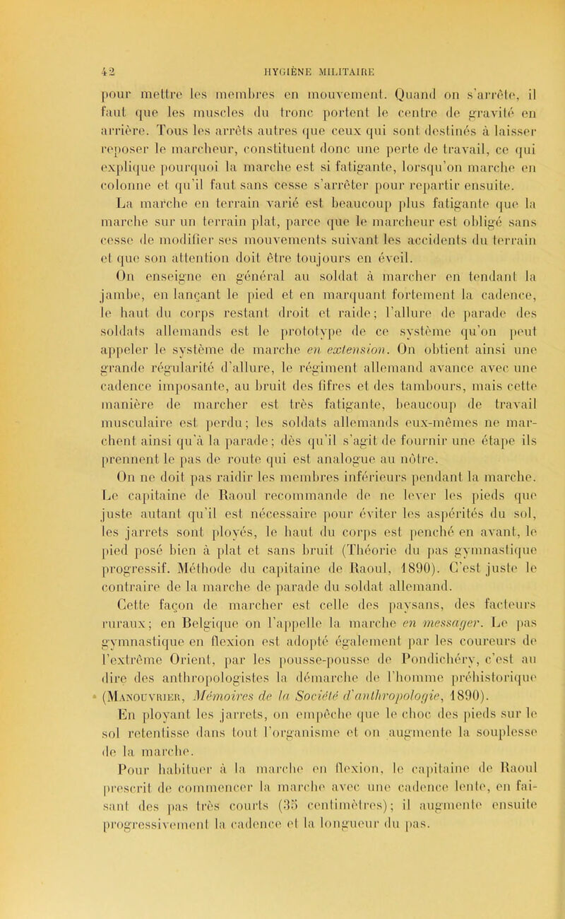 pour mettre les membres en mouveimml. Quand on s’ai'rète, il faut que les muscles du Ironc portent le centre de irravité en arrière. Tous les arrêts autres ({ue ceux qui sont destinés à laisser reposer le marcheur, constituent donc une perte de travail, ce (pii ex[)lique pourquoi la marche est si fatigante, lors(ju’on marche en colonne et qu’il faut sans cesse s’arrêter pour repartir ensuite^ La marche en terrain varié est beaucoup plus fatigante que la marche sur un terrain plat, parce (jue le marcheur est obligé sans cesse de modifier ses mouvements suivant les accidents du terivain et ([ue son attention doit être toujours en éveil. On enseigne en général au soldat à marcher en tendant la jamlx', en lançant le pied et en mar([uant fortement la cadence, le haut du corps restant droit et raide; l’allure de parade des soldats allemands est le prototype de ce système qu’on ])eut appeler le système de marche en extension. On obtient ainsi une grande régularité d’allure, le régiment allemand avance avec une cadence imposante, au bruit des fifres et des tambours, mais cette manière de marcher est très fatigante, heaucoiq» de travail musculaire est ])erdu; les soldats allemands eux-mêmes ne mar- chent ainsi qu’à la parade; dès qu’il s’agit de fournir une étape ils prennent le pas de route qui est analogue au injtre. On ne doit pas raidir les membres inférieurs pendant la marche. Le capitaine de Raoul recommande de ne lever les pieds que juste autant qu’il est nécessaire pour éviter les aspérités du sol, les jarrets sont ployés, le haut du coiqts est [lenché en avant, le |)ied posé bien à plat et sans bruit (Théorie du j)as gymnastique progressif. Méthode du capitaine de Raoul, 1890). C’est juste le contraire de la marche de parade du soldat allemand. Cette façon de marcher est celle des paysans, des facteurs ruraux; en Betgi([ue on rap|)elle la marche en message^'. Le pas gymnastique en flexion est ado])té également |)ar les coureurs de l’c-xtrême Orient, par les pousse-jtousse de Pondichéry, c’est au dire des anthro[)ologistes la démarche de l’homme préhistorique * (M.msouviueu, Mémoire.^ de la Société d'anthropologie, 1890). En ployant les jarrets, on empêche (|ue le choc des pieds sur le sol retentisse dans tout l’organisme et on augmente la souplesse de la marche. Pour habituer à la marclu' en llexion, le ca|)itaine de Raoul pi’escrit de commencer la marclu' avec une cad(Mic(^ lenle, en fai- sant des |>as très courts (95 cenlimèlres) ; il augmenh' ensuit(‘ progressivement la cadence (d la longueur du |tas.