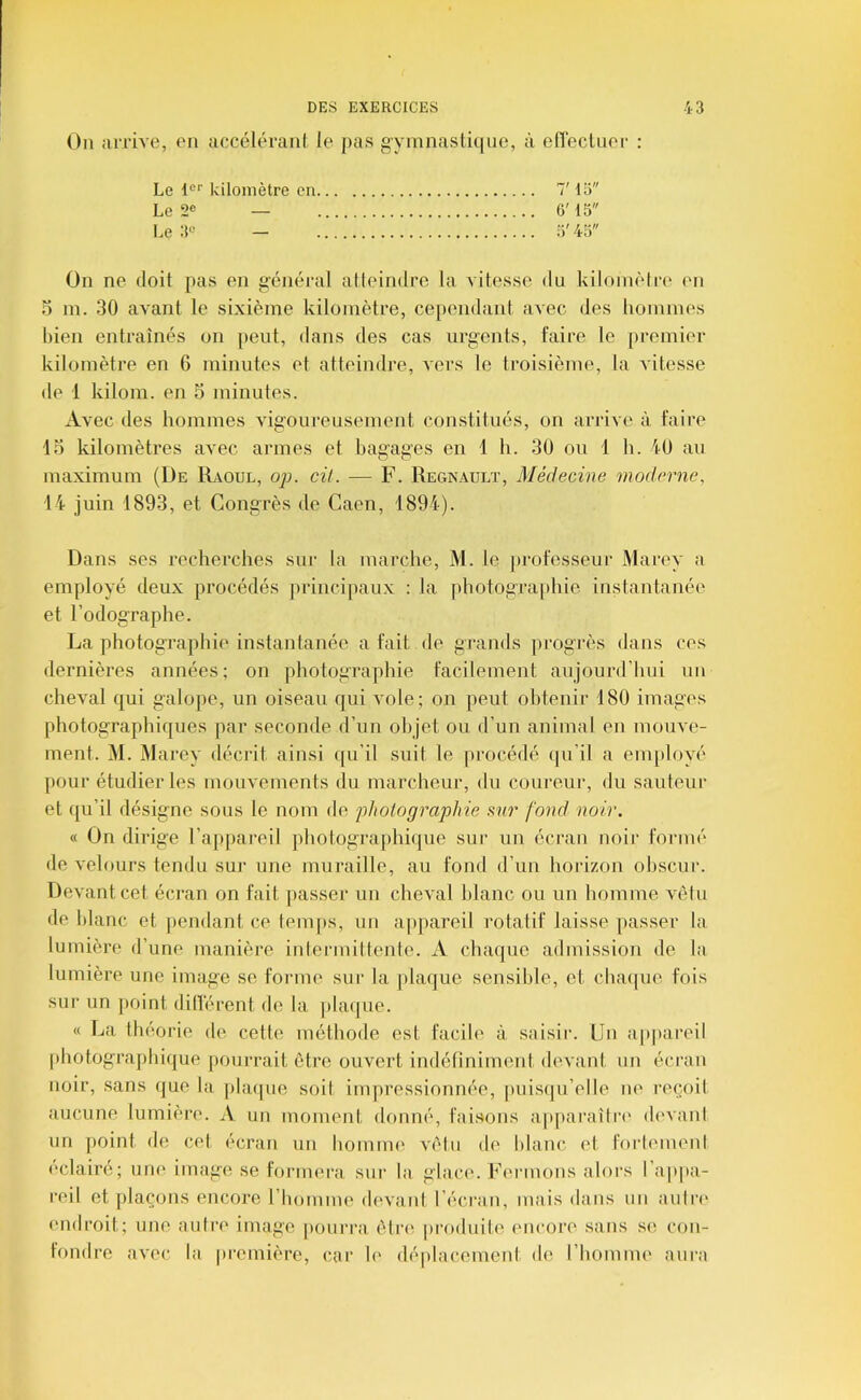 On arrive, en accéléranl le pas gymnastique, à elîeclner : Le kilomètre en 7' 15 Le 2® — 6'15 Le 3« — 5' 45 On ne doit pas en g’énéral atteindre la vitesse du kilomètre en 5 m. 30 avant le sixième kilomètre, cependant avec des hommes bien entraînés on peut, dans des cas urgents, faire le premier kilomètre en 6 minutes et atteindre, vers le troisième, la vitesse de 1 kilom. en 5 minutes. Avec des hommes vigoureusement constitués, on arrive à faire lo kilomètres avec armes et bagages en 1 h. 30 ou 1 h. iO au maximum (De Raoul, ojj. cil. — F. Régnault, Médecine moderne, 14 juin 1893, et Congrès de Caen, 1894). Dans ses recherches sur la marche, M. le [irofesseur Marey a employé deux procédés jirincipaux : la photogra[)hie instantanée et Fodographe. La photographie instantanée a fait de grands progi'ès dans ces dernières années; on photographie facilement aujourd’hui un cheval qui galope, un oiseau qui vole; on peut obtenir 180 images photographiques par seconde d’un objet ou d’un animal en mouve- ment. M. Marey décrit ainsi qu'il suit le procédé qu’il a employé ])Our étudier les mouvements du marcheur, du coureur, du sauteur et qu’il désigne sous le nom de jjhotographie mr fond noir. « On dirige l’apiiareil photographique sur un écran noii‘ formé de velours tendu sur une muraille, au fond d’un horizon ohscui’. Devant cet écran on fait passer un cheval blanc ou un homme vêtu de blanc et pendant ce temps, un appareil rotatif laisse passer la lumière d’une manière intermittente. A chaque admission de la lumière une image se forme sur la jilaque sensible, et cha(|ue fois sur un ])oint ditïèrent de la jdaipie. « La théorie d(* cetti^ méthode est facile à saisir. Un appareil photographique pourrait être ouvert indéliniment devant un écran noir, .sans que la. phupie soit impressionnée, |)uisqu’elle ne reçoit aucune lumière. A un moment donné, fai.sons apjtai'aîln' devant un point de cet écran un homnu^ vêtu de blanc et foidement éclairé; une image se formerca, sur la glace. Fermons alors l’appa- reil et ])laçons encore rhonime di'vant l’écran, mais dans un aiilri' endroit; une autre image pourra ètri^ produite encore sans se con- fondre avec la première, car le déplacement de l’hoiunu' aura