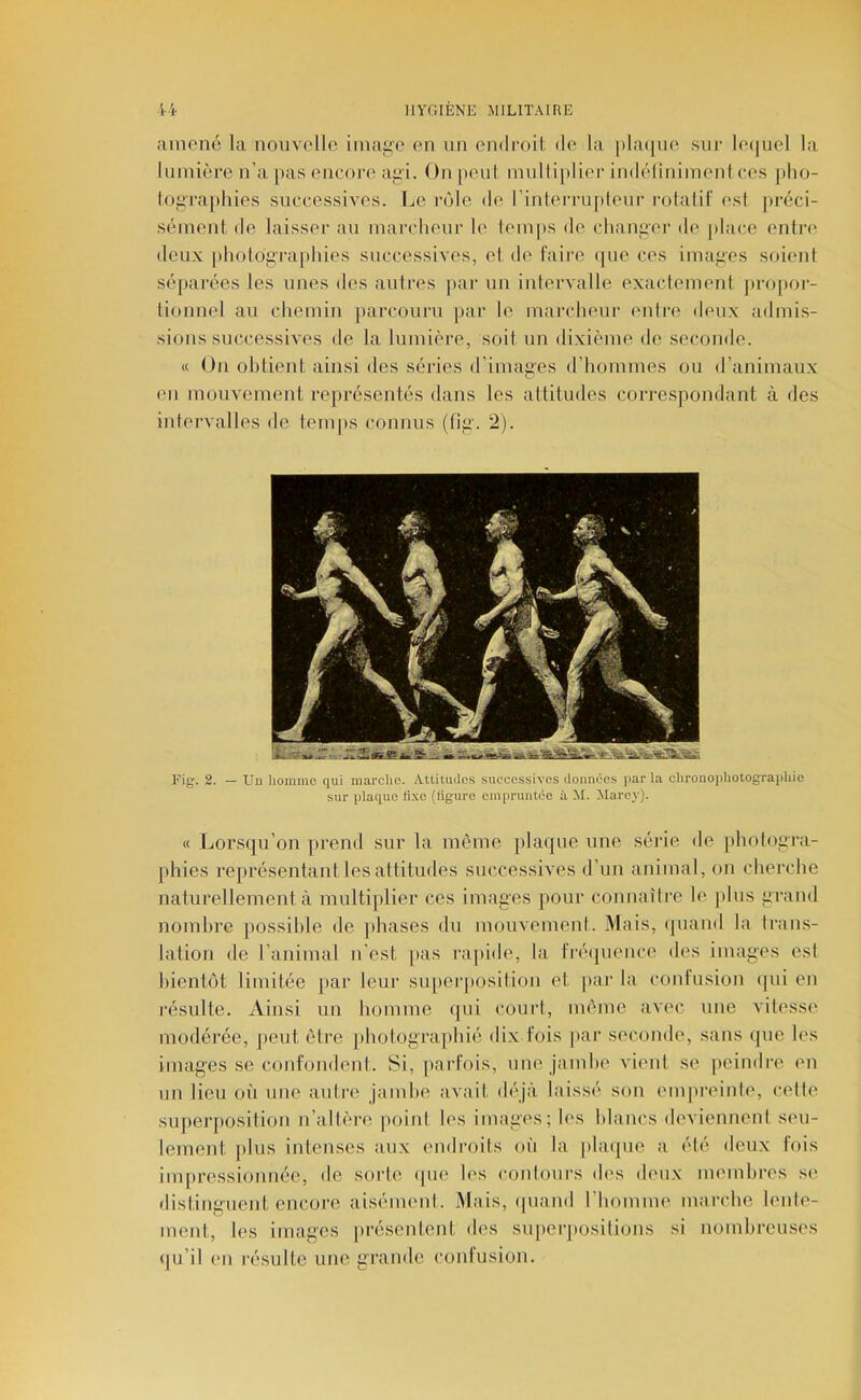 ainoné la noiivolle iniafio en un cndmit de la |)la([iie sur leijuel la lumière n’a pas encon> ai>i. On peut inulliplier indélinimenl ces pho- loj^ra[)hies successives. Ije rôle de l’inlerrujdeur rolalif esl préci- sément de laisser au marclieur le lem|»s de chaiiiier de jilace entn^ deu.x iiliolograpliies successives, et de faire ipie ces images soieni séjiarées les unes des autres par un intervalle exactement propor- tionnel au chemin parcouru par le marcheur entre deux ailmis- sions successives de la lumière, soit un dixième de seconde. « On obtient ainsi des séries d’images d’hommes ou d’animaux en mouvement représentés dans les attitudes correspondant à des intervalles de temps connus (fig'. 2). Fig. 2. — Un homme qui marche. Attitudes successives données par la chronophotographie sur plaque lixe (ligure empruntée à M. Marcy). « Lorsqu’on prend sur la même plaque une série de photogra- phies représentant les attitudes successives d’un animal, on cherche naturellement à multiplier ces images pour connaître le ]dus grand nombre possible de |>hases du mouvement. Mais, quand la tran.s- lation de l’animal n’est [las rapide, la fréipience des images est bientôt limitée par leur siqierposilion et par la contusion ipii en résulte. Ainsi un homme qui court, même avec une vitesse modérée, peut être ])liotog'ra])hié dix fois par seconde, sans cpie les images se confondent. 8i, parfois, une jambe vient se peindre en un lieu où une autre jambe avait déjà laissé son empreinte, cette superposition n’altère point les images; les blancs deviennent seu- lement plus intenses aux endroits où la plaque a été deux fois impressionnée, de sorte ipie les contours des deux membres s(> disting'uent encore aisément. Mais, (piand l’homme marche lente- ment, les images |)résentent des suiierpositions si nombreuses qu’il en résulte une grande contusion.