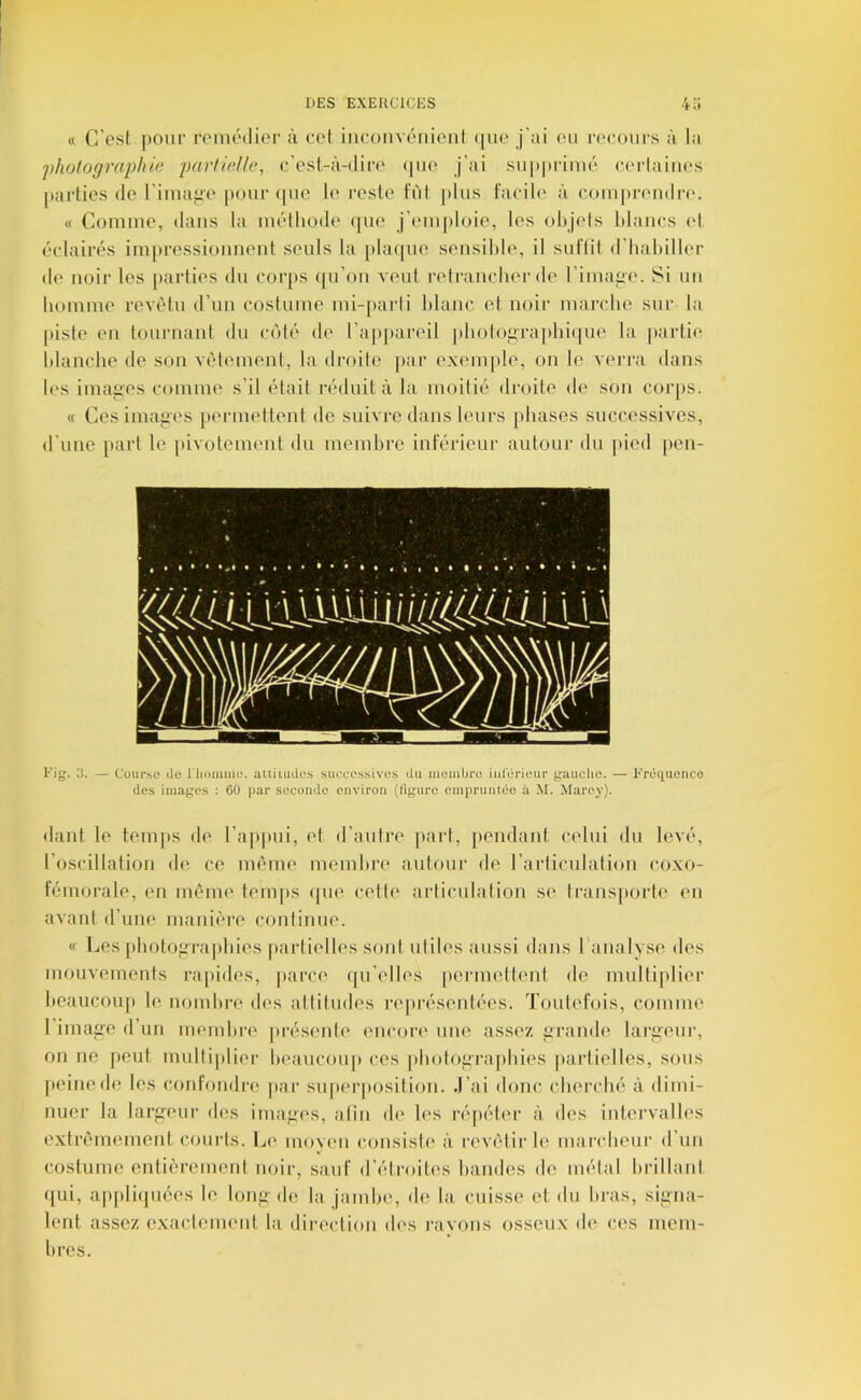 « C’est pour roniédior à cet iiicoiivénioiil (|ue j’ai eu recours à la photographie partielle, c’esl-à-dir(' (|ue j’ai supprimé certaines [larties de l’imaiiC' pour que le reste Fût jjlus Facile à, comprendi-(‘. « Comme, dans la méthode (pu* j’emidoie, les objets blancs (d éclairés impressionnent seuls la [)la([ue sensible, il suFlit d’habiller de noir les jtarties du corps ({u’on veut retrancher de l’image. Si un homme revêtu d’un costume mi-paidi blanc et noir marche sur la [)iste en tournant du coté de l’appareil jdiotograpbicpie la parti(‘ blanche de son vêtement, la droite par exeni|)le, on le verra dans les imaij’es comme s’il était réduit à la moitié droite de son corps. « Ces images |>ermettent de suivre dans leurs phases successives, d’une part le pivotement du membre intérieur autour du pied pen- Fig. 3. — Cüur.sc de l'iiiiiume. attiiudos successives du momijro iulerieur gauche. — Fréquence des images : 60 par seconde environ (figure empruntée à M. Marey). fiant le temps de l’appui, et d’autre [fart, jfendant celui du levé, l’oscillation de ce même membre iiutour de l’articulation coxo- Fémorale, en même teni|)S (pie cette articulation se transporte en avant d’une maniêi-e continue. « Les idiotoiiraiibies paidielles sont utiles aussi dans l analyse des mouvements i-apides, parce (pi’elles |»eianettent de multiplier beaucoup le nombre des attitudes représentées. TouteFois, comme l’imafre d’un membi-e jirésentf' encort' une assez f>rande lariieur, on ne jieut multiplier beaucou|i ces |)botoi’rapbies ]iarlielles, sous [leinede les conFoudre par superposition, .l’ai (buic cherché à dimi- nuer la larfreur des imapes, alin d(' les répéter à des intervalles extrêmement courts. Le moyeu consisb' à revêtir le mandieur d’un costume entièrement noir, sauf d’étroitf's bandes de métal brillant (pii, appli(juées le lonf>’ de la jambe, de la cuisse et du bras, siiina- lent assez exactement l;i direction (b's ravons osseux de ces mem- bres.