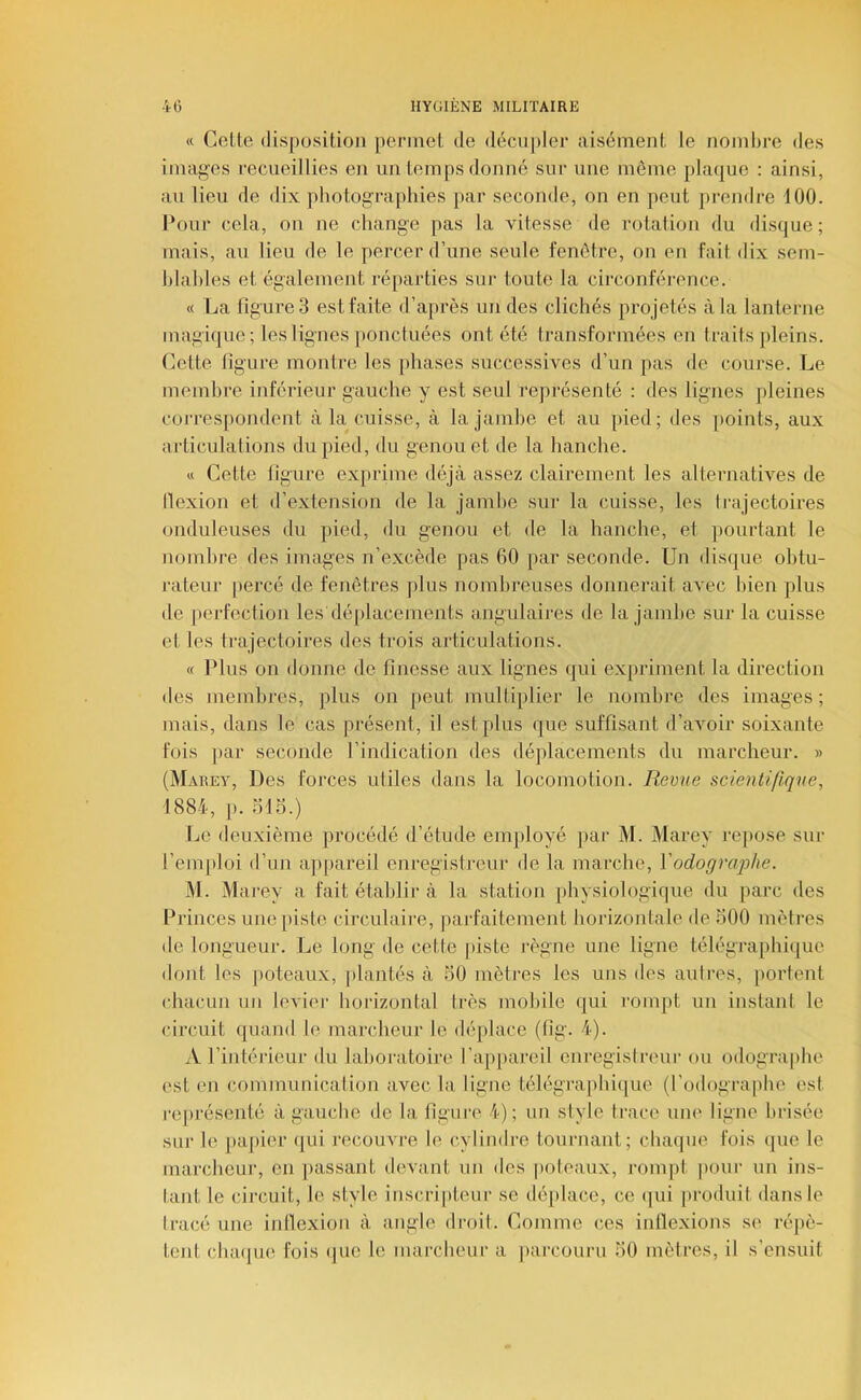 « Celte disposition permet de déciijiler aisément le nombre des images recueillies en un temps donné sur une même plaijue : ainsi, au lieu de dix photographies par seconde, on en peut prendre 100. Cour cela, on ne change pas la vitesse de rotalion du disque; mais, au lieu de le percer d’une seule fenêtre, on en fait dix sem- hlahles et également réjiarties sui‘ toute la circonféi-ence. « La figures est faite d’après un des clichés projetés à la lanterne magique ; les lignes })onctuées ont été transformées en traits pleins. Cette ligure montre les phases successives d’un pas de course. Le memhre inférieur gauche y est seul représenté : des lignes pleines correspondent à la cuisse, à la jamhe et au pied; des [loints, aux articulations du pied, du genou et de la hanche. « Cette ligure exprime déjà assez clairement les alternatives de llexion et d’extension de la jamhe sur la cuisse, les trajectoires onduleuses du jiied, du genou et de la hanche, et pourtant le nomhre des images n’excède pas 60 par seconde. Un disque ohtu- j'ateur |)ercé de fenêtres plus nombreuses donnerait avec hien plus de j)erfeclion les déplacements iingulaires de la jamhe sur la cuisse et les trajectoires des trois articulations. « Plus on donne de finesse aux lignes qui expriment la direction des memhres, plus on peut multiplier le nomhre des images; mais, dans le cas présent, il est plus que suffisant d’avoir soixante fois pai‘ seconde l’indication des déplacements du marcheur. » (Marey, Des foj'ces utiles dans la locomotion. Revue scientifique, 1884, p. ol5.) Le deuxième procédé d’étude employé par M. Marey re[)Ose sur l’emploi d’un appareil enregistreur de la marche, Yodograqjhe. M. Marey a fait établir à la station physiologique du parc des Princes une piste circulaire, parfaitement horizontale de 500 mètres de longueur. Le long de cette [liste règne une ligne télégraphicpie dont les poteaux, j)lantés à 50 mètres les uns des autres, portent tdiacun un levier horizontal Irès mobile qui roin[)t un instant le circuit quand le marcheur le déplace (tîg. 4). A l’intéiâeur du laboratoire l’ap[)areil euregisireur ou odographe est en communication avec la ligne télégra|dnque (l’odographe est j-eprésenlé à gauche de la figure 4); un style trace uiu' ligne brisée sur le [)a])ier qui recouvre le cylindre tournant; chaque fois que le marcheur, en [lassant devant un des poteaux, rompt pour un ins- tant le cil-cuit, le style inscripteur se dé[)lace, ce ijui [iroduit dans le tracé une inllexion à angle droit. Comme ces inllexions se réjiè- tent cluujiH'. fois (jue le marcheur a parcouru 50 mètres, il s’ensuit