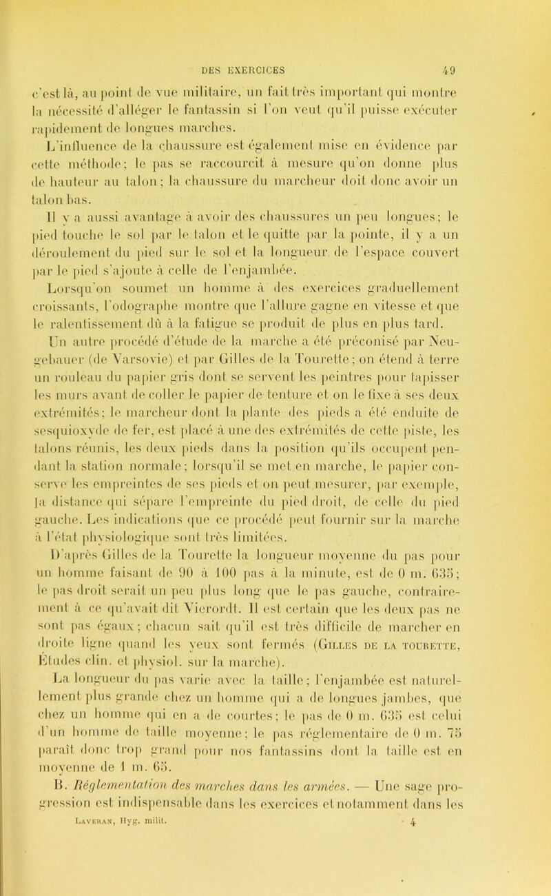 c’est là, au itoiiil de vue luililaire, un lait Irès impoidanl. (jui moiilia; la uéeessilé d’alléger le taulassiii si l’on veut (ju’il puisse exécutei- rapidement de louiiues mai-clies. Ij’iiilluence de la cdiaussure est éi^alemeiil mise (ui évidence par celte méthode; le pas se l’accourcit à mesure (pi’on donne plus de hauteur au lalon; la (diaussui’e du marcheur doit donc avoir un lalon has. il V a aussi avantaiîe à avoii' des chaussures un peu loni>ues; le |)ied touche le sol par le lalon et le (juittc [lar la ])ointe, il y a un déroulement du [)ied sur le sol et la loufiueur de l’espace couvert par le |)ied s’ajoute à celle de renjamhée. Lors(pi’on soumet un homme à des exercices graduellement croissanis, l’odfip’aphe montre (pie l’allure j^ajine en vitesse et (|ue le ralentissement dû à la faliiiue se |)roduit de }dus en plus lard. Un autre procédé d’étude de la marche a été préconisé [lar Neu- a'ehauer (de Varsovie) et par Gilles de la Tourette; on élend à teri'e un rouleau du papiei' li'ris dont se servent les peintres ]iour tapisser les murs avant de collei’ le jiapier de tenture et on le lixe à ses deux extrémités; le marcheur dont la jdante des jiieds a élé enduite de ses(piioxvde de fei', est placé aune d('s exli’émités de celle pisie, les talons réunis, les deux pieds dans la position (ju’ils occupent pen- dant la station normale; Iors([u’il se met en marche, le papier con- serve tes empiaunles de ses pieds et on jieut mesui’er, par exem|de, |a distance (pii sépare l’empreinte du jtied droit, de celle du pied uauclie. Les indications (pie ce procédé peut tournir sur la marche à l’étal pliysiolof;i(pie sont très limitées. D’après Gilles de la d’oiirette la loniiiieur moyenne du pas jumr un homme l'aisant de (H) à 100 pas à la minule, est de 0 m. Odo; 1(‘jias droit serait un peu plus loni^' (pie le pas gaiiclu', contraire- ment à ce (pi’avait dit Vierordt. 11 est certain (jue h's deux pas ne sont i»as égaux; (diacim sait (pi’il est très dit’licile de marcher en droite ligne (piaiid les yeux sont rermés (Gilles de la toeheïte, l'itudes clin, et physiol. siii‘ la marche). Jja longueur du pas varie avec la taille; l’enjainhée est nalurel- lement [ilus grande cIk'z un homme (pii a. do longues jamhes, (pie chez un homme (pii en a de courti's; le pas de 0 m. Odo est celui d’un homme d(> taille moyenne; le jias r(''gh'menlairc de 0 m. 75 paraît donc trop grand pour nos rantassins dont la taille (\st en moyeniK^ de 1 m. Ou. 13. liéglempjilalion des marches dans les armées. — Une sage pro- gression est indispensahie dans les exercices et notamment dans les Laveiian, llyg. milit. 4