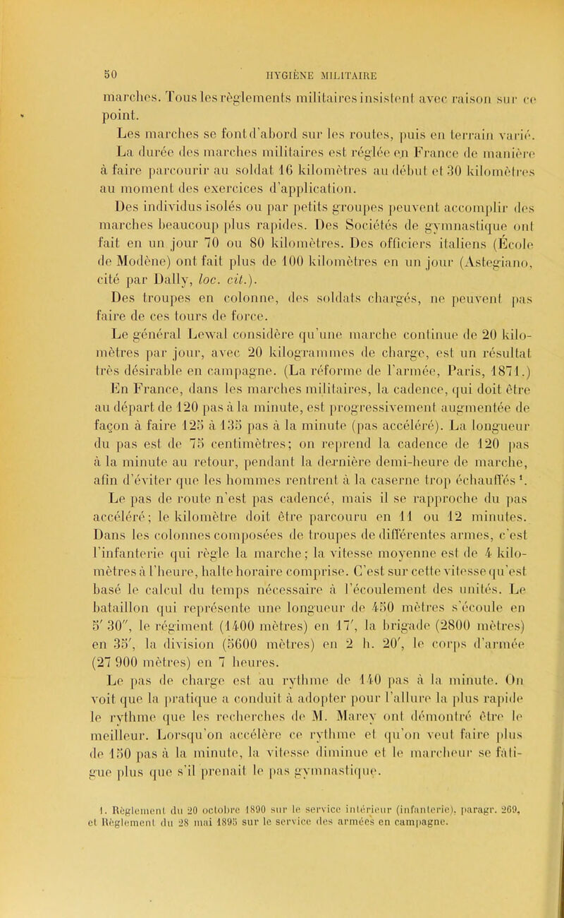 marchos. Tous lesrèg'lemenLs militairesinsislcuil avee raison sur ce point. Les marches se fonld’ahord sur les routes, |uiis eu terrain varié. La durée des marches militaires est réglée en France de manière à faire parcourir au soldat 16 kilomètres au déhiit et .30 kilomèlriLs au moment des exercices d’application. Des individus isolés ou par petits groupes jieuvent accomplir des marches beaucoup plus rapides. Des Sociétés de gymnastique ont fait en un jour 70 ou 80 kilomètres. Des officiers italiens (École de Modène) ont fait plus de 100 kilomètres en un jour (Astegiano, cité par Daily, loc. cil.). Des troupes en colonne, des siddats chargés, ne peuvent pas faire de ces tours de force. Le général Lewal considère qu’une marche continue de 20 kilo- mètres par jour, avec 20 kilogrammes de charge, est un résultat très désirable en campagne. (La réforme de l’armée, Paris, 1871.) Fn France, dans les marches militaires, la cadence, qui doit être au départ de 120 pas à la minute, est progressivement augmentée de façon à faire 125 à 135 pas à la minute (|ias accéléré). La longueur du pas est de 75 centimètres; on re|»rend la cadence de 120 pas à la minute au retour, pendant la dernière demi-heure de marche, afin d’éviter que les hommes rentrent à la caserne trop échautles ‘. Le pas de route n’est pas cadencé, mais il se rapproche du jias accéléré; le kilomètre doit être parcouru en 11 ou 12 minutes. Dans les colonnes comjiosées de troupes de différentes armes, c'est l’infanterie qui l'ègle la marche; la vitesse moyenne est de 4 kilo- mètres à l’heure, halte horaire comprise. C’est sur cette vitesse ({u’est basé le calcul du temps nécessaire à récoulement des imités. Le bataillon qui représente une longueur de 450 mètres s’écoule en 5' 30, le régiment (1400 mètres) en 17', la brigade (2800 mètres) en 35', la division (5600 mètres) en 2 h. 20', le corjis d’armée (27 900 mètres) en 7 heures. Le pas de charge est au rylhme de 140 pas à la minute. On voit que la pratique a conduit à adopter pour l’allure la plus rapide le rvthme que les recherches de M. Marey ont démontré être le meilleur. Lorsqu’on accélère ce rylhme et qu’on veut faire plus de 150 pas à la minute, la vitesse diminue et le marcheur se fati- gue plus (|ue s’il prenait le pas gymnastiipie. I. Règlemenl. du 20 oclolire 1890 sur le, service inlérieur (infanterie), jiaragr. 269, et Règlemenl du 28 mai 1895 sur le service des armées en campagne.