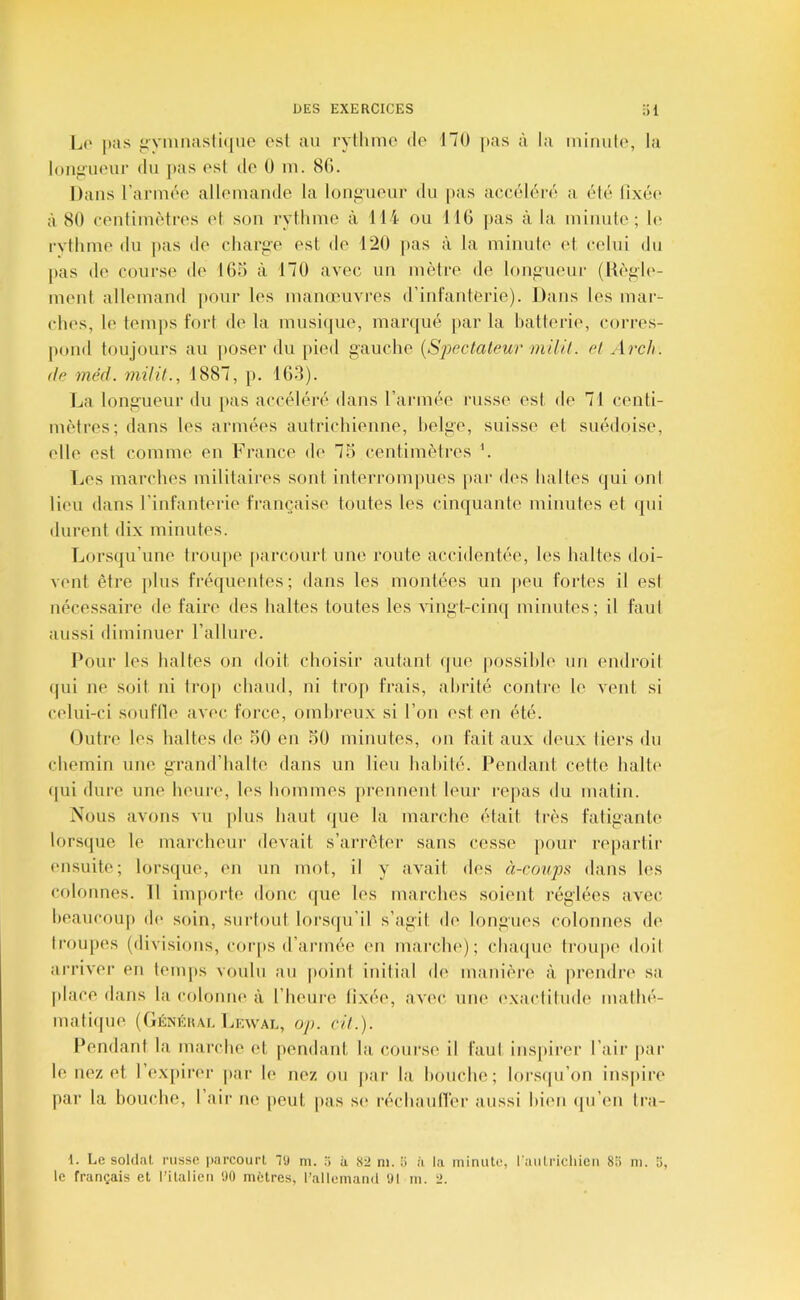 1j(' pas <>N-miiasti(|ue osl au rylluiic de 170 pas à la iniiuile, la loiijl'ueur du pas esl do 0 lu. 80. Dans rarmoo alloniande la lonf;uour du pas accéléi-o a élé lixéc* à 80 couliiuètres et son rythme à 114 ou 110 pas à la, minute; h' rvthme du |ias de chariie est de 120 pas à la minute et celui du pas de course de lOo à 170 avec un mètre de lonfiueur (Hègle- ment allemand j)0ur les manœuvres d’infanterie). Dans les mar- ches, le temps fort de la musique, manjué |)ar la batterie, corres- pond toujours au poser du pied gauche {Spectateur mil il. et Arcli. de méd. milit., 1887, p. 103). La longueur du pas accéléré dans l’année russe est de 71 centi- mètres; dans les armées autrichienne, helge, suisse et suédoise, elle esl comme en France de 73 centimètres h Les mai'ches militaires sont interrompues par des haltes qui oui lieu dans l’infanterie française toutes les cinquante minules et (|ui durent dix minutes. Lorsqu’une IroujK' [)arcourt une j’oute accidentée, les haltes doi- vent être plus fréquentes; dans les montées un peu fortes il esl nécessaire de faire des haltes toutes les viugt-cinq inimités; il faut aussi diminuer l’allure. Pour les haltes on doit choisir aulant (jue possible un endroil (|ui ne soit ni Iroi» chaud, ni trop frais, abrité contre le vent si celui-ci souflle avec force, ombreux si l’on est en été. Outre les haltes de 30 en 30 minutes, on fait aux deux tiers du chemin une grand’halte dans un lieu habité. Pendant cette halte qui dure une heure, les hommes prennent leur rejias du malin. Nous avons vu plus haut que la marche était très fatigante* lorsque le marcheur devait s’arrêter sans cesse pour repartir ensuite; lorsque, en un mot, il y avait des à-coups dans les colonnes. II importe donc que les marches soient réglées avec beaucoup de soin, surtout lors(|u’il s’agil de longues colonnes de troupes (divisions, coi-ps d’armée (*n marche); chaiiue troiqie doit arriver en temps voulu au [>oint initial de manière à prendre sa place dans la coloniu* à l’heure fixée, avec une exaclitude mathé- mati(|ue (Généuae Lewal, op. cit.). Pendant la marche et pendant la course il faut inspirer l’air par le nez et 1 ex]>irei- par le nez ou par la bouche; lorsqu’on inspiri* par la bouche, l’air ne peut pas se réchautlér aussi bien qu’en Ira- 1. Le soldat, russe ])arcourt TJ m. a 82 ni. îi à la minute, l'aulrichieu 8;> m. 5, le français et IMtalieu 90 mètres, l’allemand 91 m. 2.