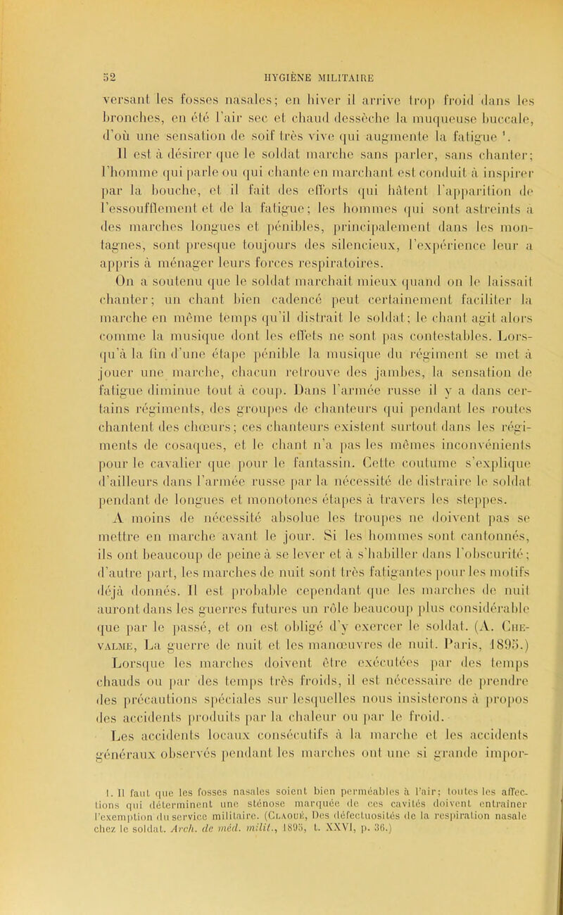 versant les fosses nasales; en hiver il arrive lmp froid dans les hronclies, en été l’air sec et chaud dessèche la inu(|uensc huccale, d’où une. sensation de soif très vive (jui auf^mente la fatiiiue H est à désirer que le soldat marche sans |)arler, sans chauler; l’homme (|ui parle ou (jui chante en marchant est conduit à inspirer par la bouche, et il fait des elTorls (]ui hâtent l’ap])arition de l’essouflïenient et de la falig-ue; les hommes (|ui sont astreints a des marches longues et [lénihles, ])rincipalement dans les mon- tagnes, sont presque toujours des silencieux, l’expéidence leur a a])j)ris à ménager leuivs forces respiratoires. On a soutenu que le soldat marchait mieux quand on le laissait chanter; un chant bien cadencé peut certainement faciliter la marche en môme temps (ju’il distrait le soldat; le chant agit alors comme la musique dont les effets ne sont pas contestables. Lor.s- ([u’à la lin d’une étape pénible la musique du régiment se met à jouer une marche, chacun retrouve des jambes, la sensation de fatigue diminue tout à coup. Dans l’armée russe il y a dans cer- tains régiments, des groupes de chanteurs qui pendant les routes chantent des chœurs; ces chanteurs existent surtout dans les régi- ments de cosaques, et le chant n’a [)as les mêmes inconvénients pour le cavalier (jue [)Our le fantassin. Cette coutume s’expli(|ue d’ailleurs dans l’armée russe par la nécessité de distraire le soldat pendant de longues et monotones étapes à travers les steppes. A moins de nécessité absolue les troupes ne doivent pas se mettre en marche avant le jour. Si les hommes sont cantonnés, ils ont heaucoiqi de peine à se lever et à s’habiller dans l’obscurité; d’autre part, les marches de nuit sont très fatigantes pour les motifs déjà donnés. Il est |)rohahle cei)endant (pie les marches de nuit auront dans les guerres futures un ïaMe beaucoup plus considérable (|ue par le ])assé, et on est obligé d’y exercer le soldat. (A. Cue- VALME , La guerre de nuit et les manœuvres de nuit. Paris, I89o.) Lors(pie les mai-ches doiveut être exécutées par des temps chauds ou [)aj- des l.em|)S ti'ès froids, il est nécessaire de prendre des précautions spéciales sur les(pielles nous insisterons à propos des accidents [iroduits parla chaleur ou ]>ar le froid. Les accidents locaux consécutifs à la marche et les accidents généraux observés pendant, les marches ont une si grande impor- I. Il faut (lue les fosses nasales soienL bien perméables à l’air; toutes les alTec- Lions qui (léterminenl une sténo.se marciuée de ees cavités doivent entraîner l’exemption duserviee militaire. (Gi.AOUii, Iles défectuosités de la res|)iration nasale chez le soldat. Arch. de méd. milil., 1895, t. .KXVl, p. 3(i.)