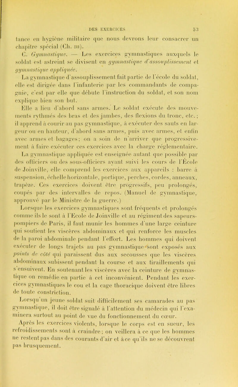 lance (Ml liviiicMK^ niililaire (|iie nous devrons leur (ainsacrer un cluipiire s|H'cial (Ch. in). C. Gumuastiqite. — Les exercices pymnastifjnes anx(|uels h* soldat est astreint se divisent en fn/mïiastiqve r!'assonpliasemenl et f/ymtiasliqice appUqnée. La i>'vmnasti(|iie d’assoujdissement fait |)artie de l’école du soldai, elle est dirigée dans rinfanlerie par les commandants de conijia- gnie, c’est par elle (pie débute rinstruclion du soldat, et son nom expli(pie bien son but. Elle a lieu d’abord sans armes. Le soldat exécute des mouve- ments rvtbmés des bras et des Jambes, des llexions du tronc, etc.; il apprend à courir au pas gymnasliipie, à exécuter des sauts en lar- geur ou en bauteur, d’abord sans armes, puis avec armes, et entîn avec armes et bagages; on a soin de n’an-ivei' (pie progressive- ment il faire exécuter ces exercices avec la charge laiglementaire. Ijii gymnasti(pie aji|di(]uée est enseignée autant (pie possible jiar des ofliciei‘s on des sous-ofliciers ayant suivi les cours de l’Ecole de .loinville, elle com|)rend les exercices aux ap[)areils ; barre à susjiension, échelle horizontale, porli(pie, perches, cordes, anneau.x, tra|)èze. Ces exercices doivent être ju'ogressifs, peu pi'olongés, coupés par des intervalles de l’epos. (Manuel de gymnasti(]ue, ap[)ronvé par le Ministre de la guerre.) Lors(pie les exercices gymnasli(pies sont fréquents et prolongés comme ils le sont à l’Ecole de Joinville et au régimentdes sajieurs- pom[tiers de Paris, il faut munir les hommes d’une large ceinture (]ui soutient les viscères abdominaux et (pii renforce les muscles de la p.ai'oi abdominale pendant l’ellort. Les hommes ipii doivent exécuter de longs trajets au jais gymnasti(jue sont exjiosés aux points fie côté (jui paraissent dus aux secousses (pie les viscères abdominaux subissent, pendant la course et aux tiraillements (pii s ensuivent. En soutenant les viscères avec la ceinture de gymnas- tupie on remédie en partie à cet incoiivénienl. Pendant les exer- cices gymnasti(pies le cou et la cage tboraci(pie doivent être libres de toute constriclion. Lors(pi un jeune soldat suit diflicilement ses camarades au jias gymnasti(pie, il doit être signalé à l’altenlion du médecin (pii l’exa- minera surlout au point df> vue du fonctionnement du cœur. A[)rès les exercices violenis, lors(pie le coiqis est en sueur, les refi'oidissemenls sont à craindia'; on veillera à ce (pie les bommes ne restent |ias dans des courants d’air et à ce qu’ils ne se découvrent (las brusipiemenl.