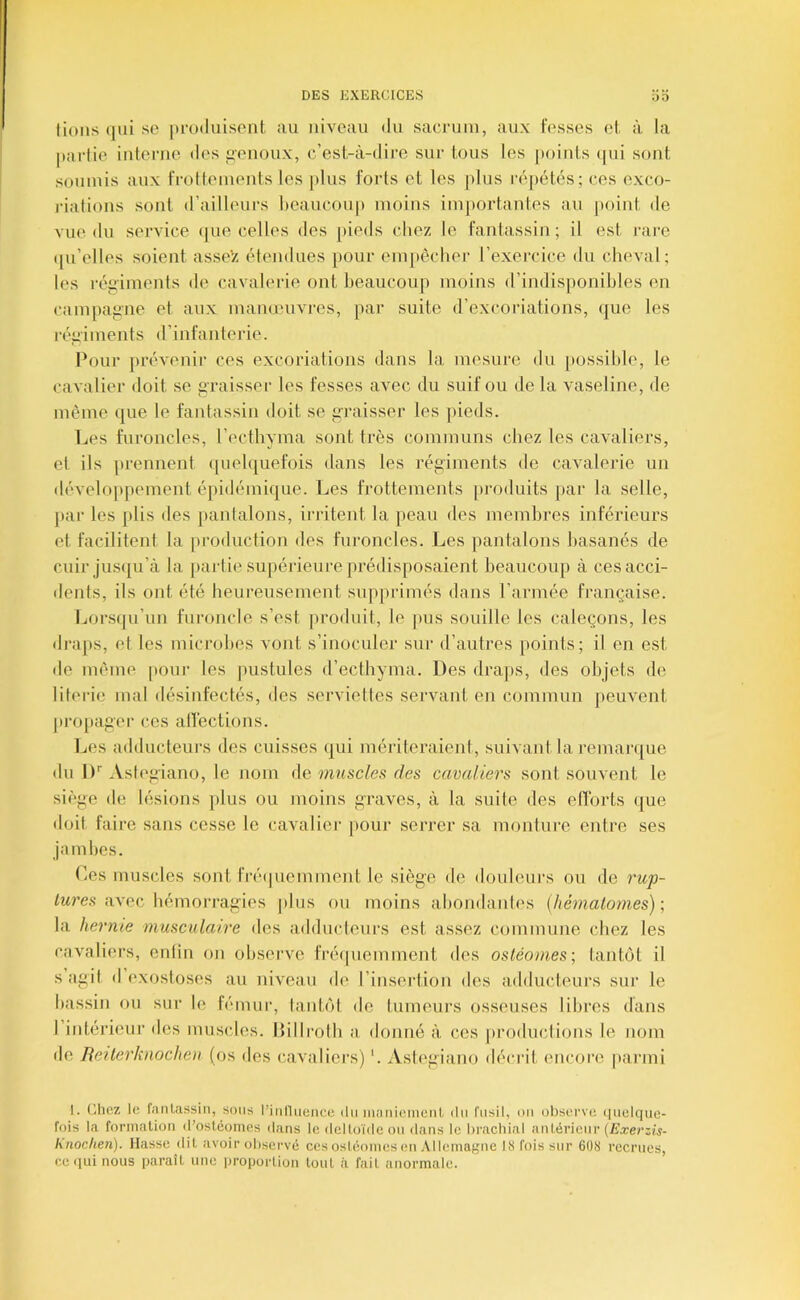 0 0 lions (jui se produisent au niveau du sacj-uin, aux Fesses el, à la partie inteiaie des i^enoux, c’est-à-dire sur tous les jioints (pii sont soumis aux frottements les |)lus Forts et les plus r('.pét(is; ces exco- j'iations sont d’ailleurs heaucoup moins importantes au point de vue du sei'vice <|ue celles des pieds chez le fantassin; il est i-are (pi’elles soient assez étendues pour empêcher l’exercice du chevnl; les réii'iments de cavalerie ont heaucoup moins d’indisponibles en campaiiiie et aux manunivi-es, par suite d’excoriations, (jue les l'éiiiments d’inl'anteiâe. Pour prévenir ces excoriations dans la mesure du possible, le cavalier doit se iiraisser les fesses avec du suif ou de la vaseline, de même que le fantassin doit se i^raisser les pieds. Les furoncles, l’ecthyma sont très communs chez les cavaliers, et ils [irennent ([uelquefois dans les régiments de cavalerie un développement épidémique. Les frottements [iroduits jiar la selle, par les plis des jianlalons, irritent la peau des membres inférieurs et. facilitent la |)roduction des furoncles. Les pantalons basanés de cuir jus(ju’à la partie supérieure prédisposaient beaucoup à ces acci- dents, ils ont été heureusement stqiprimés dans l’armée française. Lorsqu’un furoncle s’est produit, le pus souille les caleçons, les di'aps, et les microbes vont s’inoculer sur d’autres points; il en est de même pour les pustules d’ecthyma. Des dra])s, des objets de literie mal désinfectés, des serviettes servant en commun jteuvent propager ces atfections. IjCs adducteurs des cuisses (jui mériteraient, suivant la remar(|ue du iP Astegiano, le nom Ac muscles des cavaliers sont souvent le si('*ge de lésions plus ou moins graves, à la suite des efforts (|ue doit faire sans cesse le cavalier |)our serrer sa monture entre ses jambes. Ces muscles sont fré(piemment le siège de douleurs ou de rw^- avec hémorragies plus ou moins abondantes {hémalomes)-, la hernie musculaire des adducteurs est assez commune chez les cavaliers, enfin on observe frécpiemment des ostéomes; tantôt il s agit d exostoses au niveau de l’insertion des adducteurs sui‘ le bassin ou sur le fémur, tantôt de tumeurs osseuses libres dans I iidérieur des muscles. Itillrotb a, donné à ces productions le nom de Reiterknocheu (os des (aivaliers) '. Astegiano décrit encore pai’ini 1. (Riez le fantassin, sons l’inllnencc du maniement iln fusil, on otiserve (|nelc[ue- fois la formation d’ostéomes dans le deltoïde on dans le brachial antérieur (Jî.reriis- hnochen). Masse dit avoir observé ces ostéomes en .Vllemagne 18 fois sur 6Ü8 recrues, ce qui nous paraît une iiroportion tout à fait anormale.