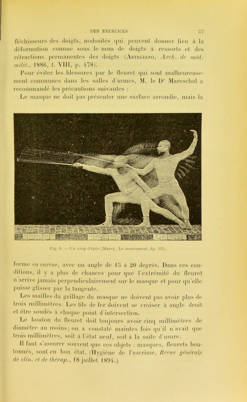 flccliissciirs dos (loii>ls, nodosilds <|ui |)oiivonl. domior lion à, l;i dôl'orinalion ooiimio sous le nom do doi^^ls à rossorls (d, dos rdtraclioiis ponnaiionlos dos doigis (Astegiano, Ard). de méd. mdif., I88<;, (. VIII, p. ^8). Pour dvilor los hlossuros par lo llourel, (pii sonl malliourouso- luoiit conmiuiios dans los salles (rariiios, M. le 1)'' Mai’esclial a reooinman(k( les juaMuiulioiis suivantes ; Le iuas([uo ne doit pas |>résoutor une surl’ace arrondie, mais la Eig. ü. — Un coiq) (l'épéü (Marcy, Lo mouvement, lig. forme e>i carène, avec un anjjle de lo à 20 doinavs. Dans ces con- ditions, il y ;i plus do (diancos pour (pio roxtrémih' du lU'uiad, n arrivo jamais porpoiidiculairomont sur 1(‘ mastpie ot pour (prolle puisso ^'lissor |)ar la lanf>'oul('. L(“S maillos du firillafit' du mastpio lU' (loivtml pas avoir |dus do Irois millim(‘lros. Los (ils d('1er doivt'iil se croiser à ani>lo droit (d, (dr(‘ soudes à (diaipio point d’inh'rseidion. Le liouton du llourtd doit loujoui’s avoir cim| milliim'di'os do dianu'dro au moins; on a conslal('“ mainO's fois (pi’il n’avait (pie Irois millinK'dres, soi! à l’idal lUMif, .soil à la suilo d’usun'. Il taul s assurer souvtMit (pie ces olijels : masipios, llt'iirels l»ou- tonnes, sont en lion ('dal. (Ilyf>i('MHt do rescrime. Revue (/chiéralp de clvi. et de Ihèrap., 18 juillol 181H.)